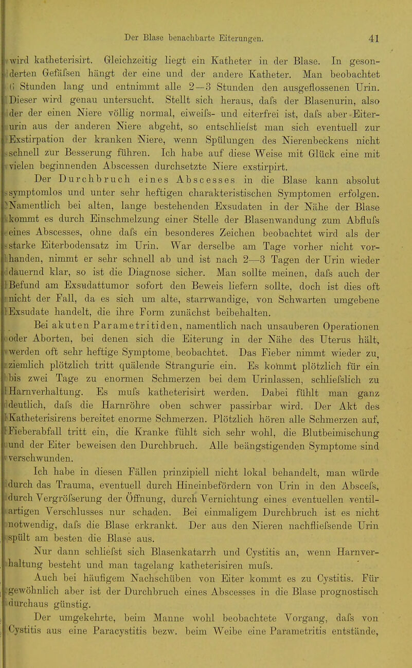wird katheterisirt. Gleichzeitig liegt ein Katheter in der Blase. In geson- j derten Gefafsen hängt der eine und der andere Katheter. Man beobachtet (i Stunden lang und entnimmt alle 2 — 3 Stunden den ausgeflossenen Urin. Dieser wird genau untersucht. Stellt sich heraus, dafs der Blasenurin, also der der einen Niere völlig normal, eiweifs- und eiterfrei ist, dafs aber Eiter- urin aus der anderen Niere abgeht, so entsclilielst man sich eventuell zur Exstirpation der kranken Niere, wenn Spülungen des Nierenbeckens nicht schnell zur Besserung führen. Ich habe auf diese Weise mit Glück eine mit vielen beginnenden Abscessen durchsetzte Niere exstirpirt. Der Durchbruch eines A b s c e s s e s in die Blase kann absolut • symptomlos und unter sehr heftigen charakteristischen Symptomen erfolgen. 'Namentlich bei alten, lange bestehenden Exsudaten in der Nähe der Blase kommt es durch Einschmelzung einer Stelle der Blasenwandung zum Abflufs eines Abscesses, ohne dafs ein besonderes Zeichen beobachtet wird als der •starke Eiterbodensatz im Urin. War derselbe am Tage vorher nicht vor- i banden, nimmt er sehr schnell ab und ist nach 2—3 Tagen der Urin wieder dauernd klar, so ist die Diagnose sicher. Man sollte meinen, dafs auch der 1 Befund am Exsudattumor sofort den Beweis liefern sollte, doch ist dies oft nicht der Fall, da es sich um alte, starrwandige, von Schwarten umgebene 1 Exsudate handelt, die ihre Form zunächst beibehalten. Bei akuten Parametritiden, namentlich nach unsauberen Operationen oder Aborten, bei denen sich die Eiterung in der Nähe des Uterus hält, werden oft sehr heftige Symptome beobachtet. Das Fieber nimmt wieder zu, ziemlich plötzlich tritt quälende Strangurie ein. Es kommt plötzlich für ein bis zwei Tage zu enormen Schmerzen bei dem Urinlassen, schliefslich zu I Harnverhaltung. Es mufs katheterisirt werden. Dabei fühlt man ganz deutlich, dafs die Harnröhre oben schwer passirbar wird. Der Akt des 1 Katheterisirens bereitet enorme Schmerzen. Plötzlich hören alle Schmerzen auf, 1 Fieberabfall tritt ein, die Kranke fühlt sich sehr wohl, die Blutbeimischung und der Eiter beweisen den Durchbruch. Alle beängstigenden Symptome sind • verschwunden. Ich habe in diesen Fällen prinzipiell nicht lokal behandelt, man würde durch das Trauma, eventuell durch Hineinbefördern von Urin in den Abscefs, durch Vergröfserung der Öffnung, durch Yernichtung eines eventuellen ventil- 1 artigen Verschlusses nur schaden. Bei einmaligem Durchbruch ist es nicht notwendig, dafs die Blase erkrankt. Der aus den Nieren nachfliefsende Urin spült am besten die Blase aus. Nur dann schliefst sich Blasenkatarrh und Cystitis an, wenn Harnver- haltung besteht und man tagelang katheterisiren mufs. Auch bei häufigem Nachschüben von Eiter kommt es zu Cystitis. Für . gewöhnlich aber ist der Durchbruch eines Abscesses in die Blase prognostisch durchaus günstig. Der umgekehrte, beim Manne wohl beobachtete Vorgang, dafs von Cystitis aus eine Paracystitis bezw. beim Weibe eine Parametritis entstände,