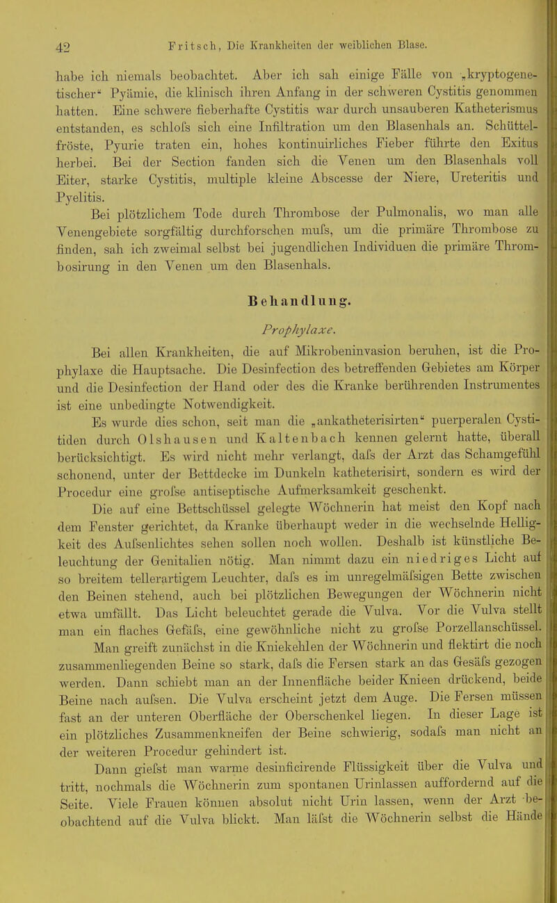 habe ich niemals beobachtet. Aber ich sah einige Fälle von kryptogene- tischer“ Pyämie, die klinisch ihren Anfang in der schweren Cystitis genommen hatten. Eine schwere fieberhafte Cystitis war durch unsauberen Katheterismus entstanden, es schlofs sich eine Infiltration um den Blasenhals an. Schüttel- fröste, Pyurie traten ein, hohes kontinuirlich.es Fieber führte den Exitus herbei. Bei der Section fanden sich die Venen um den Blasenhals voll Eiter, starke Cystitis, multiple kleine Abscesse der Niere, Ureteritis und Pyelitis. Bei plötzlichem Tode durch Thrombose der Pulmonalis, wo man alle Venengebiete sorgfältig durchforschen mufs, um die primäre Thrombose zu finden, sah ich zweimal selbst bei jugendlichen Individuen die primäre Throm- bosirung in den Venen um den Blasenhals. B e li a n (11 u n g. Prophylaxe. Bei allen Krankheiten, die auf Mikrobeninvasion beruhen, ist die Pro- phylaxe die Hauptsache. Die Desinfection des betreffenden Gebietes am Körper und die Desinfection der Hand oder des die Kranke berührenden Instrumentes ist eine unbedingte Notwendigkeit. Es wurde dies schon, seit man die „ ankatheterisirten“ puerperalen Cysti- tiden durch Olshausen und Kaltenbach kennen gelernt hatte, überall berücksichtigt. Es wird nicht mehr verlangt, dafs der Arzt das Schamgefühl schonend, unter der Bettdecke im Dunkeln katheterisirt, sondern es wird der Procedur eine grofse antiseptische Aufmerksamkeit geschenkt. Die auf eine Bettschüssel gelegte Wöchnerin hat meist den Kopf nach dem Fenster gerichtet, da Kranke überhaupt weder in die wechselnde Hellig- keit des Aufsenlichtes sehen sollen noch wollen. Deshalb ist künstliche Be- leuchtung der Genitalien nötig. Man nimmt dazu ein niedriges Licht auf so breitem tellerartigem Leuchter, dafs es im unregelmäfsigen Bette zwischen den Beinen stehend, auch bei plötzlichen Bewegungen der Wöchnerin nicht etwa umfällt. Das Licht beleuchtet gerade die Vulva. Vor die Vulva stellt man ein flaches Gefäfs, eine gewöhnliche nicht zu grofse Porzellanschüssel. Man greift zunächst in die Kniekehlen der Wöchnerin und flektirt die noch zusammenliegenden Beine so stark, dafs die Fersen stark an das Gesäfs gezogen werden. Dann schiebt man an der Innenfläche beider Knieen drückend, beide Beine nach aufsen. Die Vulva erscheint jetzt dem Auge. Die Fersen müssen fast an der unteren Oberfläche der Oberschenkel liegen. In dieser Lage ist ein plötzliches Zusammenkneifen der Beine schwierig, sodafs man nicht an der weiteren Procedur gehindert ist. Dann giefst man warme desinficirende Flüssigkeit über die Vulva und tritt, nochmals die Wöchnerin zum spontanen Urinlassen auffordernd auf die Seite. Viele Frauen können absolut nicht Urin lassen, wenn der Arzt be- obachtend auf die Vulva blickt. Man läfst die Wöchnerin selbst die Hände