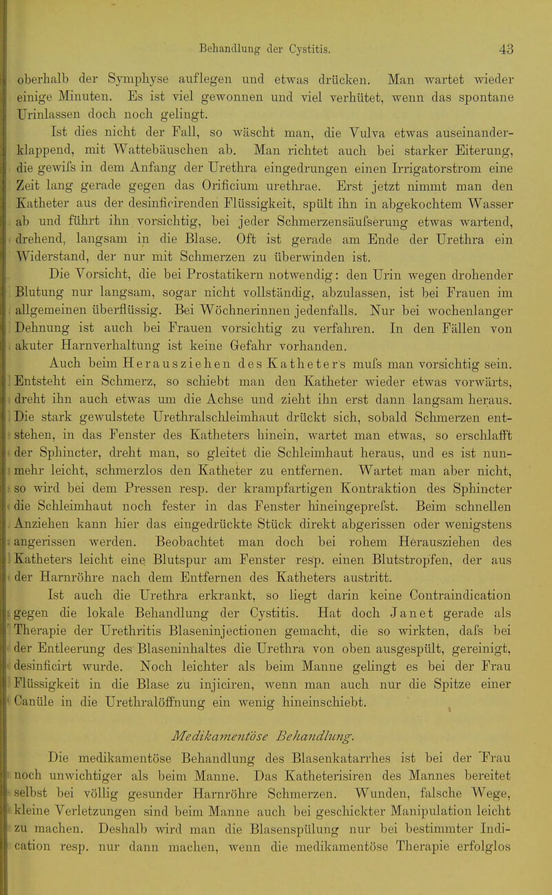 oberhalb der Symphyse auflegen und etwas drücken. Man wartet wieder einige Minuten. Es ist viel gewonnen und viel verhütet, wenn das spontane Urinlassen doch noch gelingt. Ist dies nicht der Fall, so wäscht man, die Vulva etwas auseinander- klappend, mit Wattebäuschen ab. Man richtet auch bei starker Eiterung, die gewifs in dem Anfang der Urethra eingedrungen einen Irrigatorstrom eine Zeit lang gerade gegen das Orificium urethrae. Erst jetzt nimmt man den Katheter aus der desinficirenden Flüssigkeit, spült ihn in abgekochtem Wasser ab und führt ihn vorsichtig, bei jeder Schmerzensäufserung etwas wartend, drehend, langsam in die Blase. Oft ist gerade am Ende der Urethra ein Widerstand, der nur mit Schmerzen zu überwinden ist. Die Vorsicht, die bei Prostatikern notwendig: den Urin wegen drohender Blutung nur langsam, sogar nicht vollständig, abzulassen, ist bei Frauen im allgemeinen überflüssig. Bei Wöchnerinnen jedenfalls. Nur bei wochenlanger Dehnung ist auch bei Frauen vorsichtig zu verfahren. In den Fällen von akuter Harnverhaltung ist keine Gefahr vorhanden. Auch beim Heraus ziehen des Katheters mufs man vorsichtig sein. Entsteht ein Schmerz, so schiebt man den Katheter wieder etwas vorwärts, dreht ihn auch etwas um die Achse und zieht ihn erst dann langsam heraus. Die stark gewulstete Urethralschleimhaut drückt sich, sobald Schmerzen ent- stehen, in das Fenster des Katheters hinein, wartet man etwas, so erschlafft der Sphincter, dreht man, so gleitet die Schleimhaut heraus, und es ist nun- mehr leicht, schmerzlos den Katheter zu entfernen. Wartet man aber nicht, so wird bei dem Pressen resp. der krampfartigen Kontraktion des Sphincter die Schleimhaut noch fester in das Fenster hineingeprefst. Beim schnellen Anziehen kann hier das eingedrückte Stück direkt abgerissen oder Avenigstens angerissen Averden. Beobachtet man doch bei rohem Herausziehen des Katheters leicht eine Blutspur am Fenster resp. einen Blutstropfen, der aus der Harnröhre nach dem Entfernen des Katheters austritt. Ist auch die Urethra erkrankt, so liegt darin keine Contraindication gegen die lokale Behandlung der Cystitis. Hat doch J a n e t gerade als Therapie der Urethritis Blaseninjectionen gemacht, die so Avirkten, dafs bei der Entleerung des Blaseninhaltes die Urethra von oben ausgespült, gereinigt, desinficirt wurde. Noch leichter als beim Manne gelingt es bei der Frau Flüssigkeit in die Blase zu injiciren, Avenn man auch nur die Spitze einer Canüle in die Urethralöffnung ein Avenig hineinschiebt. Medikamentöse Behandlung. Die medikamentöse Behandlung des Blasenkatarrhes ist bei der Frau noch umvichtiger als beim Manne. Das Katheterisiren des Mannes bereitet selbst bei völlig gesunder Harnröhre Schmerzen. Wunden, falsche Wege, kleine Verletzungen sind beim Manne auch bei geschickter Manipulation leicht zu machen. Deshalb wird man die Blasenspülung nur bei bestimmter Indi- cation resp. nur dann machen, wenn die medikamentöse Therapie erfolglos