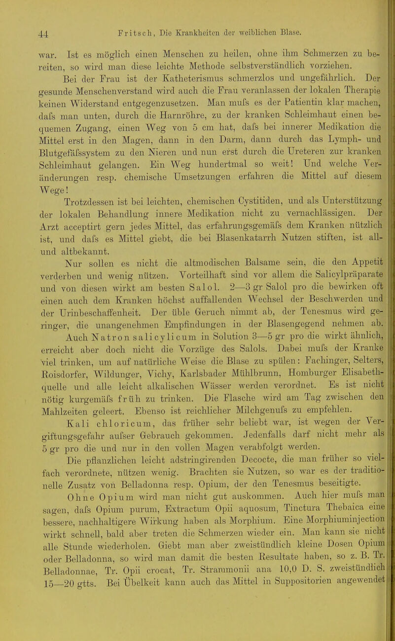 war. Ist es möglich einen Menschen zu heilen, ohne ihm Schmerzen zu be- reiten, so wird man diese leichte Methode selbstverständlich vorziehen. Bei der Frau ist der Katheterismus schmerzlos und ungefährlich. Der gesunde Menschenverstand wird auch die Frau veranlassen der lokalen Therapie keinen Widerstand entgegenzusetzen. Man mufs es der Patientin klar machen, dafs man unten, durch die Harnröhre, zu der kranken Schleimhaut einen be- quemen Zugang, einen Weg von 5 cm hat, dafs bei innerer Medikation die Mittel erst in den Magen, dann in den Darm, dann durch das Lymph- und Blutgefäfssystem zu den Nieren und nun erst durch die Ureteren zur kranken Schleimhaut gelangen. Ein Weg hundertmal so weit! Und welche Ver- änderungen resp. chemische Umsetzungen erfahren che Mittel auf diesem Wege! Trotzdessen ist hei leichten, chemischen Cystitiden, und als Unterstützung der lokalen Behandlung innere Medikation nicht zu vernachlässigen. Der Arzt acceptirt gern jedes Mittel, das erfahrungsgemäfs dem Kranken nützlich ist, und dafs es Mittel giebt, die bei Blasenkatarrh Nutzen stiften, ist all- uncl altbekannt. Nur sollen es nicht die altmodischen Balsame sein, die den Appetit verderben und wenig nützen. Vorteilhaft sind vor allem die Salicylpräparate und von diesen wirkt am besten Salol. 2—3 gr Salol pro die bewirken oft einen auch dem Kranken höchst auffallenden Wechsel der Beschwerden und der Urinbeschaffenheit. Der üble Geruch nimmt ab, der Tenesmus wird ge- ringer, die unangenehmen Empfindungen in der Blasengegend nehmen ab. Auch Natron salicylicum in Solution 3—5 gr pro die wirkt ähnlich, erreicht aber doch nicht die Vorzüge des Salols. Dabei mufs der Kranke viel trinken, um auf natürliche Weise die Blase zu spülen: Fachinger, Selters, Roisdorfer, Wildunger, Vichy, Karlsbader Mühlbrunn, Homburger Elisabeth- quelle und alle leicht alkalischen Wässer werden verordnet. Es ist nicht nötig kurgemäfs früh zu trinken. Die Flasche wird am Tag zwischen den Mahlzeiten geleert. Ebenso ist reichlicher Milchgenufs zu empfehlen. Kali chloricum, das früher sehr beliebt war, ist wegen der Ver- »'iftunü'sü'efalir aufser Gebrauch gekommen. Jedenfalls darf nicht mehi als 5 gr pro die und nur in den vollen Magen verabfolgt werden. Die pflanzlichen leicht adstringirenden Decocte, die man früher so viel- fach verordnete, nützen wenig. Brachten sie Nutzen, so war es der traditio- nelle Zusatz von Belladonna resp. Opium, der den Tenesmus beseitigte. Ohne Opium wird man nicht gut auskommen. Auch hier mufs man sagen, dafs Opium purum, Extractum Opii aquosum, Tinctura Thehaica einej bessere, nachhaltigere Wirkung haben als Morphium. Eine Morphiuminjection wirkt schnell, bald aber treten die Schmerzen wieder ein. Man kann sie nicht alle Stunde wiederholen. Giebt man aber zweistündlich kleine Dosen Opium oder Belladonna, so wird man damit die besten Resultate haben, so z. B. Tr.: Belladonnae, Tr. Opii crocat, Tr. Strammonii ana 10,0 D. S. zweistündlich 15 20 gtts. Bei Übelkeit kann auch das Mittel in Suppositorien angewendet
