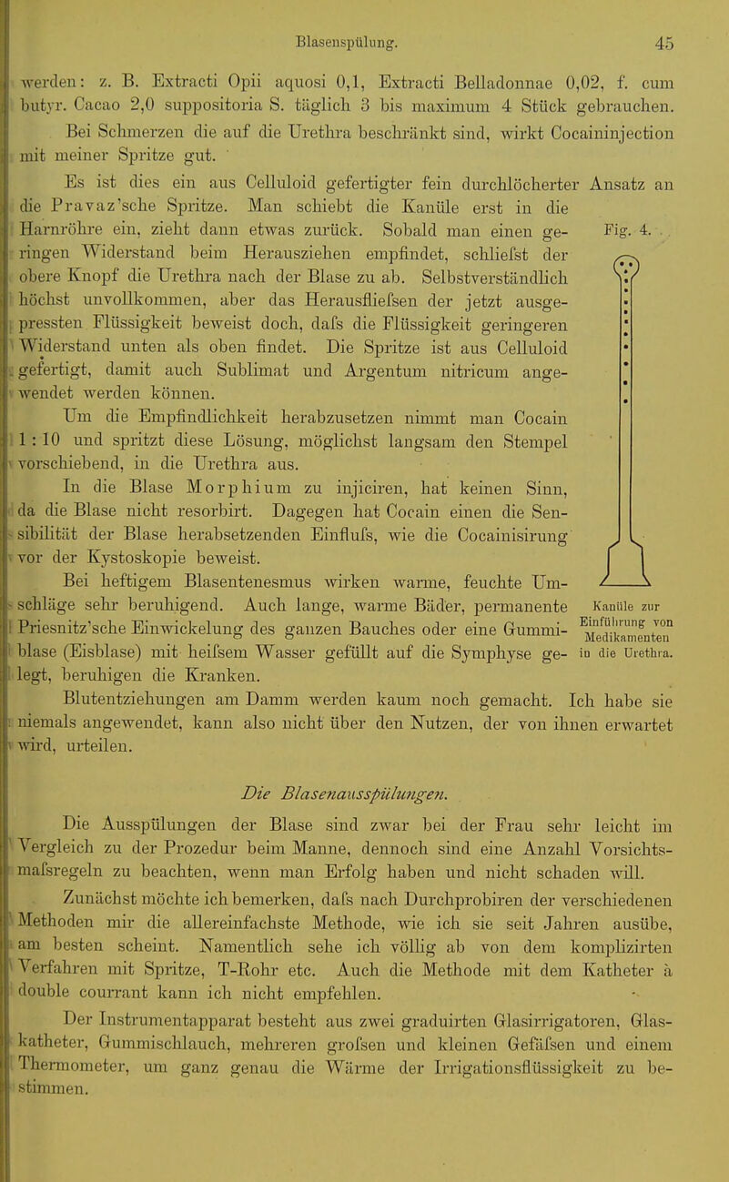Fig. 4. © werden: z. B. Extracti Opii aquosi 0,1, Extracti Belladonnae 0,02, f. cum butyr. Cacao 2,0 suppositoria S. täglich 3 bis maximum 4 Stück gebrauchen. Bei Schmerzen die auf die Urethra beschränkt sind, wirkt Cocaininjection mit meiner Spritze gut. Es ist dies ein aus Celluloid gefertigter fein durchlöcherter Ansatz an die Pravaz’sche Spritze. Man schiebt die Kanüle erst in die Harnröhre ein, zieht dann etwas zurück. Sobald man einen ge- ringen Widerstand beim Herausziehen empfindet, schliefst der obere Knopf die Urethra nach der Blase zu ab. Selbstverständlich höchst unvollkommen, aber das Herausfliefsen der jetzt ausge- pressten Flüssigkeit beweist doch, dafs die Flüssigkeit geringeren Widerstand unten als oben findet. Die Spritze ist aus Celluloid - gefertigt, damit auch Sublimat und Argentum nitricum ange- wendet werden können. Urn die Empfindlichkeit herabzusetzen nimmt man Cocain 1:10 und spritzt diese Lösung, möglichst langsam den Stempel vorschiebend, in die Urethra aus. In die Blase Morphium zu injiciren, hat keinen Sinn, da die Blase nicht resorbirt. Dagegen hat Cocain einen die Sen- sibilität der Blase herabsetzenden Einflufs, wie die Cocainisirung vor der Kystoskopie beAveist. Bei heftigem Blasentenesmus wirken warme, feuchte Um- schläge sehr- beruhigend. Auch lange, warme Bäder, permanente Priesnitz’sche Einwickelung des ganzen Bauches oder eine Gummi- blase (Eisblase) mit heifsem Wasser gefüllt auf die Symphyse ge- legt, beruhigen die Kranken. Blutentziehungen am Damm werden kaum noch gemacht. Ich habe sie niemals angewendet, kann also nicht über den Nutzen, der von ihnen erwartet wird, urteilen. Kanüle zur Einführung von Medikamenten in die Urethra. Die Blasenausspüliingen. Die Ausspülungen der Blase sind ztvar bei der Frau sehr leicht im Vergleich zu der Prozedur beim Manne, dennoch sind eine Anzahl Vorsichts- mafsregeln zu beachten, wenn man Erfolg haben und nicht schaden will. Zunächst möchte ich bemerken, dafs nach Durchprobiren der verschiedenen Methoden mir die allereinfachste Methode, wie ich sie seit Jahren ausübe, am besten scheint. Namentlich sehe ich völlig ab von dem komplizirten Verfahren mit Spritze, T-Rohr etc. Auch die Methode mit dem Katheter ä double courrant kann ich nicht empfehlen. Der Instrumentapparat besteht aus zwei graduirten Glasirrigatoren, Glas- katheter, Gummischlauch, mehreren grofsen und kleinen Gefäfsen und einem Thermometer, um ganz genau die Wärme der Irrigationsflüssigkeit zu be- stimmen.