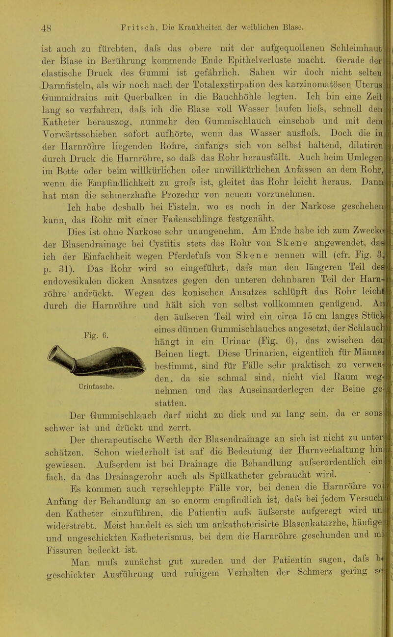 ist auch zu fürchten, dafs das obere mit der aufgequollenen Schleimhaut I der lllase in Berührung kommende Ende Epithel Verluste macht. Gerade der elastische Druck des Gummi ist gefährlich. Sahen wir doch nicht selten Darmfisteln, als wir noch nach der Totalexstirpation des karzinomatösen Uterus Gummidrains mit Querbalken in die Bauchhöhle legten. Ich bin eine Zeitj; lang so verfahren, dafs ich die Blase voll Wasser laufen liefs, schnell den Katheter herauszog, nunmehr den Gummischlauch einschob und mit deml Vorwärtsschieben sofort aufhörte, wenn das Wasser ausflofs. Doch die inj der Harnröhre liegenden Rohre, anfangs sich von selbst haltend, dilatirenft durch Druck die Harnröhre, so dafs das Rohr herausfällt. Auch beim Umlegenl im Bette oder beim willkürlichen oder unwillkürlichen Anfassen an dem Rohr,, wenn die Empfindlichkeit zu grofs ist, gleitet das Rohr leicht heraus. Dann hat man die schmerzhafte Prozedur von neuem vorzunehmen. Ich habe deshalb bei Fisteln, wo es noch in der Narkose geschehen! kann, das Rohr mit einer Fadenschlinge festgenäht. Dies ist ohne Narkose sehr unangenehm. Am Ende habe ich zum Zwecke» der Blasendrainage bei Cystitis stets das Rohr von Skene angewendet, das ich der Einfachheit wegen Pferdefufs von Skene nennen will (cfr. Fig. 3, p. 31). Das Rohr wird so eingeführt, dafs man den längeren Teil des endovesikalen dicken Ansatzes gegen den unteren dehnbaren Teil der Harn- röhre' andrückt. Wegen des konischen Ansatzes schlüpft das Rohr leich durch die Harnröhre und hält sich von selbst vollkommen genügend. Ar< den äufseren Teil wird ein circa 15 cm langes Stück eines dünnen Gummischlauches angesetzt, der Schlauch hängt in ein Urinar (Fig. G), das zwischen den Beinen liegt. Diese Urinarien, eigentlich für Männei bestimmt, sind für Fälle sehr praktisch zu verwen- den, da sie schmal sind, nicht viel Raum weg- nehmen und das Auseinanderlegen der Beine ge' statten. Der Gummischlauch darf nicht zu dick und zu lang sein, da er sonsl schwer ist und drückt und zerrt. Der therapeutische Werth der Blasendrainage an sich ist nicht zu unter schätzen. Schon wiederholt ist auf die Bedeutung der Harnverhaltung hin gewiesen. Aufserdem ist bei Drainage die Behandlung aufserordentlich ein fach, da das Drainagerolir auch als Spülkatheter gebraucht wird. Es kommen auch verschleppte Fälle vor, bei denen die Harnröhre vo Anfang der Behandlung an so enorm empfindlich ist, dafs bei jedem Versuch den Katheter einzuführen, che Patientin aufs äufserste aufgeregt wird un widerstrebt. Meist handelt es sich um ankatheterisirte Blasenkatarrhe, häufige und ungeschickten Katheterismus, bei dem die Harnröhre geschunden und in Urinllascho. Fissuren bedeckt ist. Man mufs zunächst gut Zureden und der Patientin sagen, dafs geschickter Ausführung und ruhigem Verhalten der Schmerz gering