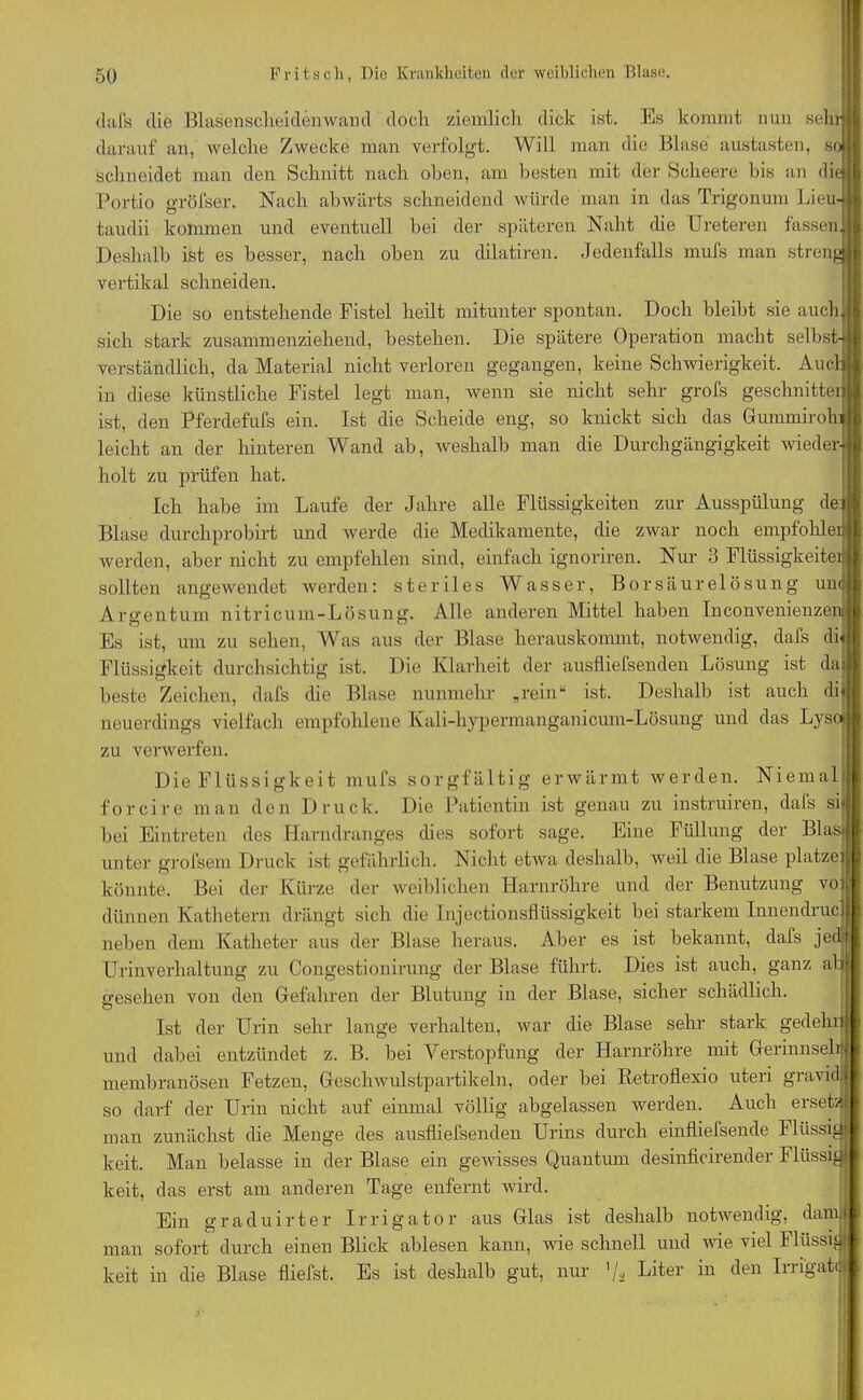 dafs die Blasenscheidenwand doch ziemlich dick ist. Es kommt nun sehr darauf an, welche Zwecke man verfolgt. Will man die Blase austasten, so schneidet man den Schnitt nach oben, am besten mit der Scheere bis an die) Portio gröfser. Nach abwärts schneidend würde man in das Trigonum Lieu- taudii kommen und eventuell bei der späteren Naht die Ureteren fassen* Deshalb ist es besser, nach oben zu dilatiren. Jedenfalls mufs man streng j vertikal schneiden. Die so entstehende Fistel heilt mitunter spontan. Doch bleibt sie auch, sich stark zusammenziehend, bestehen. Die spätere Operation macht selbst- verständlich, da Material nicht verloren gegangen, keine Schwierigkeit. Audi in diese künstliche Fistel legt man, wenn sie nicht sehr grofs geschnitten ist, den Pferdefufs ein. Ist die Scheide eng, so knickt sich das GummirohJ leicht an der hinteren Wand ab, weshalb man die Durchgängigkeit wieder- holt zu prüfen hat. Ich habe im Laufe der Jahre alle Flüssigkeiten zur Ausspülung de Blase durchprobirt und werde die Medikamente, die zwar noch empfohlen werden, aber nicht zu empfehlen sind, einfach ignoriren. Nur 3 Flüssigkeiten sollten angewendet werden: steriles Wasser, Borsäurelösung unoi Argentum nitricum-Lösung. Alle anderen Mittel haben Inconvenienzeu Es ist, um zu sehen, Was aus der Blase herauskommt, notwendig, dafs di« Flüssigkeit durchsichtig ist. Die Klarheit der ausfliefsenden Lösung ist dai beste Zeichen, dafs (he Blase nunmehr „rein“ ist. Deshalb ist auch di« neuerdings vielfach empfohlene Kali-hypermanganicum-Lösung und das Lyse» zu verwerfen. Die Flüssigkeit mufs sorgfältig erwärmt werden. Nie mal forcire man den Druck. Die Patientin ist genau zu instruiren, dafs sh bei Eintreten des Harndranges dies sofort sage. Eine Füllung der Blas.. unter grofsem Druck ist gefährlich. Nicht etwa deshalb, weil die Blase platze) könnte. Bei der Kürze der weiblichen Harnröhre und der Benutzung voi dünnen Kathetern drängt sich die Injectionsflüssigkeit bei starkem Innendruc] neben dem Katheter aus der Blase heraus. Aber es ist bekannt, dafs jed Urinverhaltung zu Congestionirung der Blase führt. Dies ist auch, ganz ab gesehen von den Gefahren der Blutung in der Blase, sicher schädlich. Ist der Urin sehr lange verhalten, war die Blase sehr stark gedehn und dabei entzündet z. B. bei Verstopfung der Harnröhre mit Gerinnsel): membranösen Fetzen, Geschwulstpartikeln, oder bei Retroflexio uteri gravid, so darf der Urin uicht auf einmal völlig abgelassen werden. Auch erseta man zunächst die Menge des ausfliefsenden Urins durch einfliefsende Flüssig! keit. Man belasse in der Blase ein gewisses Quantum desinficirender Flüssig? keit, das erst am anderen Tage enfernt wird. Ein graduirter Irrigator aus Glas ist deshalb notwendig, dam| man sofort durch einen Blick ablesen kann, wie schnell und wie viel Flüssig) keit in die Blase fliefst. Es ist deshalb gut, nur '/, Liter in den Irri'gatd)