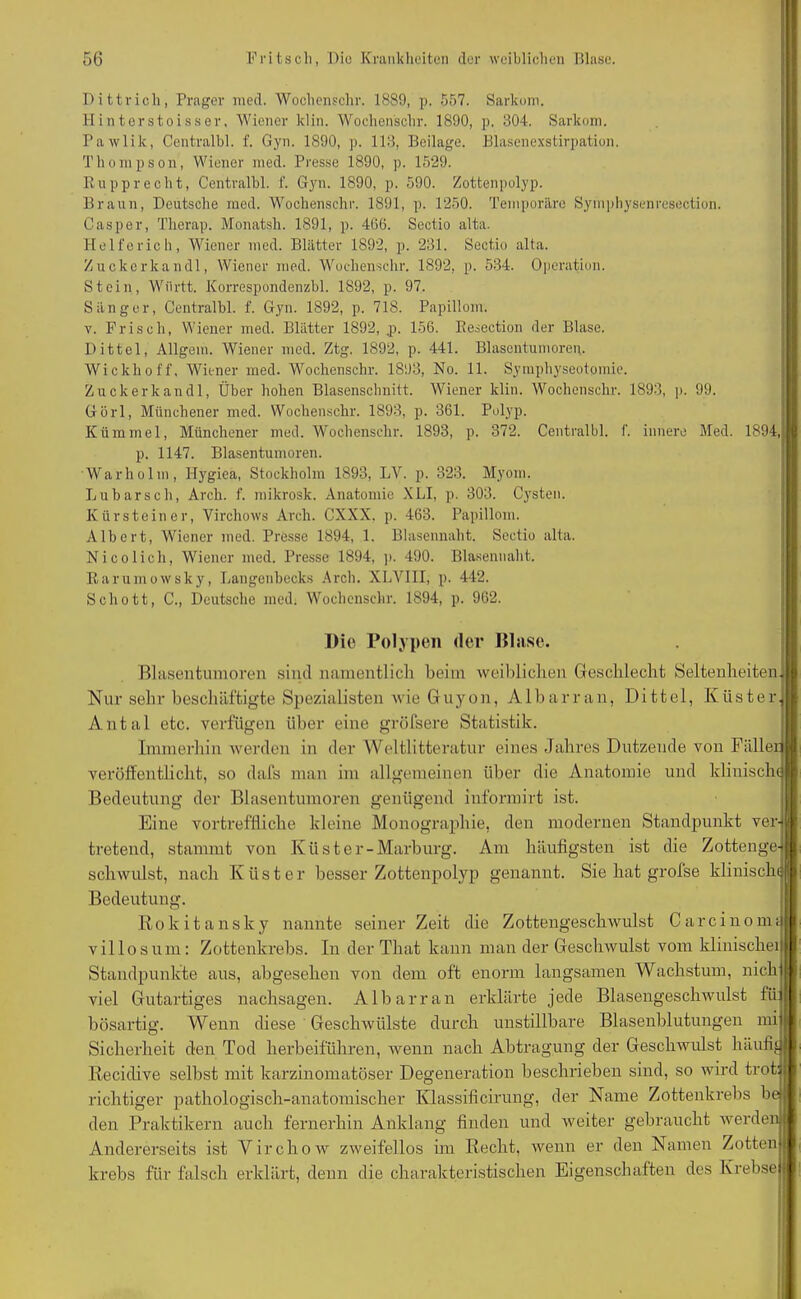 Dittrich, Prager med. Wochenschr. 1889, p. 557. Sarkom. Hinterstoisser, Wiener klin. Wochenschr. 1890, p. 304. Sarkom. Pawlik, Centralbl. f. Gyn. 1890, p. 113, Beilage. Blasenexstirpation. Thompson, Wiener med. Presse 1890, p. 1529. Rupprecht, Centralbl. f. Gyn. 1890, p. 590. Zottenpolyp. Braun, Deutsche med. Wochenschr. 1891, p. 1250. Temporäre Symphysenresection. Casper, Therap. Monatsh. 1891, p. 466. Sectio alta. Helferich, Wiener med. Blätter 1892, p. 231. Sectio alta. Zuckerkandl, Wiener med. Wochenschr. 1892, p. 534. Operation. Stein, Wflrtt. Korrespondenzbl. 1892, p. 97. Sänger, Centralbl. f. Gyn. 1892, p. 718. Papillom. v. Frisch, Wiener med. Blätter 1892, .p. 156. Resection der Blase. Dittel, Allgein. Wiener med. Ztg. 1892, p. 441. Blasentumoren. Wickhoff, Wiener med. Wochenschr. 1893, No. 11. Symphyseotomie. Zuckerkandl, Über hohen Blasenschnitt. Wiener klin. Wochenschr. 1893, p. 99. Görl, Münchener med. Wochenschr. 1893, p. 361. Polyp. Kümmel, Münchener med. Wochenschr. 1893, p. 372. Centralbl. I'. innere Med. 1894,i p. 1147. Blasentumoren. War hol in, Hygiea, Stockholm 1893, LV. p. 323. Myom. Lübarsch, Arck. f. mikrosk. Anatomie XLI, p. 303. Cysten. Kürsteiner, Virchows Arch. CXXX, p. 463. Papillom. Albert, Wiener med. Presse 1894, 1. Blasennaht. Sectio alta. Nico lieh, Wiener med. Presse 1894, p. 490. Blasennaht. Rarumowsky, Langenbecks Arch. XLVIII, p. 442. Schott, C., Deutsche med. Wochenschr. 1894, p. 962. Die Polypen der Blase. Blasentumoren sind namentlich beim weiblichen Geschlecht Seltenheiten! Nur sehr beschäftigte Spezialisten wie Guyon, Albarran, Dittel, Küster! Antal etc. verfügen über eine gröfsere Statistik. Immerhin werden in der Weltliteratur eines Jahres Dutzende von Fällen veröffentlicht, so dafs man im allgemeinen über die Anatomie und klinische Bedeutung der Blasentumoren genügend iuformirt ist. Eine vortreffliche kleine Monographie, den modernen Standpunkt ver-j tretend, stammt von Küster-Marburg. Am häufigsten ist die Zottenge-1 schwulst, nach Küster besser Zottenpolyp genannt. Sie hat grolse klinische Bedeutung. Rokitansky nannte seiner Zeit die Zottengeschwulst Carcinom;II villosum: Zottenkrebs. In der That kann man der Geschwulst vom klinischeil Standpunkte aus, abgesehen von dem oft enorm langsamen Wachstum, nich I viel Gutartiges nachsagen. Albarran erklärte jede Blasengeschwulst fü: I bösartig. Wenn diese Geschwülste durch unstillbare Blasenblutungen mi Sicherheit den Tod herbeiführen, wenn nach Abtragung der Geschwulst häufig ltecidive selbst mit karzinomatöser Degeneration beschrieben sind, so wird trot: richtiger pathologisch-anatomischer Ivlassificirung, der Name Zottenkrebs be den Praktikern auch fernerhin Anklang finden und weiter gebraucht werden* Andererseits ist Virchow zweifellos im Recht, wenn er den Namen Zottenil krebs für falsch erklärt, denn die charakteristischen Eigenschaften des KrebseJJ