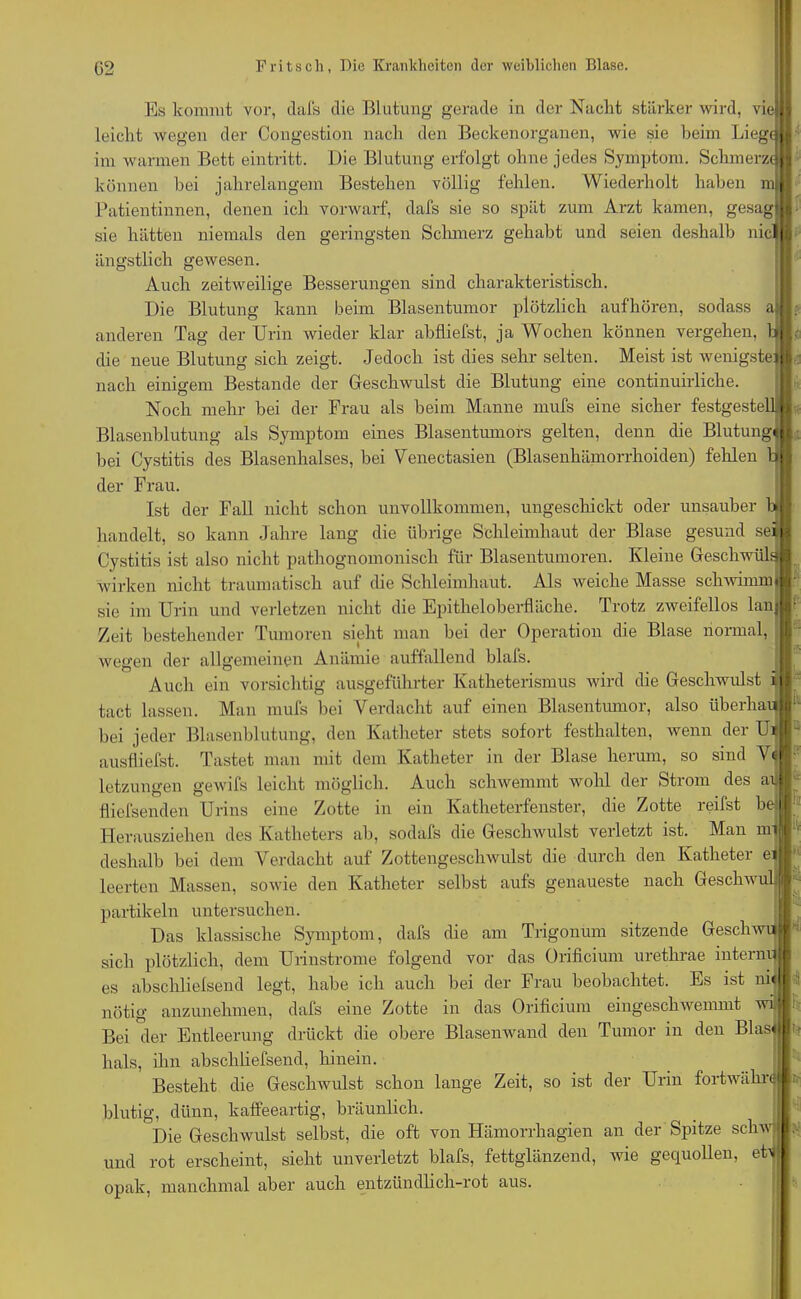 Es kommt vor, dafs die Blutung gerade in der Nacht stärker wird, vn leicht wegen der Congestion nach den Beckenorganen, wie sie beim Lieg« im warmen Bett eintritt. Die Blutung erfolgt ohne jedes Symptom. Schmerz« können bei jahrelangem Bestehen völlig fehlen. Wiederholt haben m Patientinnen, denen ich vorwarf, dafs sie so spät zum Arzt kamen, gesag sie hätten niemals den geringsten Schmerz gehabt und seien deshalb nici ängstlich gewesen Auch zeitweilige Besserungen sind charakteristisch. Die Blutung kann beim Blasentumor plötzlich aufhören, sodass a anderen Tag der Urin wieder klar abfliefst, ja Wochen können vergehen, tj die neue Blutung sich zeigt. Jedoch ist dies sehr selten. Meist ist wenigste! nach einigem Bestände der Geschwulst die Blutung eine continuirliclie. Noch mehr bei der Frau als beim Manne mufs eine sicher festgestellj Blasenblutung als Symptom eines Blasentumors gelten, denn die Blutung bei Cystitis des Blasenhalses, bei Venectasien (Blasenhämorrhoiden) fehlen ’ der Frau. Ist der Fall nicht schon unvollkommen, ungeschickt oder unsauber b| handelt, so kann Jahre lang die übrige Schleimhaut der Blase gesund se| Cystitis ist also nicht pathognomonisch für Blasentumoren. Kleine GeschwülJ wirken nicht traumatisch auf die Schleimhaut. Als weiche Masse schwimm« sie im Urin und verletzen nicht die Epitheloberfläche. Trotz zweifellos lan Zeit bestehender Tumoren sieht man bei der Operation die Blase normal, wegen der allgemeinen Anämie auffallend blafs. , Auch ein vorsichtig ausgeführter Katheterismus wird die Geschwulst i tact lassen. Man mufs bei Verdacht auf einen Blasentumor, also überbau bei jeder Blasenblutung, den Katheter stets sofort festhalten, wenn der Ul ausfliefst. Tastet man mit dem Katheter in der Blase herum, so sind V letzungen gewifs leicht möglich. Auch schwemmt wohl der Strom des a Hicfsenden Urins eine Zotte in ein Katheterfenster, die Zotte reifst b Herausziehen des Katheters ab, sodafs die Geschwulst verletzt ist. Man m deshalb bei dem Verdacht auf Zottengeschwulst die durch den Katheter e leerten Massen, sowie den Katheter selbst aufs genaueste nach Geschw partikeln untersuchen. ™ Däs klassische Symptom, dafs die am Trigonum sitzende Gesell wujj' sich plötzlich, dem Urinstrome folgend vor das Orificium urethrae intern Fn es abschlielsend legt, habe ich auch bei der Frau beobachtet. Es ist ni< nötig anzunehmen, dafs eine Zotte in das Orificium eingescliAvemmt min Bei der Entleerung drückt die obere Blasenwand den Tumor in den Blasj jo hals, ihn abscliliefsend, hinein. Besteht die Geschwulst schon lange Zeit, so ist der Urin fortwähn blutig, dünn, kaffeeartig, bräunlich. Die Geschwulst selbst, die oft von Hämorrhagien an der Spitze scliwi und rot erscheint, sieht unverletzt blafs, fettglänzend, wie gequollen, etlj opak, manchmal aber auch entzündlich-rot aus.