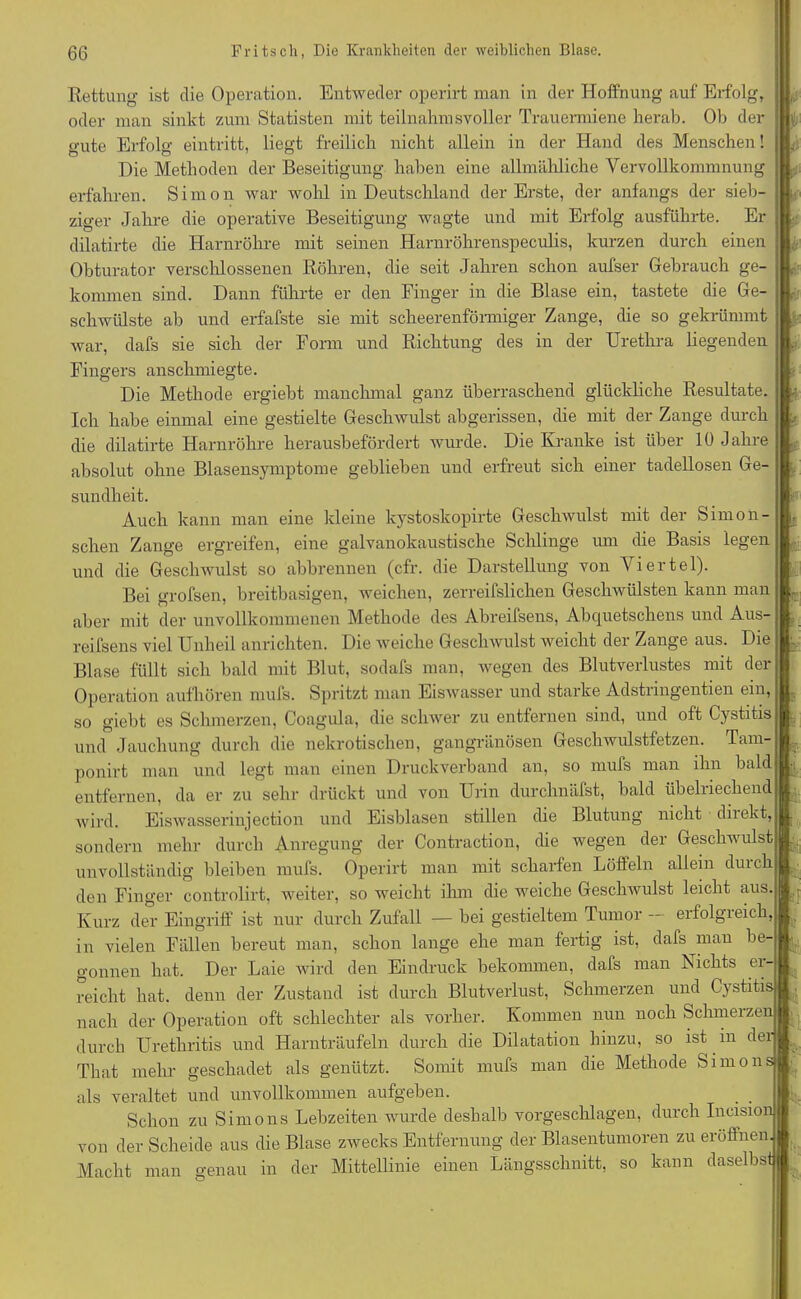 Rettung ist die Operation. Entweder operirt man in der Hoffnung auf Erfolg, oder man sinkt zum Statisten mit teilnahmsvoller Trauermiene herab. Ob der gute Erfolg eintritt, liegt freilich nicht allein in der Hand des Menschen! Die Methoden der Beseitigung haben eine allmähliche Vervollkommnung erfahren. Simon war wohl in Deutschland der Erste, der anfangs der sieb- ziger Jahre die operative Beseitigung wagte und mit Erfolg ausführte. Er dilatirte die Harnröhre mit seinen Harnröhrenspeculis, kurzen durch einen Obturator verschlossenen Röhren, die seit Jahren schon aufser Gebrauch ge- kommen sind. Dann führte er den Finger in die Blase ein, tastete die Ge- schwülste ab und erfafste sie mit scheerenförmiger Zange, die so gekrümmt war, dafs sie sich der Form und Richtung des in der Urethra liegenden Fingers anschmiegte. Die Methode ergiebt manchmal ganz überraschend glückliche Resultate. Ich habe einmal eine gestielte Geschwulst abgerissen, die mit der Zange durch die dilatirte Harnröhre herausbefördert wurde. Die Kranke ist über 10 Jahre absolut ohne Blasensymptome geblieben und erfreut sich einer tadellosen Ge- sundheit. Auch kann man eine kleine kystoskopirte Geschwulst mit der Simon - sehen Zange ergreifen, eine galvanokaustische Schlinge um die Basis legen und die Geschwulst so abbrennen (cfr. die Darstellung von Viertel). Bei grofsen, breitbasigen, weichen, zerreifslichen Geschwülsten kann man aber mit der unvollkommenen Methode des Abreifsens, Abquetschens und Aus- reifsens viel Unheil anrichten. Die weiche Geschwulst weicht der Zange aus. Die Blase füllt sich bald mit Blut, sodafs man, wegen des Blutverlustes mit der Operation aufhören mufs. Spritzt man Eiswasser und starke Adstringentien ein, so giebt es Schmerzen, Coagula, die schwer zu entfernen sind, und oft Gystitis und Jauchung durch die nekrotischen, gangränösen Geschwulstfetzen. Tam- ponirt man und legt man einen Druckverband an, so mufs man ihn bald entfernen, da er zu sehr drückt und von Urin durchnäfst, bald übelriechend wird. Eiswasserinjection und Eisblasen stillen die Blutung nicht diiekt, sondern mehr durch Anregung der Contraction, che wegen der Geschwulst unvollständig bleiben mufs. Operirt man mit scharfen Löffeln allein durch den Finger controlirt, weiter, so weicht ihm die weiche Geschwulst leicht aus Kurz der Eingriff ist nur durch Zufall — bei gestieltem Tumor — erfolgreich, in vielen Fällen bereut man, schon lange ehe man fertig ist, dafs man be- gonnen hat. Der Laie wird den Eindruck bekommen, dafs man Nichts ei- reiclit hat. denn der Zustand ist durch Blutverlust, Schmerzen und Gystitis nach der Operation oft schlechter als vorher. Kommen nun noch Schmerzen durch Urethritis und Harnträufeln durch die Dilatation hinzu, so ist in der , Tliat mehr geschadet als genützt. Somit mufs man die Methode Simonsj als veraltet und unvollkommen aufgeben. Schon zu Simons Lebzeiten wurde deshalb vorgeschlagen, durch Incisiön von der Scheide ans die Blase zwecks Entfernung der Blasentumoren zu eröffnen Macht man genau in der Mittellinie einen Längsschnitt, so kann daselbst Kl G 1 1