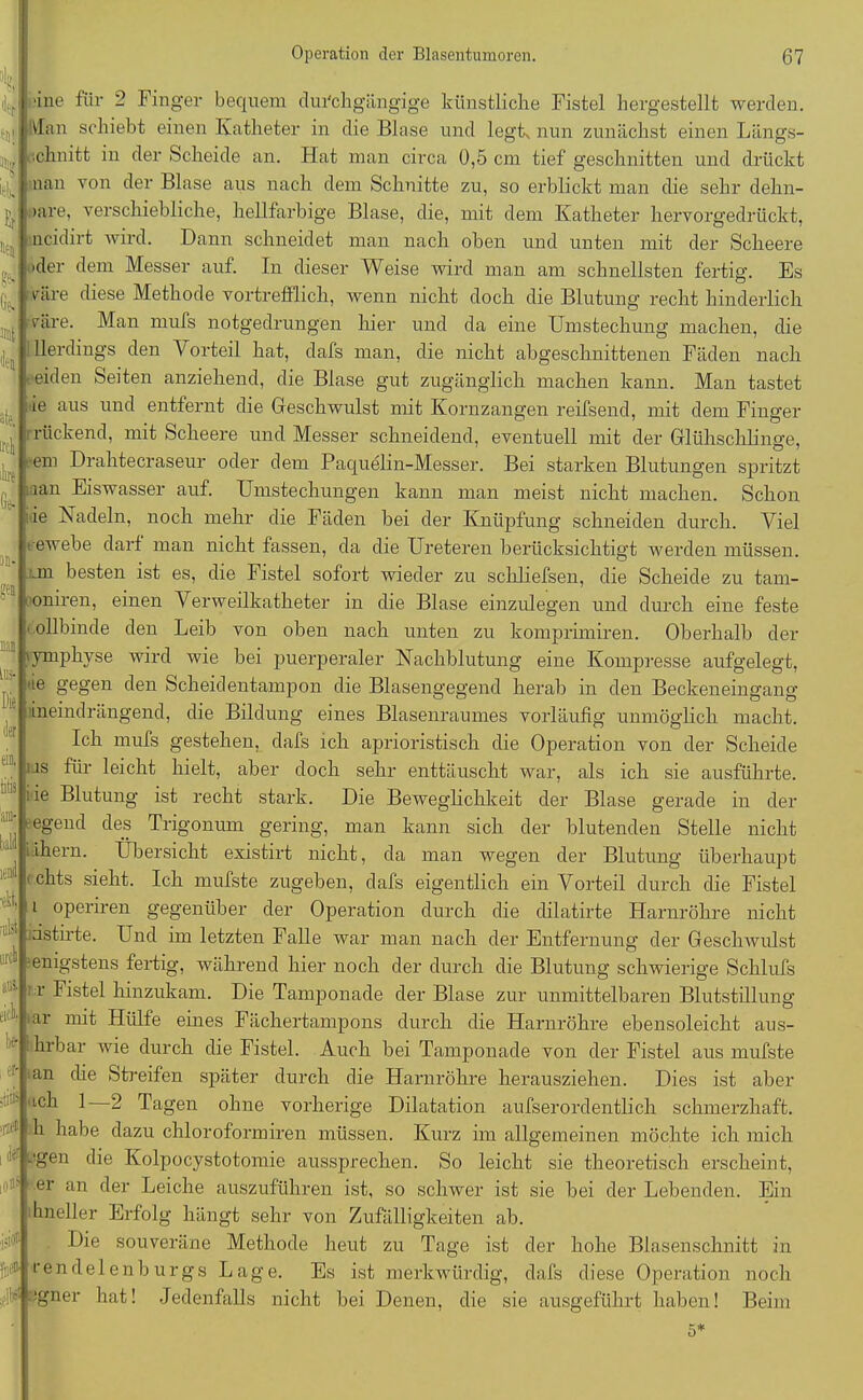 .:0 üne für 2 Finger bequem durchgängige künstliche Fistel hergestellt werden. Jan schiebt einen Katheter in die Blase und legt, nun zunächst einen Längs- schnitt in der Scheide an. Hat man circa 0,5 cm tief geschnitten und drückt nau von der Blase aus nach dem Schnitte zu, so erblickt man die sehr clehn- >are, verschiebliche, hellfarbige Blase, die, mit dem Katheter hervorgedrückt, ncidirt wird. Dann schneidet man nach oben und unten mit der Scheere aler dem Messer auf. In dieser Weise wird man am schnellsten fertig. Es väre diese Methode vortrefflich, wenn nicht doch die Blutung recht hinderlich care. Man mufs notgedrungen liier und da eine Umstechung machen, die llerdings den Vorteil hat, dafs man, die nicht abgeschnittenen Fäden nach eiden Seiten anziehend, die Blase gut zugänglich machen kann. Man tastet ie aus und entfernt die Geschwulst mit Kornzangen reifsend, mit dem Finger rückend, mit Scheere und Messer schneidend, eventuell mit der Gliihsclilinge, •em Drahtecraseur oder dem Paquelin-Messer. Bei starken Blutungen spritzt lan Eiswasser auf. Umstechungen kann man meist nicht machen. Schon ie Nadeln, noch mehr die Fäden bei der Knüpfung schneiden durch. Viel i ewebe darf man nicht fassen, da die Ureteren berücksichtigt werden müssen, m besten ist es, die Fistel sofort wieder zu schliefsen, die Scheide zu tam- oniren, einen Verweilkatheter in die Blase einzulegen und durch eine feste ' ollbinde den Leib von oben nach unten zu komprimiren. Oberhalb der ymphyse wird wie bei puerperaler Nachblutung eine Kompresse aufgelegt, ie gegen den Scheidentampon die Blasengegend herab in den Beckeneingang ineindrängend, die Bildung eines Blasenraumes vorläufig unmöglich macht. Ich mufs gestehen, dafs ich aprioristisch die Operation von der Scheide us für leicht hielt, aber doch sehr enttäuscht war, als ich sie ausführte, iie Blutung ist recht stark. Die Bewegliclikeit der Blase gerade in der egend des Trigonum gering, man kann sich der blutenden Stelle nicht ihern. Übersicht existirt nicht, da man wegen der Blutung überhaupt f chts sieht. Ich mufste zugeben, dafs eigentlich ein Vorteil durch die Fistel i operiren gegenüber der Operation durch die dilatirte Harnröhre nicht idstirte. Und im letzten Falle war man nach der Entfernung der Geschwulst enigstens fertig, während hier noch der durch die Blutung schwierige Schlufs : r Fistel hinzukam. Die Tamponade der Blase zur unmittelbaren Blutstillung ar mit Hülfe eines Fächertampons durch die Harnröhre ebensoleicht aus- hrbar wie durch die Fistel. Auch bei Tamponade von der Fistel aus mufste an die Streifen später durch die Harnröhre herausziehen. Dies ist aber lC^ ^ 2 Tagen ohne vorherige Dilatation aufserordentlich schmerzhaft, h habe dazu chloroformiren müssen. Kurz im allgemeinen möchte ich mich egen die Kolpocystotomie aussprechen. So leicht sie theoretisch erscheint, er an der Leiche auszuführen ist, so schwer ist sie bei der Lebenden. Ein hneller Erfolg hängt sehr von Zufälligkeiten ab. Die souveräne Methode heut zu Tage ist der hohe Blasenschnitt in rendelenb urgs Lage. Es ist merkwürdig, dafs diese Operation noch lr bgner hat! Jedenfalls nicht bei Denen, die sie ausgeführt haben! Beim 5* (