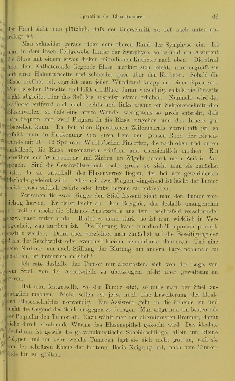 A it alt< »!« J |]j | «5 fflcl l'lip e. raiii da» '!-1ji; Mi; Operation der Blasentumoren. 69 ler Hand sieht man plötzlich, dafs der Querschnitt zu tief nach unten an- gelegt ist. Man schneidet gerade über dem oberen Rand der Symphyse ein. Ist nan in dem losen Fettgewebe hinter der Symphyse, so schiebt ein Assistent !ie Blase mit einem etwas dicken männlichen Katheter nach oben. Die straff » iber dem Ivatheterende liegende Blase markirt sich leicht, man ergreift sie nit einer Hakenpincette und schneidet quer über den Katheter. Sobald die Blase eröffnet ist, ergreift man jeden Wundrand knapp mit einer Spencer- VVe 11s sehen Pincette und läfst die Blase daran vorsichtig, sodafs die Pincette licht abgleitet oder das Gefafste ausreifst, etwas erheben. Nunmehr wird der vatheter entfernt und nach rechts und links trennt ein Scheerenschnitt den ilasenvertex, so dafs eine breite Wunde, wenigstens so grofs entsteht, dafs aan bequem mit zwei Fingern in die Blase eingehen und das Innere gut ibersehen kann. Da bei allen Operationen Zeitersparnis vorteilhaft ist, so rfafst man in Entfernung von circa 1 cm den ganzen Rand der Blasen- runde mit 10—12 Spencer-Wells’schen Pincetten, die nach oben und unten umfallend, die Blase automatisch eröffnen und übersichtlich machen. Ein Innähen der Wundränder und Ziehen an Zügeln nimmt mehr Zeit in An- pruch. Sind (he Geschwülste nicht sehr grofs, so sieht man sie zunächst licht, da sie unterhalb des Blasenvertex liegen, der bei der geschilderten : Methode gedehnt wird. Aber mit zwei Fingern eingehend ist leicht der Tumor aeist etwas seitlich rechts oder links liegend zu entdecken. Zwischen die zwei Finger den Stiel fassend zieht man den Tumor vor- ichtig hervor. Er reifst leicht ab. Ein Ereignis, das deshalb unangenehm ff, weil nunmehr die blutende Ansatzstelle aus dem Gesichtsfeld verschwindet ■ezw. nach unten sinkt. Blutet es dann stark, so ist man wirklich in Ver- jgenheit, was zu thun ist. Die Blutung kann nur durch Tamponade prompt, •estillt werden. Dann aber verzichtet man zunächst auf die Beseitigung der dasis der Geschwulst oder eventuell kleiner benachbarter Tumoren. Und eine 1 eue Narkose um nach Stillung der Blutung am andern Tage nochmals zu ■jii periren, ist immerhin mifslich! Ich rate deshalb, den Tumor nur abzutasten, sich von der Lage, von em Stiel, von der Ansatzstelle zu überzeugen, nicht aber geAvaltsam an erren. Hat an festgestellt, wo der Tumor sitzt, so mufs man den Stiel zu- ■•inglich machen. Nicht selten ist jetzt noch eine Erweiterung des Haut- nd Blasenschnittes notwendig. Ein Assistent geht in die Scheide ein und ucht die Gegend des Stiels entgegen zu drängen. Man trägt nun am besten mit er Paquelin den Tumor ab. Dazu wählt man den allerdünnsten Brenner, damit icht durch strahlende Wärme das Blasenepithel gekocht wird. Das idealste erfahren ist gewifs die galvanokaustische Scheideschlinge, allein um kleine ’olypen und um sehr weiche Tumoren legt sie sich nicht gut an, weil sie on der schrägen Ebene der härteren Basis Neigung hat, nach dem Tumor- nde hin zu gleiten.