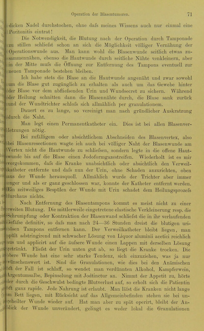 dicken Nadel durchstochen, ohne dafs meines Wissens auch nur einmal eine Peritonitis eintrat! Die Notwendigkeit, die Blutung nach der Operation durch Tamponade zu stillen schliefst schon an sich die Möglichkeit völliger Vernähung der ' Operationswunde aus. Man kann wohl die Blasenwunde seitlich etwas zu- -sanniiennähen, ebenso die Hautwunde durch seitliche Nähte venkleinern, aber in der Mitte mufs die Öffnung zur Entfernung des Tampons eventuell zur neuen Tamponade bestehen bleiben. Ich habe stets die Blase an die Hautwunde angenäht und zwar sowohl ; um die Blase gut zugänglich zu erhalten als auch um das Gewebe hinter der Blase vor dem abfliefsenden Urin und Wundsecret zu sichern. Während der Heilung schnitten dann die Blasennähte durch, die Blase sank zurück und der Wundtrichter schlofs sich allmählich per granulationem. Dauert es zu lange, so vereinigt man nach gründlicher Auskratzung durch die Naht. Man legt einen Permanentkatheter ein. Dies ist bei allen Blasenver- H V ü!:.: fo| | kt! Ei} -'!$ liit r(« i!Ü'J letzungen nötig. .k Pii Bei zufälligem oder absichtlichem Abschneiden des Blasenvertex, also 'i bei I asenresectionen wagte ich auch bei völliger Naht der Blasenwunde am Wertex nicht die Hautwunde zu schliefsen, sondern legte in die offene Haut- wunde bis auf die Blase einen Jodoformgazestreifen. Wiederholt ist es mir vorgekommen, dafs die Kranke unabsichtlich oder absichtlich den Verweil- m katheter entfernte und dafs nun der Urin, ohne Schaden anzurichten, oben aus der Wunde herausquoll. Allmählich wurde der Trichter aber immer enger und als er ganz geschlossen war, konnte der Katheter entfernt werden. Ein zeitweiliges Bespülen der Wunde mit Urin schadet dem Heilungsprozefs durchaus nichts. Nach Entfernung des Blasentampons kommt es meist nicht zu einer zweiten Blutung. Die mittlerweile eingetretene elastische Verkleinerung resp. die 'Schrumpfung oder Kontraktion der Blasenwand schliefst die in ihr verlaufenden Jefäfse definitiv, so dafs man nach 24—36 Stunden dreist die blutigen uri- lösen Tampons entfernen kann. Der Verweilkatheter bleibt liegen, man ’Pült adstringirend mit schwacher Lösung von Liquor aluminii acetici reichlich ius und applicirt auf die äufsere Wunde einen Lappen mit derselben Lösung jetränkt. Fliefst der Urin unten gut ab, so liegt die Kranke trocken. Die )bere Wunde hat eine sehr starke Tendenz, sich einzuziehen, was ja nur vünschenswert ist. Sind die Granulationen, wie dies bei den Anämischen oft der Fall ist schlaff, so wendet man verdünnten Alkohol, Kampferwein, Vrgentumsalbe, Bepinselung mit Jodtinctur an. Nimmt der Appetit zu, hörte ter durch die Geschwulst bedingte Blutverlust auf, so erholt sich die Patientin , '»ft ganz rapide. Jede Nahrung ist erlaubt. Man läfst die Kranken nicht lange m Bett liegen, mit Rücksicht auf das Allgemeinbefinden stehen sie bei un- feheilter Wunde wieder auf. Hat man aber zu spät operirt, bleibt der An- ick der Wunde unverändert, gelingt es weder lokal die Granulationen ,»!* ft