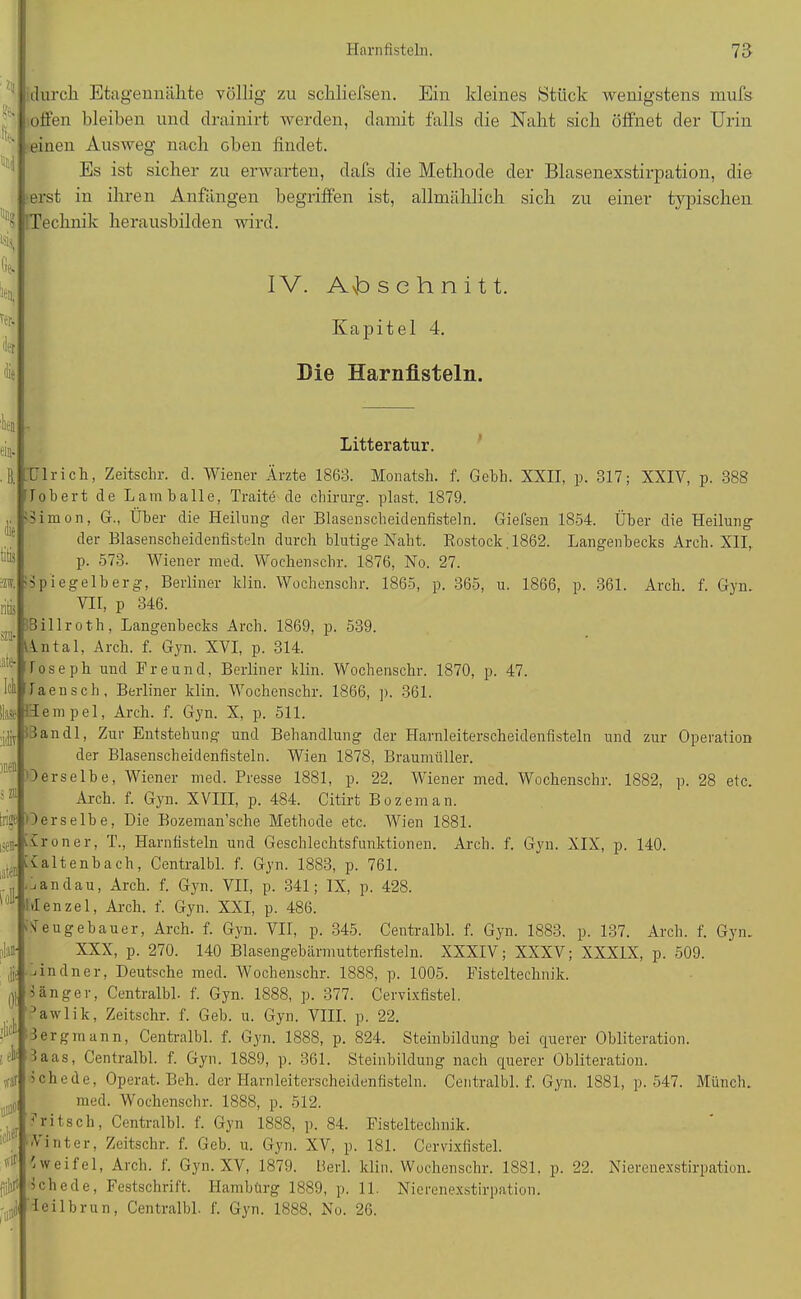 *11 «8. IW ttj j durch Etagennälite völlig zu sckliefsen. Ein kleines Stück wenigstens mufs offen bleiben und drainirt werden, damit falls die Naht sich öffnet der Urin einen Ausweg nach eben findet. Es ist sicher zu erwarten, dafs die Methode der Blasenexstirpation, die ;erst in ihren Anfängen begriffen ist, allmählich sich zu einer typischen 'Technik herausbilden wird. IV. A\b schnitt. Kapitel 4. Die Harnfisteln. eil- die litis ritis » late- Ich Hase * men 5 zu oll» ;ll L Litteratur. Ulrich, Zeitschr. d. Wiener Ärzte 1863. Monatsh. f. Gebh. XXII, p. 317; XXIY, p. 388 lobert de Lam balle, Traitö de chirurg. plast. 1879. limon, G., Über die Heilung der Blasenscheidenfisteln. Giefsen 1854. Über die Heilung der Blasenscheidenfisteln durch blutige Naht. Rostock. 1862. Langenbecks Arch. XII,. p. 573. Wiener raed. Wochenschr. 1876, No. 27. ipiegelberg, Berliner ldin. Wochenschr. 1865, p. 365, u. 1866, p. 361. Arch. f. Gyn. VII, p 346. 3illroth, Langenbecks Arch. 1869, p. 539. Antal, Arch. f. Gyn. XVI, p. 314. loseph und Freund, Berliner Hin. Wochenschr. 1870, p. 47. laensch, Berliner klin. Wochenschr. 1866, p. 361. Hempel, Arch. f. Gyn. X, p. 511. 13 an dl, Zur Entstehung und Behandlung der Harnleiterscheidenfisteln und zur Operation der Blasenscheidenfisteln. Wien 1878, Braumüller. Oerselbe, Wiener med. Presse 1881, p. 22. Wiener med. Wochenschr. 1882, p. 28 etc. Arch. f. Gyn. XVIII, p. 484. Citirt Bozeman. trige Derselbe, Die Bozeman’sche Methode etc. Wien 1881. üroner, T., Harnfisteln und Geschlechtsfunktionen. Arch. f. Gyn. XIX, p. 140. Xaltenbach, Centralbl. f. Gyn. 1883, p. 761. 3andau, Arch. f. Gyn. VII, p. 341; IX, p. 428. Menzel, Arch. f. Gyn. XXI, p. 486. Neugebauer, Arch. f. Gyn. VII, p. 345. Centralbl. f. Gyn. 1883. p. 137. Arch. f. Gyn. XXX, p. 270. 140 Blasengebärmutterfisteln. XXXIV; XXXV; XXXIX, p. 509. Undner, Deutsche med. Wochenschr. 1888, p. 1005. Fisteltechnik, länger, Centralbl. f. Gyn. 1888, p. 377. Cervixfistel, 3awlik, Zeitschr. f. Geb. u. Gyn. VIII. p. 22. lergmann, Centralbl. f. Gyn. 1888, p. 824. Steinbildung hei querer Obliteration. 4 3aas, Centralbl. f. Gyn. 1889, p. 361. Steinbildung nach querer Obliteration. 1 che de, Operat. Bell, der Harnleiterscheidenfisteln. Centralbl. f. Gyn. 1881, p. 547. Münch. med. Wochenschr. 1888, p. 512. * ritsch, Centralbl. f. Gyn 1888, p. 84. Fisteltechnik, hinter, Zeitschr. f. Geb. u. Gyn. XV, p. 181. Cervixfistel. Zweifel, Arch. f. Gyn. XV, 1879. Herl. klin. Wochenschr. 1881. p. 22. Nierenexstirpation. 5chede, Festschrift. Hambürg 1889, p. 11. Nierenexstirpation, leilbrun, Centralbl. f. Gyn. 1888. No. 26.