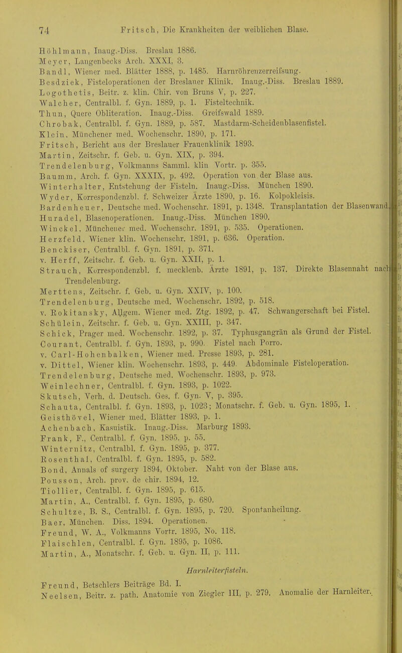 Höhl mann, Inaug.-Diss. Breslau 1886. Meyer, Langenbecks Arch. XXXI, 3. Ban dl, Wiener med. Blätter 1888, p. 1485. Harnröhreuzerreifsung. Besdziek, Fisteloperationen der Breslauer Klinik. Inaug.-Diss. Breslau 1889. Logothetis, Beitr. z. klin. Chir. von Bruns V, p. 227. Wal eher, Centralbl. f. Gyn. 1889, p. 1. Fisteltechnik. Thun, Quere Obliteration. Inaug.-Diss. Greifswald 1889. Chrobak, Centralbl. f. Gyn. 1889, p. 587. Mastdarm-Scheidenblasenfistel. Klein, Münchener med. Wochenschr. 1890, p. 171. Fritsch, Bericht aus der Breslauer Frauenklinik 1893. Martin, Zeitschr. f. Geb. u. Gyn. XIX, p. 394. Trendelenburg, Volkmanns Samml. klin Yortr. p. 355. Bau mm, Arch. f. Gyn. XXXIX, p. 492. Operation von der Blase aus. Winterhalter, Entstehung der Fisteln. Inaug.-Diss. München 1890. Wyder, Korrespondenzbl. f. Schweizer Arzte 1890, p. 16. Kolpokleisis. Bardenheuer, Deutsche med. Wochenschr. 1891, p. 1348. Transplantation der Blasenwand Huradel, Blasenoperationen. Inaug.-Diss. München 1890. Win ekel. Münchener med. Wochenschr. 1891, p. 535. Operationen. Herzfeld, Wiener klin. Wochenschr. 1891, p. 636. Operation. Benckiser, Centralbl. f. Gyn. 1891, p. 371. v. Her ff, Zeitschr. f. Geb. u. Gyn. XXII, p. 1. Strauch, Korrespondenzbl. f. meeklenb. Ärzte 1891, p. 137. Direkte Blasennaht nacl Trendelenburg. Merttens, Zeitschr, f. Geb. u. Gyn. XXIV, p. 100. Trendelen bürg, Deutsche med. Wochenschr. 1892, p. 518. v. Rokitansky, Angern. Wiener med. Ztg. 1892, p. 47. Schwangerschaft bei Fistel. Schülein, Zeitschr. f. Geb. u. Gyn. XXIII, p. 347. Schick, Prager med. Wochenschr. 1892, p. 37. Typhusgangrän als Grund der Fistel. Courant, Centralbl. f. Gyn. 1S93, p. 990. Fistel nach Porro. v. Carl-Hohenbalken, Wiener med. Presse 1893, p. 281. v. Dittel, Wiener klin. Wochenschr. 1893, p. 449. Abdominale Fisteloperation. Trend eien bürg, Deutsche med. Wochenschr. 1893, p. 973. Weinlechner, Centralbl. f. Gyn. 1893, p. 1022. Skutsch, Verh. d. Deutsch. Ges. f. Gyn. V, p. 395. Sehauta, Centralbl. f. Gyn. 1893, p. 1023; Monatschr. f. Geb. u. Gyn. 1895, 1. Geisthövel, Wiener med. Blätter 1893, p. 1. Achenbach, Kasuistik. Inaug.-Diss. Marburg 1893. Frank, F., Centralbl. f. Gyn. 1895. p. 55. Winternitz, Centralbl. f. Gyn. 1895, p. 377. Rosenthal, Centralbl. f. Gyn. 1895, p. 582. Bond, Annals of surgery 1894, Oktober. Naht von der Blase aus. Pousson, Arch. prov. de chir. 1894, 12. Tioliier, Centralbl. f. Gyn. 1895, p. 615. Martin, A., Centralbl. f. Gyn. 1895, p. 680. Schultze, B. S., Centralbl. f. Gyn. 1895, p. 720. Spontanheilung. Baer, München. Diss. 1894. Operationen. Freund, W. A., Volkmanns Vortr. 1895, No. 118. Flaischien, Centralbl. f. Gyn. 1895, p. 1086. Martin, A., Monatschr. f. Geb. u. Gyn. II, p. 111. Harnleiter fisteln. Freund, Betsclilers Beiträge Bd. I. . Nee Isen, Beitr. z. path. Anatomie von Ziegler III, p. 279. Anomalie der Harnleiter.