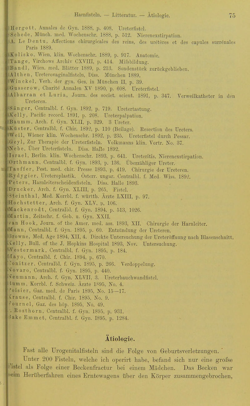 i Hergott, Annales de Gyn. 1888, p. 408. Ureterfistel. 'Scliede, Münch, med. Wochenschr. 1888, p. 512. Nierenexstirpation. A. Le Den tu, Affections chirurgicales des reins, des uröteres et des capules surrönales Paris 1889. Kolisko, Wien, klin, Wochenschr. 1889, p. 917. Anatomie, i Tange, Vireliows Archiv CXVIII, p. 414. Mifsbildung. . Ban dl, Wien. med. Blätter 1889, p. 213. Sondenstück zurückgeblieben. Althen, Ureterovaginalfisteln, Diss. München 1889. /Win ekel, Verh. der gyn. Ges. in München II, p. 39. Gusserow, Charitü Annalen XV 1890, p. 608. Ureterfistel. Albarran et Luria, Journ. des societ. scient. 1891, p. 347. Verweilkatheter in den Ureteren. 'Sänger, Centralbl. f. Gyn. 1892, p. 719. Uretertastung. Kelly, Pacific record. 1891, p. 208. Ureterpalpation. , Bau mm, Arch. f. Gyn. XLII, p. 329. 3 Ureter. i 'Küster, Centralbl. 1. Chir. 1892, p. 110 (Beilage). Resection des Ureters. | .Weil, Wiener klin. Wochenschr. 1892, p. 235. Ureterfistel durch Pessar. JGeyl, Zur Therapie der Ureterfisteln. Volkmanns klin. Vortr. No. 37. i\Nebe, Über Ureterfisteln. Diss. Halle 1892. I Israel, Berlin, klin. Wochenschr. 1893, p. 641. Ureteritis. Nierenexstirpation. Orthmann, Centralbl. f. Gyn. 1893, p. 136. Überzähliger Ureter, tat rTauffer, Pest. med. chir. Presse 1893, p. 419. Chirurgie der Ureteren. : Rydygier, Ureteroplastik. Österr. ungar. Centralbl. f. Med. Wiss. 1892. Peters, Harnleiterscheidenfisteln. Diss. Halle 1893. ; Drucker, Arch. f. Gyn. XLIII, p. 265. Fistel. 'Steinthal, Med. Korrbl. f. württb. Ärzte LXIII, p. 97. Hochstetter, Arch. f. Gyn. XLV, p. 106. Mackenrodt, Centralbl. f. Gyn. 1894, p. 513, 1026. Martin, Zeitschr. f. Geb. u. Gyn. XXII. ran Hook, Journ. of the Amer. med. ass. 1893, XII. Chirurgie der Harnleiter. Mann, Centralbl. f. Gyn. 1895, p. 60. Entzündung der Ureteren. orowne, Med. Age 1894, XII, 4. Direkte Untersuchung der Ureteröffnung nach Blasenschnitt. Kelly, Bull, of the J. Hopkins Hospital 1893, Nov. Untersuchung. Westermark, Centralbl. f. Gyn. 1895, p. 184. Llayo, Centralbl. f. Chir. 1894, p. 670. i lonitzer. Centralbl. f. Gyn. 1895, p. 266. Verdoppelung. Novaro, Centralbl. f. Gyn. 1895, p. 440. Neumann, Arch. f. Gyn. XLVII. 3. Ureterbauchwandfistel, i lumm, Korrbl. f. Schweiz. Ärzte 1895, No. 4. •’oisier, Gaz. med. de Paris 1895, No. 15—17. i Crause, Centralbl. f. Chir. 1895, No. 9. i'ournel, Gaz. des hop. 1895, No. 49. '• Rosthorn, Centralbl. f. Gyn. 1895, p. 931. lake Emm et, Centralbl. f. Gyn. 1895, p. 1284. Ätiologie. Fast alle Urogenitalfisteln sind die Folge von Gleburtsverletzungen. Unter 200 Fisteln, welche ich operirt habe, befand sich nur eine grofse istel als Folge einer Beckenfractur bei einem Mädchen. Das Becken war •ieim Herüberfahren eines Erntexvagens über den Körper zusammengebrochen,