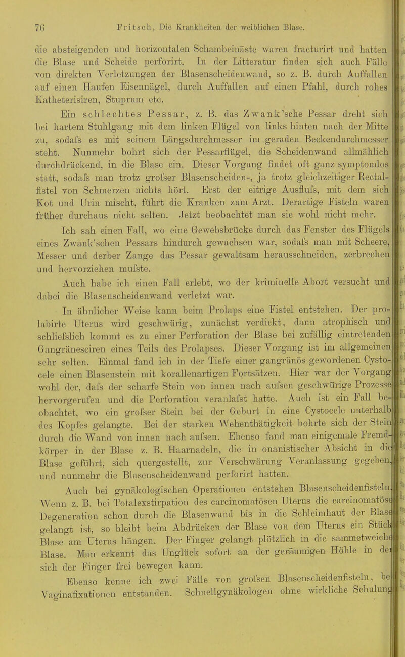 die absteigenden und horizontalen Schambeinäste waren fracturirt und hatten die Blase und Scheide perforirt. In der Litteratur finden sich auch Fälle von direkten Verletzungen der Blasenscheiden wand, so z. B. durch Auffallen auf einen Haufen Eisennägel, durch Auffallen auf einen Pfahl, durch rohes Katheterisiren, Stuprum etc. Ein schlechtes Pessar, z. B. das Zwank’sche Pessar dreht sich bei hartem Stuhlgang mit dem linken Flügel von links hinten nach der Mitte zu, sodafs es mit seinem Längsdurchmesser im geraden Beckendurchmesser h steht. Nunmehr bohrt sich der Pessarflügel, die Scheidenwand allmählich durchdrückend, in die Blase ein. Dieser Vorgang findet oft ganz symptomlos statt, sodafs man trotz grofser Blasenscheiden-, ja trotz gleichzeitiger Rectal- fistel von Schmerzen nichts hört. Erst der eitrige Ausflufs, mit dem sich Kot und Urin mischt, führt die Kranken zum Arzt. Derartige Fisteln waren früher durchaus nicht selten. Jetzt beobachtet man sie wohl nicht mehr. Ich sah einen Fall, wo eine Gewebsbrücke durch das Fenster des Flügels eines Zwank’schen Pessars hindurch gewachsen war, sodafs man mit Scheere, Messer und derber Zange das Pessar gewaltsam herausschneiden, zerbrechen und hervorziehen mufste. Auch habe ich einen Fall erlebt, wo der kriminelle Abort versucht und dabei die Blasenscheidenwand verletzt war. In ähnlicher Weise kann beim Prolaps eine Fistel entstehen. Der pro- labirte Uterus wird geschwiirig, zunächst verdickt, dann atrophisch und schliefslich kommt es zu einer Perforation der Blase bei zufällig eintretenden Gangränesciren eines Teils des Prolapses. Dieser Vorgang ist im allgemeinen sehr selten. Einmal fand ich in der Tiefe einer gangränös gewordenen Cysto- cele einen Blasenstein mit korallenartigen Fortsätzen. Hier war der Vorgang -wohl der, dafs der scharfe Stein von innen nach aufsen geschwürige Prozesse hervorgerufen und die Perforation veranlafst hatte. Auch ist ein Fall be- obachtet, wo ein grofser Stein bei der Geburt in eine Cystocele unterhalb des Kopfes gelangte. Bei der starken Wehenthätigkeit bohrte sich dei Stein durch die Wand von innen nach aufsen. Ebenso fand man einigemale Fremd- körper in der Blase z. B. Haarnadeln, die in onanistischer Absicht in die Blase geführt, sich quergestellt, zur Verschwärung Veranlassung gegeben und nunmehr die Blasenscheidenwand perforirt hatten. Auch bei gynäkologischen Operationen entstehen Blasenscheidenfisteln Wenn z. B. bei Totalexstirpation des carcinomatösen Uterus die carcinomatös« Degeneration schon durch die Blasenwand bis in die Schleimhaut der Blast o-elano-t ist, so bleibt beim Abdrücken der Blase von dem Uterus ein Stück tlii U M Blase am Uterus hängen. Der Finger gelangt plötzlich in die sammetweicht Blase. Man erkennt das Unglück sofort an der geräumigen Höhle m de] sich der Finger frei bewegen kann Ebenso kenne ich zwei Fälle von grofsen Blasenscheidenfisteln, be Vao-inafixationen entstanden. Schnellgynäkologen ohne wirkliche Schuluni