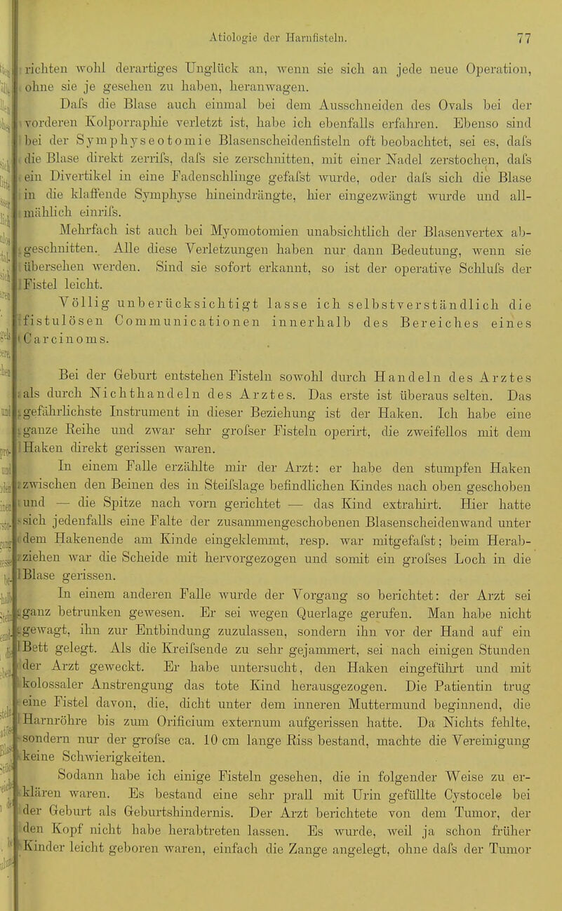 richten wohl derartiges Unglück an, wenn sie sich an jede neue Operation, ohne sie je gesehen zu haben, heranwagen. Dafs die Blase auch einmal bei dem Ausschneiden des Ovals hei der vorderen Kolporraphie verletzt ist, habe ich ebenfalls erfahren. Ebenso sind bei der Symphyse otomie Blasenscheidenfisteln oft beobachtet, sei es, dafs die Blase direkt zerrifs, dafs sie zerschnitten, mit einer Nadel zerstochen, dafs ein Divertikel in eine Fadenschlinge gefafst wurde, oder dafs sich die Blase f in die klaffende Symphyse hineindrängte, liier eingezwängt wurde und all- mählich einrifs. Mehrfach ist auch bei Myomotomien unabsichtlich der Blasenvertex ab- geschnitten. Alle diese Verletzungen haben nur dann Bedeutung, wenn sie i übersehen werden. Sind sie sofort erkannt, so ist der operative Schlufs der Fistel leicht. Völlig unberücksichtigt lasse ich selbstverständlich die fistulösen Communicationen innerhalb des Bereiches eines > Car ein o ms. eben ;tel» Bei der Geburt entstehen Fisteln sowohl durch Handeln des Arztes ; als durch Nichthandeln des Arztes. Das erste ist überaus selten. Das gefährlichste Instrument in dieser Beziehung ist der Haken. Ich habe eine »ganze Reihe und zwar sehr grofser Fisteln operirt, die zweifellos mit dem Haken direkt gerissen waren. In einem Falle erzählte mir der Arzt: er habe den stumpfen Haken ; zwischen den Beinen des in Steifslage befindlichen Kindes nach oben geschoben und — die Spitze nach vorn gerichtet — das Kind extrahirt. Hier hatte sich jedenfalls eine Falte der zusammengeschobenen Blasenscheidenwand unter dem Hakenende am Kinde eingeklemmt, resp. war mitgefafst; beim Herab- . ziehen war die Scheide mit hervorgezogen und somit ein grofses Loch in die : Blase gerissen. In einem anderen Falle wurde der Vorgang so berichtet: der Arzt sei tfj '-ganz betrunken gewesen. Er sei wegen Querlage gerufen. Man habe nicht - gewagt, ihn zur Entbindung zuzulassen, sondern ihn vor der Hand auf ein I Bett gelegt. Als die Kreifsende zu sehr gejammert, sei nach einigen Stunden der Arzt geweckt. Er habe untersucht, den Haken eingeführt und mit kolossaler Anstrengung das tote Kind herausgezogen. Die Patientin trug eine Fistel davon, die, dicht unter dem inneren Muttermund beginnend, die Harnröhre bis zum Orificium externum aufgerissen hatte. Da Nichts fehlte, sondern nur der grofse ca. 10 cm lange Riss bestand, machte die Vereinigung keine Schwierigkeiten. Sodann habe ich einige Fisteln gesehen, die in folgender Weise zu er- klären waren. Es bestand eine sehr prall mit Urin gefüllte Cystocele bei der Geburt als Geburtshindernis. Der Arzt berichtete von dem Tumor, der den Kopf nicht habe herabtreten lassen. Es wurde, weil ja schon früher Kinder leicht geboren waren, einfach die Zange angelegt, ohne dafs der Tumor Ix m