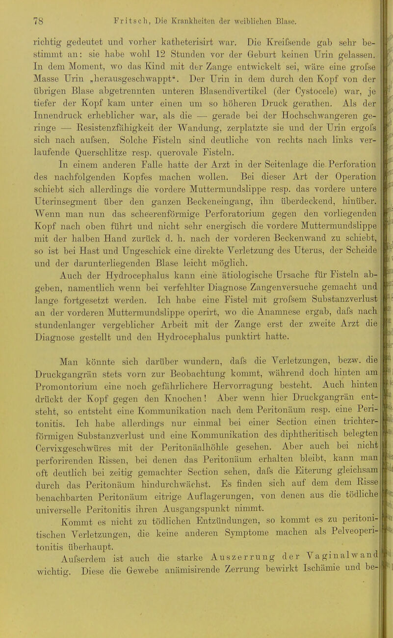 richtig gedeutet und vorher katheterisirt war. Die KreiCsende gab sehr be- stimmt an: sie habe wohl 12 Stunden vor der Geburt keinen Urin gelassen. In dem Moment, wo das Kind mit der Zange entwickelt sei, wäre eine grofse Masse Urin „herausgeschwappt“. Der Urin in dem durch den Kopf von der übrigen Blase abgetrennten unteren Blasendivertikel (der Cystocele) war, je tiefer der Kopf kam unter einen um so höheren Druck gerathen. Als der Innendruck erheblicher war, als die — gerade bei der Hochschwangeren ge- ringe — Resistenzfähigkeit der Wandung, zerplatzte sie und der Urin ergofs sich nach aufsen. Solche Fisteln sind deutliche von rechts nach links ver- laufende Querschlitze resp. querovale Fisteln. In einem anderen Falle hatte der Arzt in der Seitenlage die Perforation des nachfolgenden Kopfes machen wollen. Bei dieser Art der Operation schiebt sich allerdings die vordere Muttermundslippe resp. das vordere untere Uterinsegment über den ganzen Beckeneingang, ihn überdeckend, hinüber. Wenn man nun das scheerenförmige Perforatori um gegen den vorliegenden Kopf nach oben führt und nicht sehr energisch die vordere Muttermundslippe mit der halben Hand zurück d. h. nach der vorderen Beckenwand zu schiebt, so ist bei Hast und Ungeschick eine direkte Verletzung des Uterus, der Scheide und der darunterliegenden Blase leicht möglich. Auch der Hydrocephalus kann eine ätiologische Ursache für Fisteln ab- geben, namentlich wenn bei verfehlter Diagnose Zangenversuche gemacht und lange fortgesetzt werden. Ich habe eine Fistel mit grolsem Substanzverlust an der vorderen Muttermundslippe operirt, wo die Anamnese ergab, dafs nach stundenlanger vergeblicher Arbeit mit der Zange erst der zweite Arzt die Diagnose gestellt und den Hydrocephalus punlctirt hatte. & Man könnte sich darüber wundern, dafs die Verletzungen, bezw. die Druckgangrän stets vorn zur Beobachtung kommt, während doch hinten am Promontorium eine noch gefährlichere Hervorragung besteht. Auch hinten drückt der Kopf gegen den Knochen! Aber wenn hier Druckgangrän ent- steht, so entsteht eine Kommunikation nach dem Peritonäiuu resp. eine Peri- tonitis. Ich habe allerdings nur einmal bei einer Section einen trichter- förmigen Substanzverlust und eine Kommunikation des diphtheritisch belegten Cervixgeschwüres mit der Peritonäalhöhle gesehen. Aber auch bei nicht perforirenden Rissen, bei denen das Peritonäum erhalten bleibt, kann man oft deutlich bei zeitig gemachter Section sehen, dafs die Eiterung gleichsam durch das Peritonäum hindurchwächst. Es finden sich auf dem dem Risse benachbarten Peritonäum eitrige Auflagerungen, von denen aus die tödliche universelle Peritonitis ihren Ausgangspunkt nimmt. Kommt es nicht zu tödlichen Entzündungen, so kommt es zu peritom- tischen Verletzungen, die keine anderen Symptome machen als Pelveopen- tonitis überhaupt. Aufserdem ist auch die starke Auszerrung der Vaginal wand wichtig. Diese die Gewebe anämisirende Zerrung bewirkt Ischämie und be- j. ' , i. ii i'
