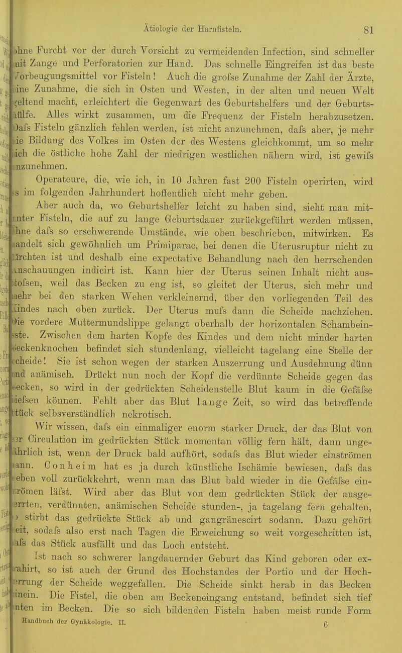 * :l.' r , v , thne dals so erschwerende Umstände, wie oben beschrieben, mitwirken. Es andelt sich gewöhnhch um Primiparae, bei denen die Uterusruptur nicht zu — JL [,, ;drehten ist und deshalb eine expectative Behandlung nach den herrschenden ;Fr non 3ort enac ib bat >hne Furcht vor der durch Vorsicht zu vermeidenden Infection, sind schneller mt Zange und PerfOratorien zur Hand. Das schnelle Eingreifen ist das beste 7orbeugungsmittel vor Fisteln! Auch die grofse Zunahme der Zahl der Ärzte, ine Zunahme, die sich in Osten und Westen, in der alten und neuen Welt geltend macht, erleichtert die Gegenwart des Geburtshelfers und der Geburts- lülfe. Alles wirkt zusammen, um die Frequenz der Fisteln herabzusetzen. )afs Fisteln gänzlich fehlen werden, ist nicht anzunehmen, dafs aber, je mehr ie Bildung des Volkes im Osten der des Westens gleichkommt, um so mehr ich die östliche hohe Zahl der niedrigen westlichen nähern wird, ist gewifs nzunehmen. Operateure, die, wie ich, in 10 Jahren fast 200 Fisteln operirten, wird s im folgenden Jahrhundert hoffentlich nicht mehr geben. Aber auch da, wo Geburtsheller leicht zu haben sind, sieht man mit- mter Fisteln, die auf zu lange Geburtsdauer zurückgeführt werden müssen, mschauungen indicirt ist. Kann hier der Uterus seinen Inhalt nicht aus- tofsen, weil das Becken zu eng ist, so gleitet der Uterus, sich mehr und , mehr bei den starken Wehen verkleinernd, über den vorliegenden Teil des lindes nach oben zurück. Der Uterus mufs dann die Scheide nachziehen. )ie vordere Muttermundslippe gelangt oberhalb der horizontalen Schambein- 'Ste. Zwischen dem harten Kopfe des Kindes und dem nicht minder harten tieckenknochen befindet sich stundenlang, vielleicht tagelang eine Stelle der cheide! Sie ist schon wegen der starken Auszerrung und Ausdehnung dünn nd anämisch. Drückt nun noch der Kopf che verdünnte Scheide gegen das •ecken, so wird in der gedrückten Scheidenstelle Blut kaum in die Gefafse iefsen können. Fehlt aber das Blut lange Zeit, so wird das betreffende ftück selbsverständlich nekrotisch. Wir wissen, dafs ein einmaliger enorm starker Druck, der das Blut von  3r Circulation im gedrückten Stück momentan völlig fern hält, dann unge- ihrlich ist, wenn der Druck bald aufhört, sodafs das Blut wieder einströmen lann. Gon heim hat es ja durch künstliche Ischämie bewiesen, dafs das eben voll zurückkehrt, wenn man das Blut bald wieder in die Gefäfse ein- •römen läfst. Wird aber das Blut von dem gedrückten Stück der ausge- irrten, verdünnten, anämischen Scheide stunden-, ja tagelang fern gehalten, stirbt das gedrückte Stück ab und gangränescirt sodann. Dazu gehört eit, sodafs also erst nach Tagen che Erweichung so weit vorgeschritten ist, ifs das Stück ausfällt und das Loch entsteht. Ist nach so schwerer langdauerncler Geburt das Kind geboren oder ex- 11 'ahirt, so ist auch der Grund des Hochstandes der Portio und der Hoch- irrung der Scheide weggefallen. Die Scheide sinkt herab in das Becken inein. Die Fistel, che oben am Beckeneingang entstand, befindet sich tief nten im Becken. Die so sich bildenden Fisteln haben meist runde Form Handbuch der Gynäkologie. II. g