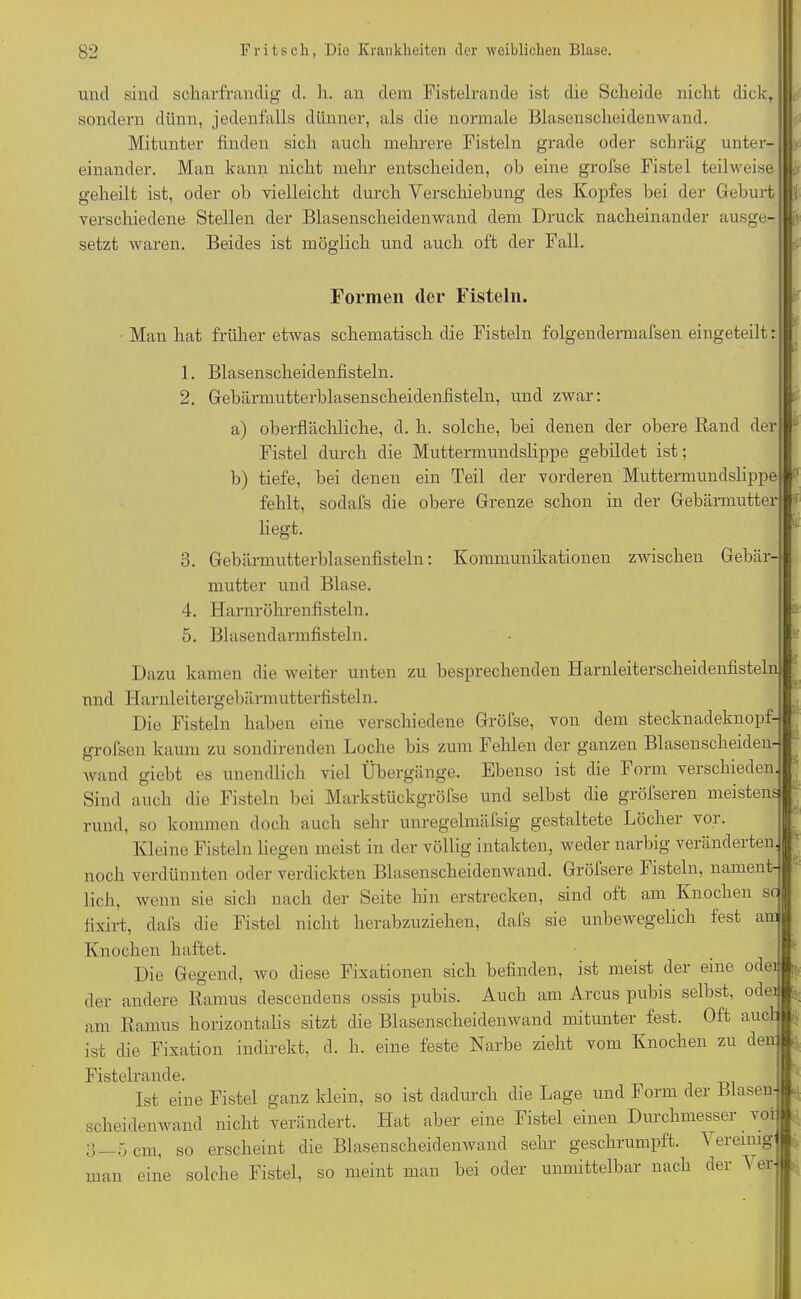 und sind scliarfrandig d. li. an dem Fistelrande ist die Scheide nicht dick, sondern dünn, jedenfalls dünner, als die normale Blasenscheidenwand. Mitunter finden sich auch mehrere Fisteln grade oder schräg unter- einander. Man kann nicht mehr entscheiden, ob eine grofse Fistel teilweise geheilt ist, oder ob vielleicht durch Verschiebung des Kopfes bei der Geburt verschiedene Stellen der Blasenscheidenwand dem Druck nacheinander ausge- setzt waren Beides ist möglich und auch oft der Fall. Formen der Fisteln. Man hat früher etwas schematisch die Fisteln folgendermafsen eingeteilt: 1. Blasenscheidenfisteln. 2. Gebärmutterblasenscheidenfisteln, und zwar: a) oberflächliche, d. h. solche, bei denen der obere Rand der Fistel durch die Muttermundslippe gebildet ist; b) tiefe, bei denen ein Teil der vorderen Muttermundslippe fehlt, sodafs die obere Grenze schon in der Gebärmutter liegt. 3. Gebärmutterblasenfisteln: Kommunikationen zwischen Gebär- mutter und Blase. 4. Harnröhrenfisteln. 5. Blasendarmfisteln. Dazu kamen die weiter unten zu besprechenden Harnleiterscheidenfisteln nnd Harnleitergebärmutterfisteln. Die Fisteln haben eine verschiedene Gröfse, von dem stecknadeknopf- grofsen kaum zu sondirenden Loche bis zum Fehlen der ganzen Blasensclieiden- wand giebt es unendlich viel Übergänge. Ebenso ist die 4 orm verschieden Sind auch die Fisteln bei Markstückgröfse und selbst die grölseren meistens rund, so kommen doch auch sehr unregelmäfsig gestaltete Löcher vor. Kleine Fisteln liegen meist in der völlig intakten, weder narbig veränderten noch verdünnten oder verdickten Blasenscheidenwand. Gröfsere Fisteln, nament- lich. wenn sie sich nach der Seite hin erstrecken, sind oft am Knochen sc lixirt, dafs die Fistel nicht herabzuziehen, dals sie unbewegelich fest am Knochen haftet. Die Gegend, wo diese Fixationen sich befinden, ist meist der eine odei der andere Ramus descendens ossis pubis. Auch am Arcus pubis selbst, ode am Ramus horizontalis sitzt die Blasenscheidenwand mitunter fest. Oft auc) ist die Fixation indirekt, d. h. eine feste Narbe zieht vom Knochen zu der Fistelrande. Ist eine Fistel ganz klein, so ist dadurch die Lage und Form der Blasen scheidenwand nicht verändert. Hat aber eine Fistel einen Durchmesser vo' 3—5 cm, so erscheint die Blasenscheidenwand sehr geschrumpft. Vereinig man eine solche Fistel, so meint man bei oder unmittelbar nach der ^ ei