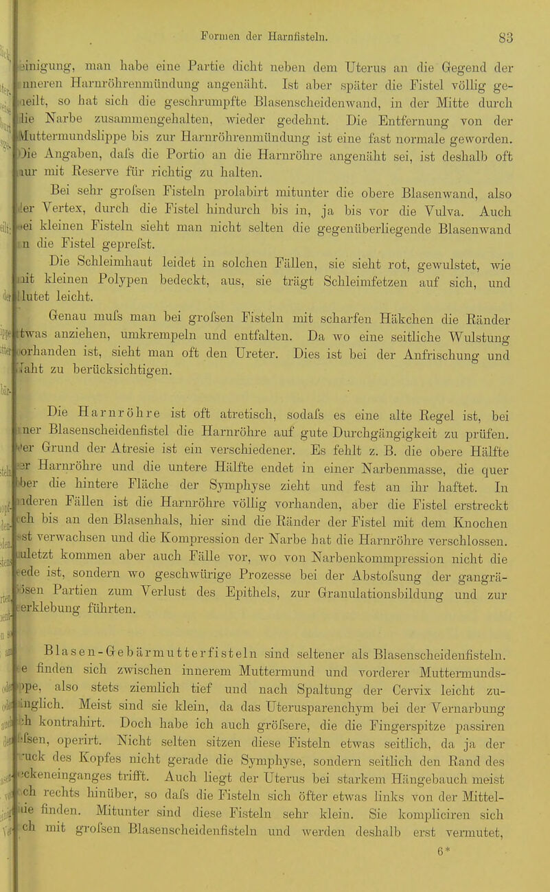 eilt; f'l* itter l'iir- ■t<‘b. )f den- ülei rtffl leüt- fl asfl Einigung, man habe eine Partie dicht neben dem Uterus an die Gegend der imeren Harnröhrenmündung angenäht. Ist aber später die Fistel völlig ge- teilt, so hat sich die geschrumpfte Blasenscheidenwand, in der Mitte durch lie Narbe zusammengehalten, wieder gedehnt. Die Entfernung von der Vluttermundslippe bis zur Harnröhrenmündung ist eine fast normale geworden. Oie Angaben, dals die Portio an die Harnröhre angenäht sei, ist deshalb oft aur mit Reserve für richtig zu halten. Bei sehr grofsen Fisteln prolabirt mitunter die obere Blasenwand, also !er Vertex, durch die Fistel hindurch bis in, ja bis vor die Vulva. Auch •ei kleinen Fisteln sieht man nicht selten die gegenüberliegende Blasenwand n die Fistel geprefst. Die Schleimhaut leidet in solchen Fällen, sie sieht rot, gewulstet, wie lit kleinen Polypen bedeckt, aus, sie trägt Schleimfetzen auf sich, und lutet leicht. Genau mufs man hei grofsen Fisteln mit scharfen Häkchen die Ränder twas anziehen, umkrempeln und entfalten. Da wo eine seitliche Wulstung 01 banden ist, sieht man oft den Ureter. Dies ist bei der Anfrischung und iaht zu berücksichtigen. Die Harnröhre ist oft atretisch, sodafs es eine alte Regel ist, bei ner Blasenscheidenfistel die Harnröhre auf gute Durchgängigkeit zu prüfen, ''er Grund der Atresie ist ein verschiedener. Es fehlt z. B. die obere Hälfte er Harnröhre und die untere Hälfte endet in einer Narbenniasse, die quer l'ber die hintere Fläche der Symphyse zieht und fest an ihr haftet. In ideren Fällen ist die Harnröhre völlig vorhanden, aber die Fistel erstreckt ch bis an den Blasenhals, hier sind die Ränder der Fistel mit dem Knochen -st verwachsen und die Kompression der Narbe hat die Harnröhre verschlossen, uletzt kommen aber auch Fälle vor, wo von Narbenkommpression nicht die t-ede ist, sondern wo geschwürige Prozesse bei der Abstofsung der gangrä- isen Partien zum Verlust des Epithels, zur Granulationsbildung und zur erklebung führten. Blasen-Gebär mutter fisteln sind seltener als Blasenscheidenfisteln, e finden sich zwischen innerem Muttermund und vorderer Muttermunds- jpe, also stets ziemlich tief und nach Spaltung der Cervix leicht zu- rr inglich. Meist sind sie klein, da das Uterusparenchym bei der Vernarbung jjti ch kontrahirt. Doch habe ich auch gröfsere, die die Fingerspitze passiren *!^seni operirt. Nicht selten sitzen diese Fisteln etwas seitlich, da ja der uclv des Kopfes nicht gerade die Symphyse, sondern seitlich den Rand des ickeneinganges trifft. Auch liegt der Uterus bei starkem Hängebauch meist rt' rechls hinüber, so dafs die Fisteln sich öfter etwas links von der Mittel- ■j nie finden. Mitunter sind diese Fisteln sehr klein. Sie kompliciren sich ch mit grofsen Blasenscheidenfisteln und werden deshalb erst vermutet, 6*