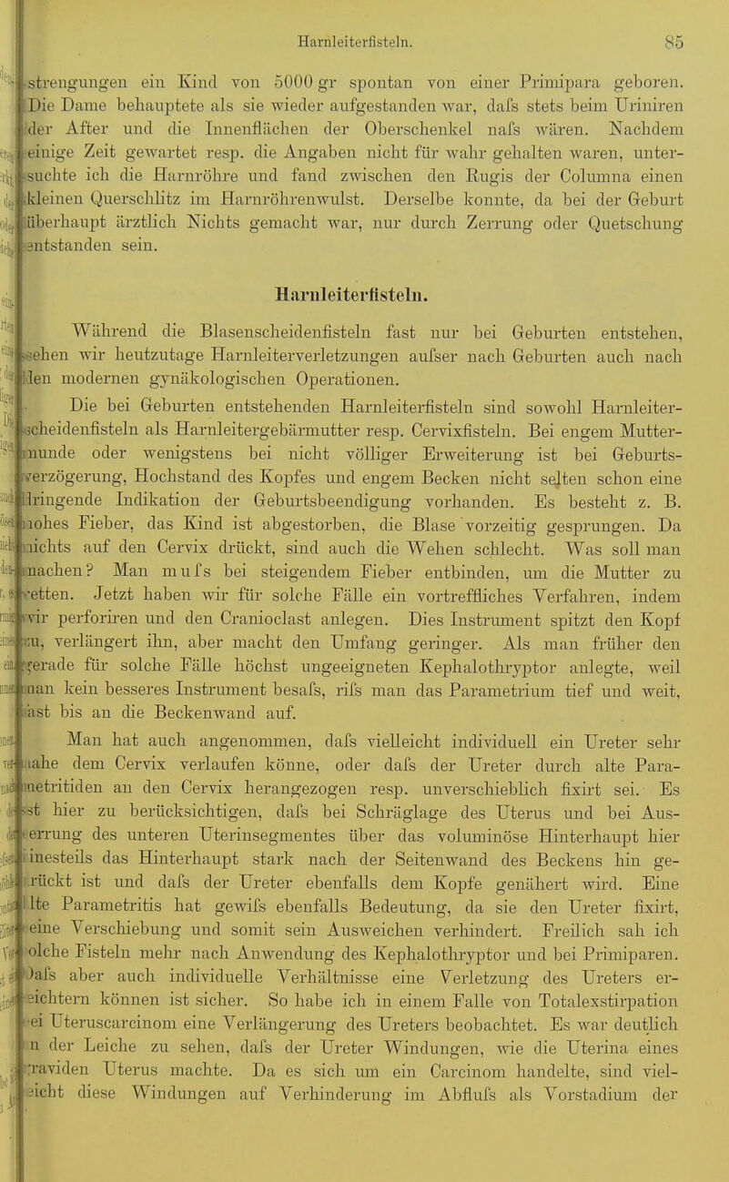'W ielu strengungen ein Kind von 5000 gr spontan von einer Primipara geboren. Die Dame behauptete als sie wieder aufgestanden war, dafs stets beim Uriniren der After und die Innenflächen der Oberschenkel nafs wären. Nachdem i einige Zeit gewartet resp. die Angaben nicht für wahr gehalten waren, unter- it •suchte ich die Harnröhre und fand zwischen den Rugis der Columna einen kleinen Querschlitz im Harnröhrenwulst. Derselbe konnte, da bei der Geburt überhaupt ärztlich Nichts gemacht war, nur durch Zerrung oder Quetschung entstanden sein. Harnleiterüsteln. Während die Blasenscheidenfisteln fast nur bei Geburten entstehen, -sehen wir heutzutage Harnleiterverletzungen aufser nach Geburten auch nach ilen modernen gynäkologischen Operationen. Die bei Geburten entstehenden Harnleiterfisteln sind sowohl Harnleiter- cheidenfisteln als Harnleitergebärmutter resp. Cervixfisteln. Bei engem Mutter- '8® munde oder wenigstens bei nicht völliger Erweiterung ist bei Geburts- verzögerung, Hochstand des Kopfes und engem Becken nicht selten schon eine ‘i 'dringende Indikation der Geburtsbeendigung vorhanden. Es besteht z. B. nohes Fieher, das Kind ist abgestorben, die Blase vorzeitig gesprungen. Da '• najhts auf den Cervix drückt, sind auch die Wehen schlecht. Was soll man G machen? Man mufs bei steigendem Fieber entbinden, um die Mutter urt ■fees \d J zu etten. Jetzt haben wir für solche Fälle ein vortreffliches Verfahren, indem V i'vir perforiren und den Cranioclast anlegen. Dies Instrument spitzt den Kopf bu, verlängert ihn, aber macht den Umfang geringer. Als man früher den gerade für solche Fälle höchst ungeeigneten Kephalothryptor anlegte, weil bü» man kein besseres Instrument besafs, rifs man das Parametrium tief und weit, äst bis an che Beckenwand auf. Man hat auch angenommen, dafs vielleicht individuell ein Ureter sehr aahe dem Cervix verlaufen könne, oder dafs der Ureter durch alte Para- nas metritiden an den Cervix herangezogen resp. unverschieblich fixirt sei. Es b -st hier zu berücksichtigen, dafs bei Schräglage des Uterus und bei Aus- : ■ errung des unteren Uterinsegmentes über das voluminöse Hinterhaupt hier inesteils das Hinterhaupt stark nach der Seitenwand des Beckens hin ge- drückt ist und dafs der Ureter ebenfalls dem Kopfe genähert wird. Eine inttl' Ite Parametritis hat gewifs ebenfalls Bedeutung, da sie den Ureter fixirt, Sitff) ßine Verschiebung und somit sein Ausweichen verhindert. Freilich sah ich V® olche Fisteln mehr nach Anwendung des Kephalothryptor und bei Primiparen. )afs aber auch individuelle Verhältnisse eine Verletzung des Ureters er- ,'cf Richtern können ist sicher. So habe ich in einem Falle von Totalexstirpation ei Uteruscarcinom eine Verlängerung des Ureters beobachtet. Es war deutlich n der Leiche zu sehen, dafs der Ureter Windungen, wie die Uterina eines graviden Uterus machte. Da es sich um ein Carcinom handelte, sind viel- icht diese Windungen auf Verhinderung im Abflufs als Vorstadium der