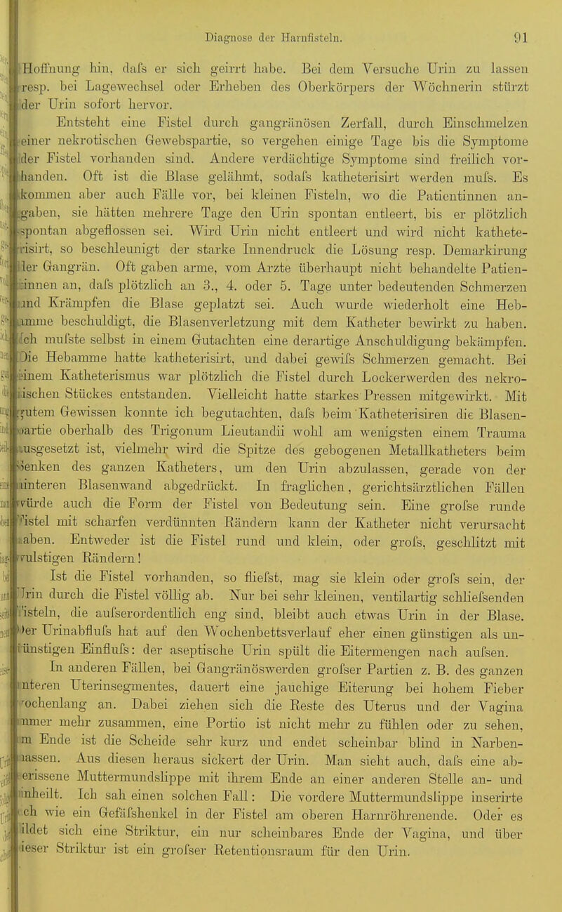 I Hoffnung hin, dafs er sich geirrt habe. Bei dem Versuche Urin zu lassen resp. bei Lagewechsel oder Erheben des Oberkörpers der Wöchnerin stürzt der Urin sofort hervor. Entsteht eine Fistel durch gangränösen Zerfall, durch Einschmelzen einer nekrotischen GeweBspartie, so vergehen einige Tage bis die Symptome der Fistel vorhanden sind. Andere verdächtige Symptome sind freilich vor- handen. Oft ist die Blase gelähmt, sodafs katheterisirt werden mufs. Es kommen aber auch Fälle vor, bei kleinen Fisteln, wo die Patientinnen an- jgaben, sie hätten mehrere Tage den Urin spontan entleert, bis er plötzlich pontan abgeflossen sei. Wird Urin nicht entleert und wird nicht kathete- •isirt, so beschleunigt der starke Innendruck die Lösung resp. Demarkirung i 1er Gangrän. Oft gaben arme, vom Arzte überhaupt nicht behandelte Patien- 1 rinnen an, dafs plötzlich an 3., 4. oder 5. Tage unter bedeutenden Schmerzen und Krämpfen die Blase geplatzt sei. Auch wurde wiederholt eine Heb- ^ pme beschuldigt, die Blasenverletzung mit dem Katheter bewirkt zu haben. 'A Ich n ufste selbst in einem Gutachten eine derartige Anschuldigung bekämpfen. Die Hebamme hatte katheterisirt, und dabei gewifs Schmerzen gemacht. Bei N 'inem Katheterismus war plötzlich die Fistel durch Lockerwerden des nekro- tischen Stückes entstanden. Vielleicht hatte starkes Pressen mitgewirkt. Mit gutem Gewissen konnte ich begutachten, dafs beim Katheterisiren die Blasen- il; »artie oberhalb des Trigonum Lieutandii wohl am wenigsten einem Trauma usgesetzt ist, vielmehr wird die Spitze des gebogenen Metallkatheters beim ;eik fri* 'lenken des ganzen Katheters, um den Urin abzulassen, gerade von der unteren Blasenwand abgedrückt. In fraglichen, gerichtsärztlichen Fällen Air de auch die Form der Fistel von Bedeutung sein. Eine grofse runde Vstel mit scharfen verdünnten Rändern kann der Katheter nicht verursacht ;.aben. Entweder ist die Fistel rund und klein, oder grofs, geschlitzt mit mistigen Rändern! Ist die Fistel vorhanden, so fliefst, mag sie klein oder grofs sein, der Irin durch die Fistel völlig ab. Kur bei sehr kleinen, ventilartig schliefsenden fisteln, die aufserordentlich eng sind, bleibt auch etwas Urin in der Blase. )er Urinabflufs hat auf den Vv ochenbettsverlauf eher einen günstigen als un- i ünstigen Einflufs: der aseptische Urin spült die Eitermengen nach aufsen. In anderen Fällen, bei Gangränöswerden grofser Partien z. B. des ganzen nteren Uterinsegmentes, dauert eine jauchige Eiterung bei hohem Fieber wochenlang an. Dabei ziehen sich die Reste des Uterus und der Vagina nmer mehr zusammen, eine Portio ist nicht mehr zu fühlen oder zu sehen, m Ende ist die Scheide sehr kurz und endet scheinbar blind in Narben- lassen. Aus diesen heraus sickert der Urin. Man sieht auch, dafs eine ab- oUssene Muttermundslippe mit ihrem Ende an einer anderen Stelle an- und fllj! inheilt. Ich sah einen solchen Fall: Die vordere Muttermundslippe inserirte (ji 1 ch wie ein Gefäfshenkel in der Fistel am oberen Harnröhrenende. Oder es ildet sich eine Striktur, ein nur scheinbares Ende der Vagina, und über . ieser Striktur ist ein grofser Retentionsraum für den Urin.