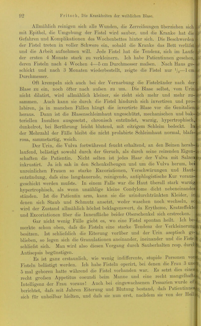 u Allmählich reinigen sich alle Wunden, die Zerreilsungen überziehen sich mit Epithel, die Umgebung der Fistel wird sauber, und die Kranke hat die Gefahren und Komplikationen des Wochenbettes hinter sich. Die Beschwerden der Fistel treten in voller Schwere ein, sobald die Kranke das Bett verläfst und die Arbeit aufnehmen will. Jede Fistel hat die Tendenz, sich im Laufe der ersten 4 Monate stark zu verkleinern. Ich habe Patientinnen gesehen, deren Fisteln nach 4 Wochen 4—5 cm Durchmesser mafsen. Nach Haus ge-j schickt und nach 3 Monaten wiederbestellt, zeigte die Fistel nur x/2—1 crn Durchmesser. Oft krempeln sich auch bei der Vernarbung die Fistelränder nach der Blase zu ein, noch öfter nach aufsen zu um. Die Blase selbst, vom Urin cf nicht dilatirt, wird allmählich kleiner, sie zieht sich mehr und mehr zu- r sammen. Auch kann sie durch die Fistel hindurch sich invertiren und pro labiren, ja in manchen Fällen hängt die invertirte Blase vor die Genitalien i heraus. Dann ist die Blasenschleimhaut ungeschützt, mechanischen und bak- teriellen Insulten ausgesetzt, chronisch entzündet, warzig, hypertrophisch dunkelrot, bei Berührung leicht blutend, mit eitrigem Schleim bedeckt. lei- der Mehrzahl der Fälle bleibt die nicht prolabirte Schleimhaut normal, blafs- jjjt rosa, sammetartig, weich. Bi Der Urin, die Vulva fortwährend feuchterhaltend, an den Beinen herab- • laufend, belästigt sowohl durch der Geruch, als durch seine reizenden Eigen- [> schäften die Patientin. Nicht selten ist jedes Haar der Vulva mit Salzen t inkrustirt. Ja ich sah in den Schenkelbeugen und um die Vulva herum, bei unreinlichen Frauen so starke Excoriationen, Verschwärungen und Haut- entzündung, dafs eine langdauernde, reinigende, antiphlogistische Kur voraus- <>’eschickt werden mufste. In einem Falle war die Haut überall stark warzig O , hypertrophisch, als wenn unzählige kleine Condylome dicht nebeneinander ständen. Ist die Patientin arm, kann sie die urindurchtränkten Kleider, ir , denen sich Staub und Schmutz ansetzt, weder waschen noch wechseln, sc ä|a wird der Zustand allmählich höchst beklagenswert, da Erytheme, Kratzeifektt und Excoriationen über die Innenfläche beider Oberschenkel sich erstrecken. E., Gar nicht wenig Fälle giebt es, wo eine Fistel spontan heilt. Ich be- merkte schon oben, dafs die Fisteln eine starke Tendenz der Verkleinerun # besitzen. Ist schliefslich die Eiterung vorüber und der Urin aseptisch gej blieben, so legen sich die Granulationen aneinander, ineinander und die Fiste) schliefst sich. Man wird also diesen Vorgang durch Sauberhalten resp. durch Antisepsis begünstigen. Es ist ganz erstaunlich, wie wenig indifferente, stupide Personen voi| Fisteln belästigt werden. Ich habe Fisteln operirt, bei denen die Frau 3 und 5 mal geboren hatte während die Fistel vorhanden war. Es setzt dies eine recht grofsen Appetitus coeundi beim Manne und eine recht mangelhaft] Intelligenz der Frau voraus! Auch bei eingewachsenen Pessarien wurde o berichtet, dafs seit Jahren Eiterung und Blutung bestand, dafs Patientinne sich für unheilbar hielten, und dafs sie nun erst, nachdem sie von der Hei' i»i ui