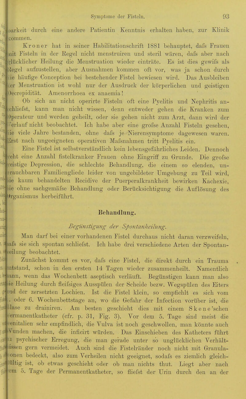 litt fck 1% iäd iY.k Symptome der Fisteln. 93 arkeit durch eine andere Patientin Kenntnis erhalten haben, zur Klinik connnen. Krön er hat in seiner Habilitationschrift 1881 behauptet, dafs Frauen uit Fisteln in der Regel nicht nienstruiren und steril wären, dafs aber nach glücklicher Heilung die Menstruation wieder einträte. Es ist dies gewifs als iegel aufzustellen, aber Ausnahmen kommen oft vor, was ja schon durch ie häufige Conception bei bestehender Fistel bewiesen wird. Das Ausbleiben .er Menstruation ist wohl nur der Ausdruck der körperlichen und geistigen lecrepidität. Amenorrhoea ex anaemia! Ob sich an nicht operirte Fisteln oft eine Pyelitis und Nephritis an- chliefst, kann man nicht wissen, denn entweder gehen die Kranken zum ' Operateur und werden geheilt, oder sie gehen nicht zum Arzt, dann wird der 'erlauf nicht beobachtet. Ich habe aber eine grofse Anzahl Fisteln gesehen, iie viele Jahre bestanden, ohne dafs je Nierensymptome dagewesen waren, 'drst nach ungeeigneten operativen Mafsnahmen tritt Pyelitis ein. Eine Fistel ist selbstverständlich kein lebensgefährliches Leiden. Dennoch * i-eht eine Anzahl fistelkranker Frauen ohne Eingriff zu Grunde. Die grofse H geistige Depression, die schlechte Behandlung, die einem so elenden, un- rauchbaren Familiengliede leider von ungebildeter Umgebung zu Teil wird, ie kaum behandelten Recidive der Puerperalkrankheit bewirken Kachexie, 8® iie ohne sachgemäfse Behandlung oder Berücksichtigung die Auflösung des *■- »rganismus herbeiführt. Behandlung. Begünstigung der Spontanheilung. Man darf bei einer vorhandenen Fistel durchaus nicht daran verzweifeln, nafs sie sich spontan schliefst. Ich habe drei verschiedene Arten der Spontan- eilung beobachtet. Zunächst kommt es vor, dafs eine Fistel, die direkt durch ein Trauma •atstand, schon in den ersten 14 Tagen wieder zusammenheilt. Namentlich A lann, wenn das Wochenbett aseptisch verläuft. Begünstigen kann man also ie Heilung durch fleifsiges Ausspülen der Scheide bezw. Wegspülen des Eiters nd der zersetzten Lochien. Ist die Fistel klein, so empfiehlt es sich vom oder 6. Wochenbettstage an, wo die Gefahr der Infection vorüber ist, die W l'lase zu drainiren. Am besten geschieht dies mit einem Skene’schen ermanentkatheter (cfr. p. 31, Fig. 3). Vor dem 5. Tage sind meist die t( enitalien sehr empfindlich, die Vulva ist noch geschwollen, man könnte auch iir 1 Funden machen, die inficirt würden. Das Einschieben des Katheters führt 11 psychischer Erregung, die man gerade unter so unglücklichen Verhält- issen gern vermeidet. Auch sind die Fistelränder noch nicht mit Granula- 1? t onen bedeckt, also zum Verheilen nicht geeignet, sodafs es ziemlich gleich- jn# ültig ist, ob etwas geschieht oder ob man nichts thut. Liegt aber nach