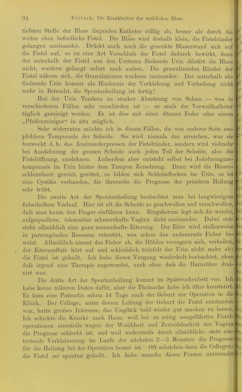 tiefsten Stelle der Blase liegenden Katheter völlig ab, besser als durch die weiter oben befindliche Fistel. Die Blase wird deshalb klein, die Fistelränder gelangen aneinander. Drückt auch noch die gesenkte Blasenwand sich auf die Fistel auf, so ist eine Art Yerschlufs der Fistel dadurch bewirkt, denn der unterhalb der Fistel aus den Ureteren fliefsende Urin dilatirt die Blase nicht, sondern gelangt sofort nach aufsen. Die granulirenden Ränder der Fistel nähern sich, die Granulationen wachsen ineinander. Der unterhalb ab- fiiefsende Urin kommt als Hindernis der Verklebung und Verheilung nicht mehr in Betracht, die Spontanheilung ist fertig! Hat der Uriu Tendenz zu starker Absetzung von Salzen — was in verschiedenen Fällen sehr verschieden ist — so mufs der Verweilkatheter täglich gereinigt werden. Es ist dies mit einer dünnen Feder oder einem „Pfeifenreiniger“ in situ möglich. Sehr widerraten möchte ich in diesen Fällen, die von anderer Seite em- pfohlene Tamponade der Scheide. Sie wird niemals das erreichen, was sie bezweckt d. h. das Aneinanderpressen der Fistelränder, sondern wird vielmehr bei Ausdehnung der ganzen Scheide auch jeden Teil der Scheide, also die Fistelöffnung, ausdehnen. Aufserdem aber entsteht selbst bei Jodoformgaze- tamponade im Urin hinter dem Tampon Zersetzung. Dann wird die Blasen- schleimhaut gereizt, gerötet, es bilden sich Schleimflocken im Urin, es ist eine Cystitis vorhanden, die ihrerseits die Prognose der primären Heilung : sehr trübt. Die zweite Art der Spontanheilung beobachtet man bei langwierigem fieberhaftem Verlauf. Hier ist oft die Scheide so geschwollen und verschwollen, dafs man kaum den Finger einführen kann. Ringsherum legt sich die weiche, aufgequollene, ödematöse schmerzhafte Vagina dicht aneinander. Dabei ent- steht allmählich eine ganz massenhafte Eiterung. Der Eiter wird stellenweise * ih U «< in paravaginalen Recessns retentirt, was schon das andauernde Fieber be- A weist. Allmählich nimmt das Fieber ab, die Höhlen verengern sich, verheilen, k, der Eiterausflnfs hört auf und schliefslich träufelt der Urin nicht mehr ab: ftn die Fistel ist geheilt. Ich habe diesen Vorgang wiederholt beobachtet, ohne 1' dafs irgend eine Therapie angewendet, auch ohne dafs die Harnröhre drai- nirt war. Die dritte Art der Spontanheilung kommt im Spätwochenbett vor. Ich habe keine näheren Daten dafür, aber die Thatsache habe ich öfter konstatirt. Es kam eine Patientin schon 14 Tage nach der Geburt zur Operation in die Klinik. Der College, unter dessen Leitung der Geburt die Fistel entstanden war, hatte grofses Interesse, das Unglück bald wieder gut machen zu lassen Ich schickte die Kranke nach Haus, weil bei zu zeitig ausgeführten Fistel- operationen einesteils wegen der Weichheit und Zerreifsbarkeit der Vagina die Prognose schlecht ist, und weil andernteils durch allmähliche stets ein- tretende Verkleinerung im Laufe der nächsten 2—3 Monaten die Prognose für die Heilung bei der Operation besser ist. Oft schrieben dann die Collegen: die Fistel sei spontan geheilt. Ich habe manche dieser Frauen untersucht % T