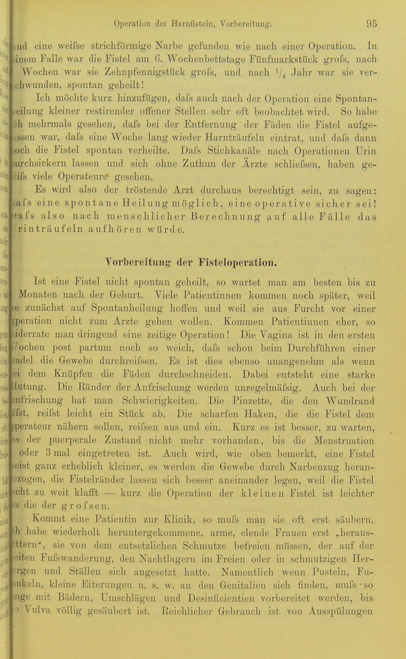 die ncl eine weifse strichförmige Narbe gefunden wie nacli einer Operation. In inem Falle war die Fistel am 6. Wochenbetts tage Fünfmarkstück grofs, nach Wochen war sie Zehnpfennigstück grofs, und nach lji Jahr war sie ver- chwunden, spontan geheilt! Ich möchte kurz hinzufügen, dafs auch nach der Operation eine Spontan- heilung kleiner restirender offener Stellen sehr oft beobachtet wird. So habe :h mehrmals gesehen, dafs bei der Entfernung der Fäden die Fistel aufge- issen war, dafs eine Woche lang wieder Harn träufeln eintrat, und dafs dann och die Fistel spontan verheilte. Dafs Stichkanäle nach Operationen Urin >ö urchsickern lassen und sich ohne Zuthun der Ärzte schliefsen, ifs viele Operateure' gesehen. 4 .he® Im haben ge- Es wird also der tröstende Arzt durchaus berechtigt sein, zu sagen: afs eine sp on t a n e Heil ung mögli ch, eine operative sicher sei! afs also nach menschlicher Berechnung auf alle Fälle das rinträufeln aufhören würde. Vorbereitung- der Fisteloperation. Ist eine Fistel nicht spontan geheilt, so wartet man am besten bis zu Monaten nach der Geburt. Viele Patientinnen kommen noch später, weil e zunächst auf Spontanheilung hoffen und weil sie aus Furcht vor einer jperation nicht zum Arzte gehen wollen. Kommen Patientinnen eher, so idderrate man dringend eine zeitige Operation! Die Vagina ist in den ersten Wochen post partum noch so weich, dafs schon beim Durchführen einer ; adel die Gewebe durchreifsen. Es ist dies ebenso unangenehm als wenn in dem Knüpfen die Fäden durchschneiden. Dabei entsteht eine starke m iutung. Die Ränder der Anfrischung werden unregelmäfsig. Auch bei der chung hat man Schwierigkeiten. Die Pinzette, die den Wundrand Ifst, reifst leicht ein Stück ab. Die scharfen Haken, die die Fistel dem perateur nähern sollen, reifsen aus und ein. Kurz es ist besser, zu warten, dff-s der puerperale Zustand nicht mehr vorhanden, bis die Menstruation oder 3 mal eingetreten ist. Auch wird, wie oben bemerkt, eine Fistel ■ eist ganz erheblich kleiner, es werden die Gewebe durch Narbenzug heran- :-zogen, die Fistelränder lassen sich besser aneinander legen, weil die Fistel cht zu weit klafft —- kurz die Operation der kleinen Fistel ist leichter ■ s che der g r o f s e n. Kommt eine Patientin zur Klinik, so mufs man sie oft erst säubern, h habe wiederholt heruntergekommene, arme, elende Frauen erst .herau,s- ttern“, sie von dem entsetzlichen Schmutze befreien müssen, der auf der in® Ich itil ,die ad® Ä ü$L und Ställen sich angesetzt hatte. Namentlich wenn Pusteln, Fu- J 1 nl ein, kleine Eiterungen u. s. w. an den Genitalien sich finden, mufs * so nge mit Bädern, Umschlägen und Desinficientien vorbereitet werden, bis Reichlicher Gebrauch ist von Ausspülungen nten Fufswanderung, den Nachtlagern im Freien oder in schmutzigen Her- Vulva völlig gesäubert ist.
