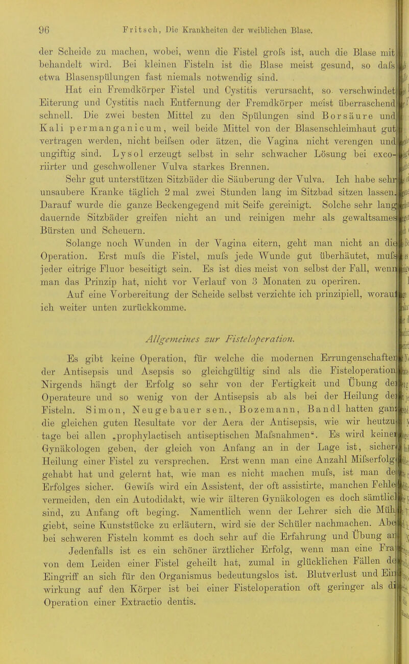 der Scheide zu machen, wobei, wenn die Fistel grofs ist, auch die Blase mit behandelt wird. Bei kleinen Fisteln ist die Blase meist gesund, so dafs etwa Blasenspülungen fast niemals notwendig sind. Hat ein Fremdkörper Fistel und Cystitis verursacht, so. verschwindet Eiterung und Cystitis nach Entfernung der Fremdkörper meist überraschend schnell. Die zwei besten Mittel zu den Spülungen sind Borsäure und Ivali permanganicum, weil beide Mittel von der Blasenschleimhaut gut vertragen werden, nicht beifsen oder ätzen, die Vagina nicht verengen und v- ungiftig sind. Lysol erzeugt selbst in sehr schwacher Lösung bei exco- riirter und geschwollener Vulva starkes Brennen. Sehr gut unterstützen Sitzbäder die Säuberung der Vulva. Ich habe sehr unsaubere Kranke täglich 2 mal zwei Stunden lang im Sitzbad sitzen lassen Darauf wurde die ganze Beckengegend mit Seife gereinigt. Solche sehr lang nt t- dauernde Sitzbäder greifen nicht an und reinigen mehr als gewaltsame*^ i Bürsten und Scheuern. Solange noch Wunden in der Vagina eitern, geht man nicht an ditjft Operation. Erst mufs die Fistel, mufs jede Wunde gut überhäutet, mufs jeder eitrige Fluor beseitigt sein. Es ist dies meist von selbst der Fall, wenr man das Prinzip hat, nicht vor Verlauf von 3 Monaten zu operiren. Auf eine Vorbereitung der Scheide selbst verzichte ich prinzipiell, worau ich weiter unten zurückkomme. f !!V !itl i Allgemeines zur Fisteloperation. Es gibt keine Operation, für welche die modernen Errungenschaftei der Antisepsis und Asepsis so gleichgültig sind als die Fisteloperation Nirgends hängt der Erfolg so sehr von der Fertigkeit und Übung de: Operateure und so wenig von der Antisepsis ab als bei der Heilung de Fisteln. Simon, Neugebauer sen., Bozemann, Bandl hatten gan die gleichen guten Resultate vor der Aera der Antisepsis, wie wir heutzu tage bei allen „prophylactisch antiseptischen Mafsnahmen“. Es wird keine] ^ Gynäkologen geben, der gleich von Anfang an in der Lage ist, sicher Heilung einer Fistel zu versprechen. Erst Avenn man eine Anzahl Mifserfolg gehabt hat und gelernt hat, Avie man es nicht machen mufs, ist man de ^ Erfolges sicher. GeAvifs wird ein Assistent, der oft assistirte, manchen Fehle vermeiden, den ein Autodidakt, Avie Avir älteren Gynäkologen es doch sämtlic Ijj sind, zu Anfang oft beging. Namentlich wenn der Lehrer sich die Müh giebt, seine Kunststücke zu erläutern, wird sie der Schüler nachmachen. Abe bei schweren Fisteln kommt es doch sehr auf die Erfahrung und Übung ai Jedenfalls ist es ein schöner ärztlicher Erfolg, wenn man eine Fra von dem Leiden einer Fistel geheilt hat, zumal in glücklichen Fällen dt ^ Eingriff an sich für den Organismus bedeutungslos ist. Blutverlust und Ein Wirkung auf den Körper ist bei einer Fisteloperation oft geringer als di ^ Operation einer Extractio dentis. [P u 5