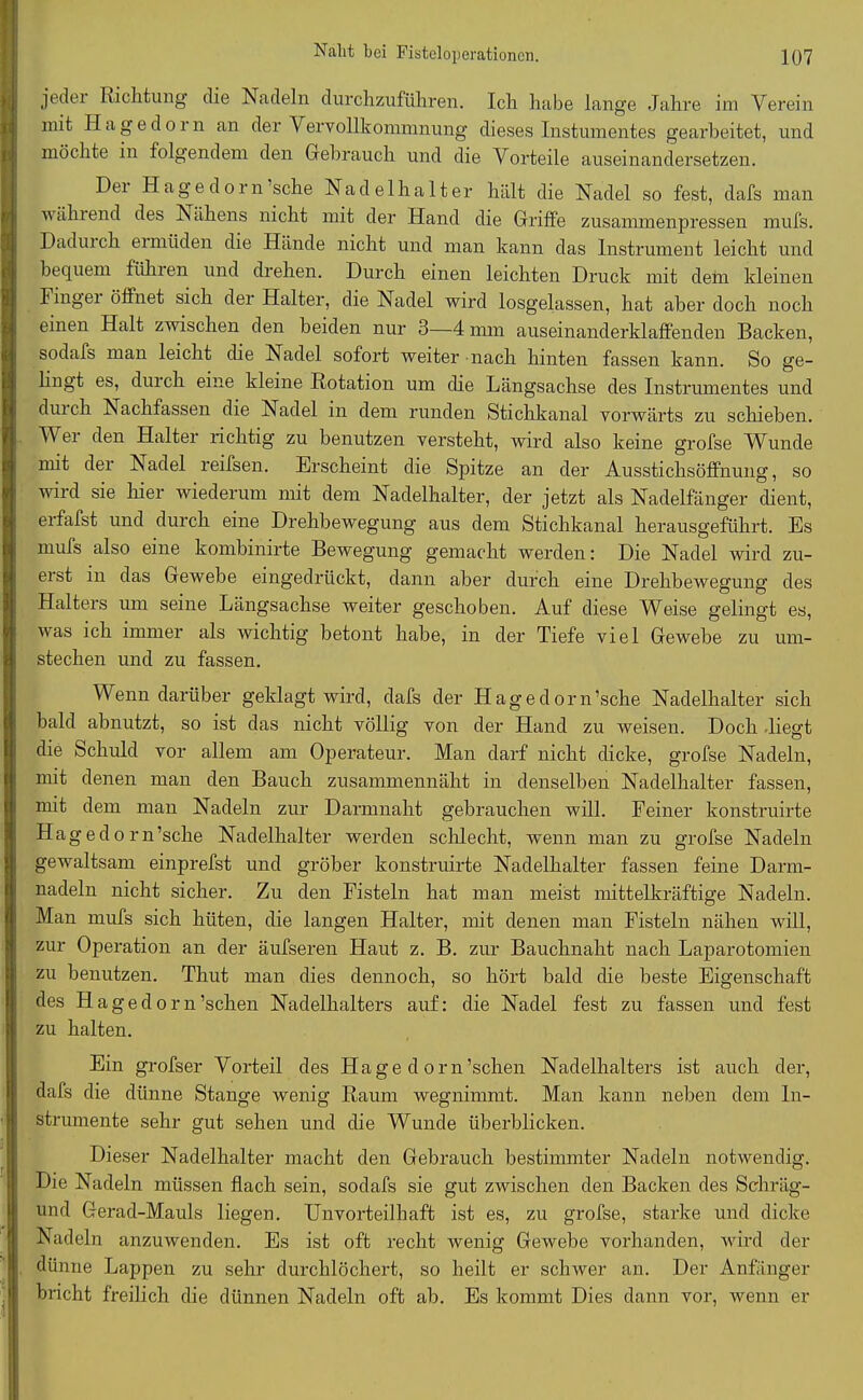 jedei Richtung die Nadeln durchzuführen. Ich habe lange Jahre im Verein mit Haged01 n an der Vervollkommnung dieses Instumentes gearbeitet, und möchte in folgendem den Gebrauch und die Vorteile auseinandersetzen. Del Hagedorn sehe Nadelhalter hält die Nadel so fest, dafs man während des Nähens nicht mit der Hand die Griffe zusammenpressen mufs. Daduich ei müden die Hände nicht und man kann das Instrument leicht und bequem fühlen und drehen. Durch einen leichten Druck mit dem kleinen Fingei öffnet sich der Halter, die Nadel wird losgelassen, hat aber doch noch einen Halt zwischen den beiden nur 3—4 mm auseinanderklaffenden Backen, sodafs man leicht die Nadel sofort weiter nach hinten fassen kann. So ge- lingt es, duick eine kleine Rotation um die Längsachse des Instrumentes und durch Nachfassen die Nadel in dem runden Stichkanal vorwärts zu schieben. TV er den Halter richtig zu benutzen versteht, wird also keine grofse Wunde nnt der Nadel reifsen. Erscheint die Spitze an der Ausstichsöffnung, so wild sie hier wiederum mit dem Nadelhalter, der jetzt als Nadelfänger dient, erfafst und durch eine Drehbewegung aus dem Stichkanal herausgeführt. Es mufs also eine kombinirte Bewegung gemacht werden: Die Nadel wird zu- erst in das Gewebe eingedrückt, dann aber durch eine Drehbewegung des Halters um seine Längsachse weiter geschoben. Auf diese Weise gelingt es, was ich immer als wichtig betont habe, in der Tiefe viel Gewebe zu um- stechen und zu fassen. Wenn darüber geklagt wird, dafs der Hagedorn’sche Nadelhalter sich bald abnutzt, so ist das nicht völlig von der Hand zu weisen. Doch liegt die Schuld vor allem am Operateur. Man darf nicht dicke, grofse Nadeln, mit denen man den Bauch zusammennäht in denselben Nadelhalter fassen, mit dem man Nadeln zur Darmnaht gebrauchen will. Feiner konstruirte Hag e d o r n’sche Nadelhalter werden schlecht, wenn man zu grofse Nadeln gewaltsam einprefst und gröber konstruirte Nadelhalter fassen feine Darm- nadeln nicht sicher. Zu den Fisteln hat man meist mittelkräftige Nadeln. Man mufs sich hüten, die langen Halter, mit denen man Fisteln nähen will, zur Operation an der äufseren Haut z. B. zur Bauchnaht nach Laparotomien zu benutzen. Thut man dies dennoch, so hört bald die beste Eigenschaft des Hagedorn’schen Nadelhalters auf: die Nadel fest zu fassen und fest zu halten. Ein grofser Vorteil des Hagedorn’schen. Nadelhalters ist auch der, dafs die dünne Stange wenig Raum wegnimmt. Man kann neben dem In- strumente sehr gut sehen und die Wunde überblicken. Dieser Nadelhalter macht den Gebrauch bestimmter Nadeln notwendig. Die Nadeln müssen flach sein, sodafs sie gut zwischen den Backen des Scliräg- und Gerad-Mauls liegen. Unvorteilhaft ist es, zu grofse, starke und dicke Nadeln anzuwenden. Es ist oft recht wenig Gewebe vorhanden, wird der dünne Lappen zu sehr durchlöchert, so heilt er schwer an. Der Anfänger bricht freilich die dünnen Nadeln oft ab. Es kommt Dies dann vor, wenn er