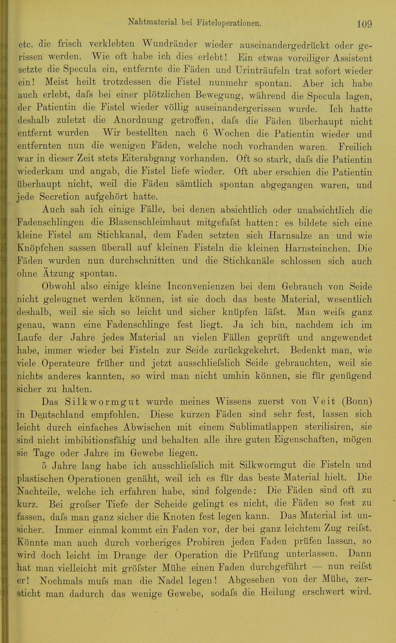 etc. die frisch verklebten Wundränder wieder auseinandergedrückt oder ge- rissen werden. Wie oft habe ich dies erlebt! Ein etwas voreiliger Assistent setzte die Specula ein, entfernte die Fäden und Urinträufeln trat sofort wieder ein! Meist heilt trotzdessen die Fistel nunmehr spontan. Aber ich habe auch erlebt, dafs bei einer plötzlichen Bewegung, während die Specula lagen, der Patientin die Fistel wieder völlig auseinandergerissen wurde. Ich hatte deshalb zuletzt die Anordnung getroffen, dafs die Fäden überhaupt nicht entfernt wurden Wir bestellten nach 6 Wochen die Patientin wieder und entfernten nun die wenigen Fäden, welche noch vorhanden waren. Freilich war in dieser Zeit stets Eiterabgang vorhanden. Oft so stark, dafs die Patientin wiederkam und angab, die Fistel liefe wieder. Oft aber erschien die Patientin überhaupt nicht, weil die Fäden sämtlich spontan abgegangen waren, und jede Secretion aufgehört hatte. Auch sah ich einige Fälle, bei denen absichtlich oder unabsichtlich die Fadenschlingen die Blasenschleimhaut mitgefafst hatten: es bildete sich eine kleine Fistel am Stichkanal, dem Faden setzten sich Harnsalze an und wie Knöpfchen sassen überall auf kleinen Fisteln die kleinen Harnsteinchen. Die Fäden wurden nun durchschnitten und die Stichkanäle schlossen sich auch ohne Ätzung spontan. Obwohl also einige kleine Inconvenienzen bei dem Gebrauch von Seide nicht geleugnet werden können, ist sie doch das beste Material, wesentlich deshalb, weil sie sich so leicht und sicher knüpfen läfst. Man weifs ganz genau, wann eine Fadenschlinge fest liegt. Ja ich bin, nachdem ich im Laufe der Jahre jedes Material an vielen Fällen geprüft und angewendet habe, immer wieder bei Fisteln zur Seide zurückgekehrt. Bedenkt man, wie viele Operateure früher und jetzt ausschliefslich Seide gebrauchten, weil sie nichts anderes kannten, so wird man nicht umhin können, sie für genügend sicher zu halten. Das Silkwormgut wurde meines Wissens zuerst von Veit (Bonn) in Deutschland empfohlen. Diese kurzen Fäden sind sehr fest, lassen sich leicht durch einfaches Abwischen mit einem Sublimatlappen sterilisiren, sie sind nicht imbibitionsfähig und behalten alle ihre guten Eigenschaften, mögen sie Tage oder Jahre im Gewebe liegen. 5 Jahre lang habe ich ausschliefslich mit Silkwormgut die Fisteln und plastischen Operationen genäht, weil ich es für das beste Material hielt. Die Nachteile, welche ich erfahren habe, sind folgende: Die Fäden sind oft zu kurz. Bei grofser Tiefe der Scheide gelingt es nicht, die Fäden so fest zu fassen, dafs man ganz sicher die Knoten fest legen kann. Das Material ist un- sicher. Immer einmal kommt ein Faden vor, der bei ganz leichtem Zug reifst. Könnte man auch durch vorheriges Probiren jeden Faden prüfen lassen, so wird doch leicht im Drange der Operation die Prüfung unterlassen. Dann hat man vielleicht mit gröfster Mühe einen Faden durchgeführt — nun reifst er! Nochmals mufs man die Nadel legen! Abgesehen von der Mühe, zer- sticht man dadurch das wenige Gewebe, sodafs die Heilung erschwert wird.