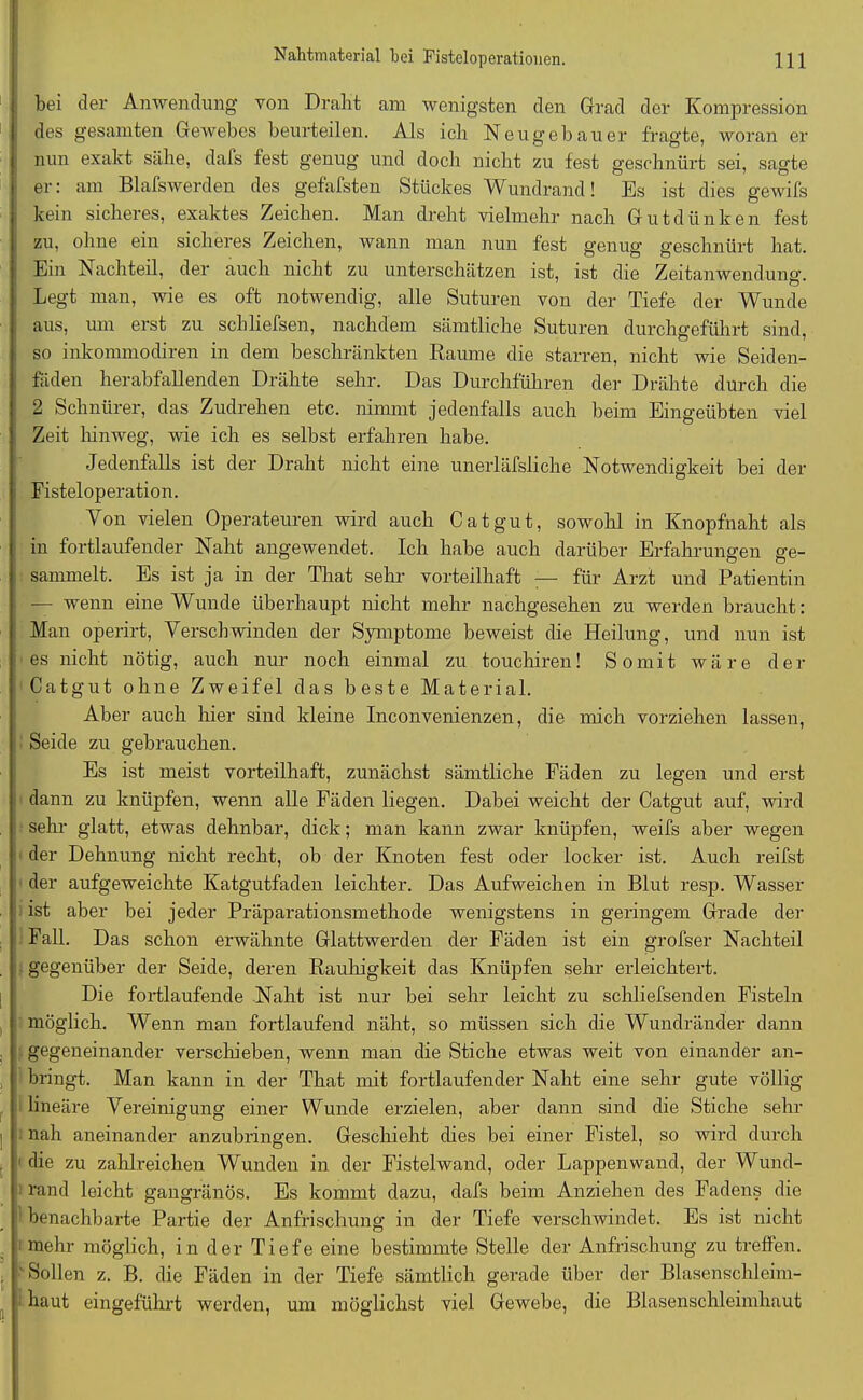 bei der Anwendung von Dralit am wenigsten den Grad der Kompression des gesamten Gewebes beurteilen. Als ich Neugebauer fragte, woran er nun exakt sähe, dafs fest genug und doch nicht zu fest geschnürt sei, sagte er: am Blafswerden des gefällten Stückes Wundrand! Es ist dies gewifs kein sicheres, exaktes Zeichen. Man dreht vielmehr nach Gutdünken fest zu, ohne ein sicheres Zeichen, wann man nun fest genug geschnürt hat. Ein Nachteil, der auch nicht zu unterschätzen ist, ist die Zeitanwendung. Legt man, wie es oft notwendig, alle Suturen von der Tiefe der Wunde aus, um erst zu schliefsen, nachdem sämtliche Suturen durchgeführt sind, so inkommodiren in dem beschränkten Raume die starren, nicht wie Seiden- fäden herabfallenden Drähte sehr. Das Durchführen der Drähte durch die 2 Schnürer, das Zudrehen etc. nimmt jedenfalls auch beim Eingeübten viel Zeit hinweg, wie ich es selbst erfahren habe. Jedenfalls ist der Draht nicht eine unerläfsliche Notwendigkeit bei der Fisteloperation. Von vielen Operateuren wird auch Cat gut, sowohl in Knopfnaht als in fortlaufender Naht angewendet. Ich habe auch darüber Erfahrungen ge- sammelt. Es ist ja in der That sehr vorteilhaft — für Arzt und Patientin — wenn eine Wunde überhaupt nicht mehr nachgesehen zu werden braucht: Man operirt, Verschwinden der Symptome beweist die Heilung, und nun ist es nicht nötig, auch nur noch einmal zu touchiren! Somit wäre der Catgut ohne Zweifel das beste Material. Aber auch hier sind kleine Inconvenienzen, die mich vorziehen lassen, Seide zu gebrauchen. Es ist meist vorteilhaft, zunächst sämtliche Fäden zu legen und erst dann zu knüpfen, wenn alle Fäden liegen. Dabei weicht der Catgut auf, wird sehr glatt, etwas dehnbar, dick; man kann zwar knüpfen, weifs aber wegen der Dehnung nicht recht, ob der Knoten fest oder locker ist. Auch reifst der aufgeweichte Katgutfaden leichter. Das Aufweichen in Blut resp. Wasser ist aber bei jeder Präparationsmethode wenigstens in geringem Grade der Fall. Das schon erwähnte Glattwerden der Fäden ist ein grofser Nachteil gegenüber der Seide, deren Rauhigkeit das Knüpfen sehr erleichtert. Die fortlaufende Naht ist nur bei sehr leicht zu schliefsenden Fisteln möglich. Wenn man fortlaufend näht, so müssen sich die Wundränder dann gegeneinander verschieben, wenn man die Stiche etwas weit von einander an- bringt. Man kann in der That mit fortlaufender Naht eine sehr gute völlig lineäre Vereinigung einer Wunde erzielen, aber dann sind die Stiche sehr i nah aneinander anzubringen. Geschieht dies bei einer Fistel, so wird durch die zu zahlreichen Wunden in der Fistelwand, oder Lappenwand, der Wund- rand leicht gangränös. Es kommt dazu, dafs beim Anziehen des Fadens die benachbarte Partie der Anfrischung in der Tiefe verschwindet. Es ist nicht mehr möglich, in der Tiefe eine bestimmte Stelle der Anfrischung zu treffen. . ' Sollen z. B. die Fäden in der Tiefe sämtlich gerade über der Blasenschleim- haut eingeführt werden, um möglichst viel Gewebe, die Blasenschleimhaut