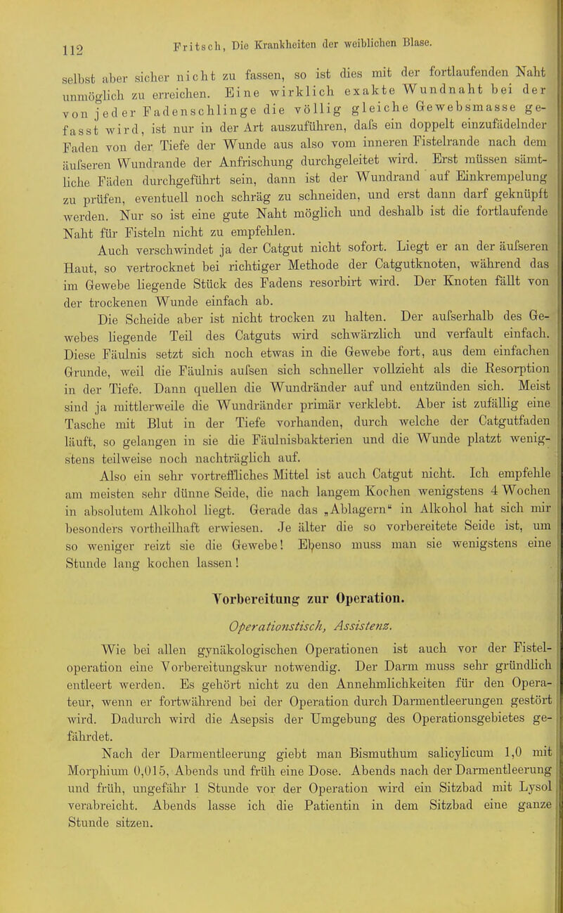 selbst aber sicher nicht zu fassen, so ist dies mit der fortlaufenden Naht unmöglich zu erreichen. Eine wirklich exakte Wundnaht bei der von jeder Faden schlinge die völlig gleiche Gewebsmasse ge- fasst wird, ist nur in der Art auszuführen, dafs ein doppelt einzufädelnder Faden von der Tiefe der Wunde aus also vom inneren Fistelrande nach dem äufseren Wundrande der Anfrischung durchgeleitet wird. Erst müssen sämt- liche Fäden durchgeführt sein, dann ist der Wundrand auf Einkrempelung zu prüfen, eventuell noch schräg zu schneiden, und erst dann darf geknüpft werden. Nur so ist eine gute Naht möglich und deshalb ist die fortlaufende Naht für Fisteln nicht zu empfehlen. Auch verschwindet ja der Catgut nicht sofort. Liegt er an der äufseren Haut, so vertrocknet bei richtiger Methode der Catgutknoten, während das im Gewebe liegende Stück des Fadens resorbirt wird. Der Knoten fällt von der trockenen Wunde einfach ab. Die Scheide aber ist nicht trocken zu halten. Der aufserhalb des Ge- webes liegende Teil des Catguts wird schwärzlich und verfault einfach. Diese Fäulnis setzt sich noch etwas in die Gewebe fort, ans dem einfachen Grunde, weil die Fäulnis aufsen sich schneller vollzieht als die Resorption in der Tiefe. Dann quellen die Wundränder auf und entzünden sich. Meist sind ja mittlerweile die Wundränder primär verklebt. Aber ist zufällig eine Tasche mit Blut in der Tiefe vorhanden, durch welche der Catgutfaden läuft, so gelangen in sie die Fäulnisbakterien und die Wunde platzt wenig- stens teilweise noch nachträglich auf. Also ein sehr vortreffliches Mittel ist auch Catgut nicht. Ich empfehle am meisten sehr dünne Seide, die nach langem Kochen wenigstens 4 Wochen in absolutem Alkohol liegt. Gerade das „Ablagern“ in Alkohol hat sich mir besonders vortheilhaft erwiesen. Je älter die so vorbereitete Seide ist, um so weniger reizt sie die Gewebe! Ebenso muss man sie wenigstens eine Stunde lang kochen lassen ! Vorbereitung zur Operation. Opera tionstisch, Assistenz. Wie bei allen gynäkologischen Operationen ist auch vor der Fistel- operation eine Vorbereitungskur notwendig. Der Darm muss sehr gründlich entleert werden. Es gehört nicht zu den Annehmlichkeiten für den Opera- teur, wenn er fortwährend bei der Operation durch Darmentleerungen gestört wird. Dadurch wird die Asepsis der Umgebung des Operationsgebietes ge- fährdet. Nach der Darmentleerung giebt man Bismuthum salicylicum 1,0 mit Morphium 0,015, Abends und früh eine Dose. Abends nach der Darmentleerung und früh, ungefähr 1 Stunde vor der Operation wird ein Sitzbad mit Lysol verabreicht. Abends lasse ich die Patientin in dem Sitzbad eine ganze Stunde sitzen.
