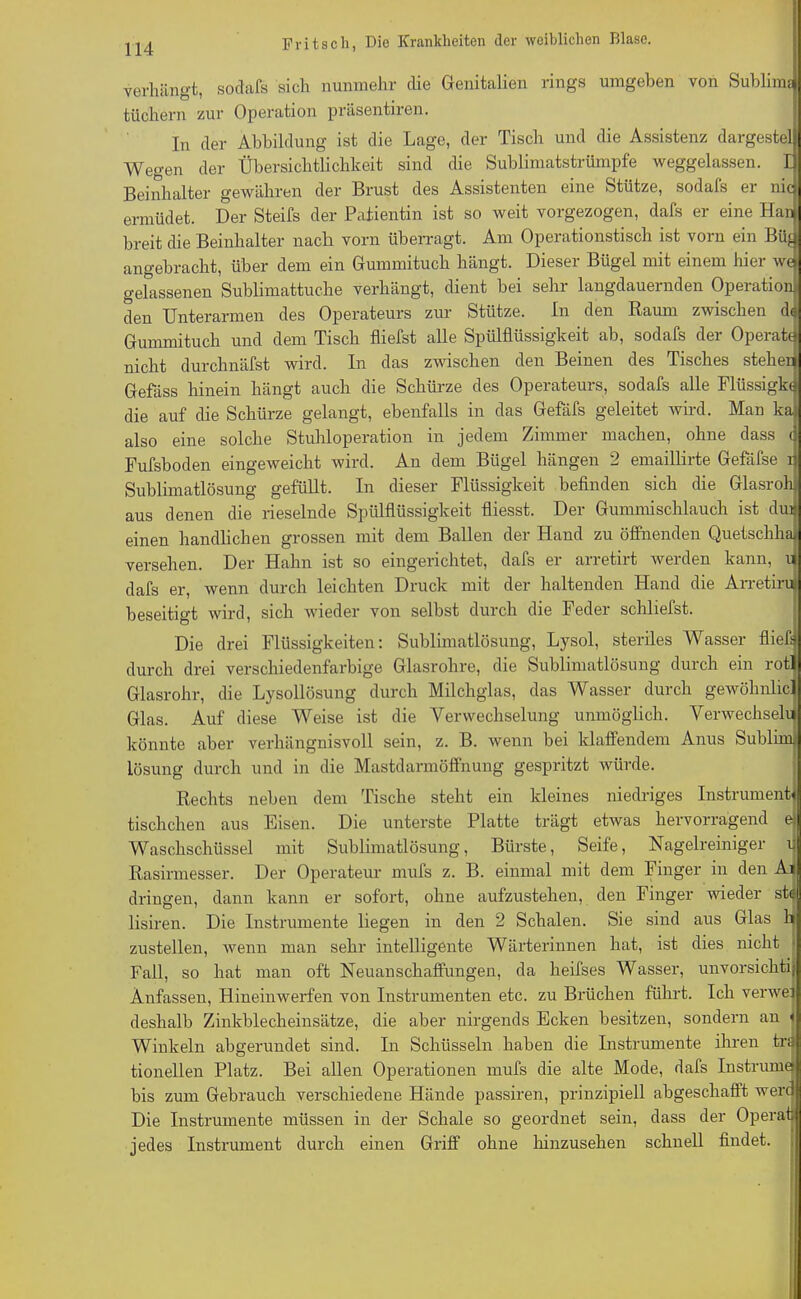 verhängt, sodafs sich nunmehr die Genitalien rings umgeben von Sublim? tüchern zur Operation präsentiren. In der Abbildung ist die Lage, der Tisch und die Assistenz dargestel Wegen der Übersichtlichkeit sind die Sublimatstrümpfe weggelassen. D Beinhalter gewähren der Brust des Assistenten eine Stütze, sodafs er nie ermüdet. Der Steifs der Patientin ist so weit vorgezogen, dafs er eine Ham breit die Beinhalter nach vorn überragt. Am Operationstisch ist vorn ein Büg angebracht, über dem ein Gummituch hängt. Dieser Bügel mit einem hier we gehissenen Sublimattuche verhängt, dient bei sehr langdauernden Operation; den Unterarmen des Operateurs zur Stütze. In den Raum zwischen dt Gummituch und dem Tisch fliefst alle Spülflüssigkeit ab, sodafs der Operaffj nicht durchnäfst wird. In das zwischen den Beinen des Tisches stehen Gefäss hinein hängt auch die Schürze des Operateurs, sodafs alle Flüssigkd die auf die Schürze gelangt, ebenfalls in das Gefäfs geleitet wird. Man kaj also eine solche Stuhloperation in jedem Zimmer machen, ohne dass <j Fufsboden eingeweicht wird. An dem Bügel hängen 2 emaillirte Geßifse ij Sublimatlösung gefüllt. In dieser Flüssigkeit befinden sich die Glasrohj aus denen die rieselnde Spülflüssigkeit fliesst. Der Gummischlauch ist dur einen handlichen grossen mit dem Ballen der Hand zu öffnenden Quetsclihaj versehen. Der Hahn ist so eingerichtet, dafs er arretirt werden kann, n dafs er, wenn durch leichten Druck mit der haltenden Hand die Arretirin beseitigt wird, sich wieder von selbst durch die Feder schliefst. Die drei Flüssigkeiten: Sublimatlösung, Lysol, steriles Wasser fließ] durch drei verschiedenfarbige Glasrohre, die Sublimatlösung durch ein rotl Glasrohr, die Lysollösung durch Milchglas, das Wasser durch gewöhnlic] Glas. Auf diese Weise ist die Verwechselung unmöglich. Verwechseln könnte aber verhängnisvoll sein, z. B. wenn bei klaffendem Anus Sublim] Lösung durch und in die Mastdarmöffnung gespritzt würde. Rechts neben dem Tische steht ein kleines niedriges Instrumente tischchen aus Eisen. Die unterste Platte trägt etwas hervorragend ei Waschschüssel mit Sublimatlösung, Bürste, Seife, Nagelreiniger u Rasirmesser. Der Operateur mufs z. B. einmal mit dem Finger in den Ai dringen, dann kann er sofort, ohne aufzustehen, den Finger wieder ste lisiren. Die Instrumente liegen in den 2 Schalen. Sie sind aus Glas hi zustellen, wenn man sehr intelligente Wärterinnen hat, ist dies nicht • Fall, so hat man oft Neuanschaffungen, da heifses Wasser, unvorsichtij Änfassen, Hineinwerfen von Instrumenten etc. zu Brüchen führt. Ich verwej deshalb Zinkblecheinsätze, die aber nirgends Ecken besitzen, sondern an < Winkeln abgerundet sind. In Schüsseln haben die Instrumente ihren tra tionellen Platz. Bei allen Operationen mufs die alte Mode, dafs Instrume bis zum Gebrauch verschiedene Hände passiren, prinzipiell abgeschafft werd Die Instrumente müssen in der Schale so geordnet sein, dass der Operat jedes Instrument durch einen Griff ohne liinzusehen schnell findet.