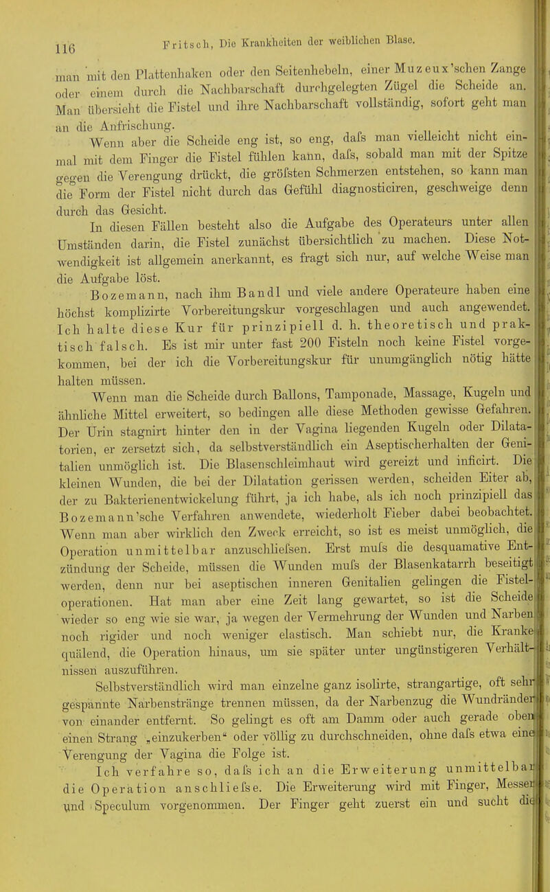 man mit den Plattenhaken oder den Seitenhebeln, einer Muzeux'sehen Zange oder einem durch die Nachbarschaft durchgelegten Zügel die Scheide an. Mari übersieht die Fistel und ihre Nachbarschaft vollständig, sofort geht man an die Anfrischung. Wenn aber die Scheide eng ist, so eng, dafs man vielleicht nicht ein- mal mit dem Finger die Fistel fühlen kann, dafs, sobald man mit der Spitze o-pgen die Verengung drückt, die gröfsten Schmerzen entstehen, so kann man die Form der Fistel nicht durch das Gefühl diagnosticiren, geschweige denn durch das Gesicht. In diesen Fällen besteht also die Aufgabe des Operateurs unter allen Umständen darin, die Fistel zunächst übersichtlich zu machen. Diese Not- wendigkeit ist allgemein anerkannt, es fragt sich nur, auf welche Weise man die Aufgabe löst. Bozemann, nach ihm Bandl und viele andere Operateure haben eine höchst komplizirte Vorbereitungskur vorgeschlagen und auch angewendet. Ich halte diese Kur für prinzipiell d. h. theoretisch und prak- tisch falsch. Es ist mir unter fast 200 Fisteln noch keine Fistel vorge- kommen, bei der ich die Vorbereitungskur für unumgänglich nötig hätte halten müssen. Wenn man die Scheide durch Ballons, Tamponade, Massage, Kugeln und ähnliche Mittel erweitert, so bedingen alle diese Methoden gewisse Gefahren. Der Urin stagnirt hinter den in der Vagina liegenden Kugeln oder Dilata- torien, er zersetzt sich, da selbstverständlich ein Aseptischerhalten der Geni- talien unmöglich ist. Die Blasenschleimhaut wird gereizt und inficiit. Die kleinen Wunden, die bei der Dilatation gerissen werden, scheiden Eiter ab, der zu Bakterienentwickelung führt, ja ich habe, als ich noch prinzipiell das Bozemann'sehe Verfahren anwendete, wiederholt Fieber dabei beobachtet. Wenn man aber wirklich den Zweck erreicht, so ist es meist unmöglich, die Operation unmittelbar anzuschliefsen. Erst mufs die desquamative Ent- zündung der Scheide, müssen die Wunden mufs der Blasenkatarrh beseitigt werden, denn nur bei aseptischen inneren Genitalien gelingen die Fistel-ffl Operationen. Hat man aber eine Zeit lang gewartet, so ist die Scheide | wieder so eng wie sie war, ja wegen der Vermehrung der Wunden und Narbeni noch rigider und noch weniger elastisch. Man schiebt nur, die Kranke- jfi quälend, die Operation hinaus, um sie später unter ungünstigeren Verhält-^', nissen auszuführen. I Selbstverständlich wird man einzelne ganz isolirte, strangartige, oft sehr gespannte Narbenstränge trennen müssen, da der Narbenzug die Wundränder von einander entfernt. So gelingt es oft am Damm oder auch gerade oben: einen Strang „einzukerben“ oder völlig zu durchschneiden, ohne dafs etwa eine! Verengung der Vagina die Folge ist. Ich verfahre so, dafs ich an die Erweiterung unmittelbar die Operation anschliefse. Die Erweiterung wird mit Finger, Messer und Speculum vorgenommen. Der Finger geht zuerst ein und sucht die I!