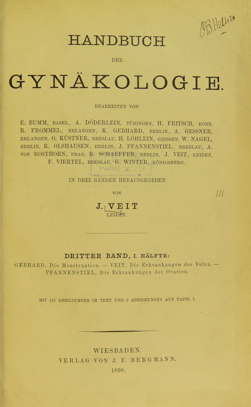 HANDBUCH DER &YNÄKOLO BEARBEITET VON E. BUMM, BASEL, A. DÖDERLEIN, Tübingen, H. FRITSCH, bonn, R. FROMMEL, erlangen, K. GEBHARD, Berlin, A. GESSNER, erlangen, 0. KÜSTNER, breslau, H. LÖHLEIN, giessen, W. NAGEL, BERLIN, R. OLSHAUSEN, Berlin, J. PFANNENSTIEL, breslau, A. von ROSTHORN, präg, R. SCHAEFFER, Berlin, J. VEIT, leiden, F. VIERTEL, breslau, G. WINTER, Königsberg. IN DREI BÄNDEN HERAUSGEGEBEN J. VON ■ VE I T leid:£n. /// DRITTER BAND, I. hälfte: GEBHARD, Die Menstruation. — VEIT, Die Erkrankungen der Vulva. PFANNE NS TI EL, Die Erkrankungen der Ovarien. MIT 115 ABBILDUNGEN IM TEXT UND 5 ABBILDUNGEN AUF TAFEL I. WIESBADEN. VERLAG VON J. F. BERGMANN. 1898.