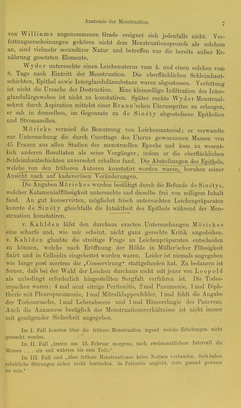 7 Ton Williams angenommenen Grade ereignet sich jedenfalls nicht. Ver- fettungserscheinungen gehören nicht dem Menstruationsprozefs als solchem an, sind vielmehr secundärer Natur und betreffen nur die bereits aufser Er- nährung gesetzten Elemente. Wy d e r untersuchte einen Leichenuterus vom 4. und einen solchen vom 8. Tage nach Eintritt der Menstruation. Die oberflächlichen Schleimhaut- schichten, Epithel sowie Interglandulärsubstanz waren abgestossen. Verfettung ist nicht die Ursache der Destruction. Eine kleinzellige Infiltration des Inter- glandulärgewebes ist nicht zu konstatiren. Später suchte Wy d e r Menstrual- sekret durch Aspiration mittelst einer Braun’schen Uterusspritze zu erlangen, er sah in demselben, im Gegensatz zu de Sinety abgestofsene Epithelien und Stromazellen. Möricke vermied die Benutzung von Leichenmaterial; er verwandte zur Untersuchung die durch Curettage des Uterus gewonnenen Massen von 45 Frauen aus allen Stadien der menstruellen Epoche und kam zu wesent- lich anderen Resultaten als seine Vorgänger, indem er die oberflächlichen Schleimhautschichten unversehrt erhalten fand. Die Abstofsungen des Epithels, welche von den früheren Autoren konstatirt worden waren, beruhen seiner Ansicht nach auf kadaverösen Veränderungen. - o Die Angaben Mörickes wurden bestätigt durch die Befunde de Sinetys, welcher Katamenialflüssigkeit untersuchte und dieselbe frei von zelligem Inhalt fand. An gut konservirten, möglichst frisch untersuchten Leichenpräparaten konnte de Sinety gleichfalls die Intaktheit des Epithels während der Men- struation konstatiren. v. Kahlden läfst den durchaus exacten Untersuchungen Mörickes eine scharfe und, wie mir scheint, nicht ganz gerechte Kritik angedeihen, v. Kahlden glaubte die streitige Frage an Leichenpräparaten entscheiden zu können, welche nach Eröffnung der Höhle in Müller’scher Flüssigkeit fixirt und in Celloidin eingebettet worden waren. Leider ist niemals angegeben wie lange post mortem die „Conservirung“ stattgefunden hat. Zu bedauern ist ferner, dafs bei der Wahl der Leichen durchaus nicht mit jener von Leopold als unbedingt erforderlich hingestellten Sorgfalt verfahren ist. Die Todes- ursachen waren; 4 mal acut eitrige Peritonitis, 2mal Pneumonie, 1 mal Diph- therie mit Pleuropneumonie, 1 mal Mitralklappenfehler, 1 mal fehlt die Angabe der Todesursache, 1 mal Leberabscess und 1 mal Hämorrhagie des Pancreas. Auch die Anamnese bezüglich der Menstruationsverhältnisse ist nicht immer mit genügender Sicherheit angegeben. Im I. Pall konnten über die frühere Menstruation irgend welche Erhebungen nicht gemacht werden. Im II. Fall „traten am 13. Februar morgens, nach zweimonatlichem Intervall die Menses ... ein und währten bis zum Tode.“ Im III. Fall sind „über frühere Menstruationen keine Notizen vorhanden, doch haben erhebliche Störungen sicher nicht bestanden, da Patientin angiebt, stets gesund gewesen zu sein.“