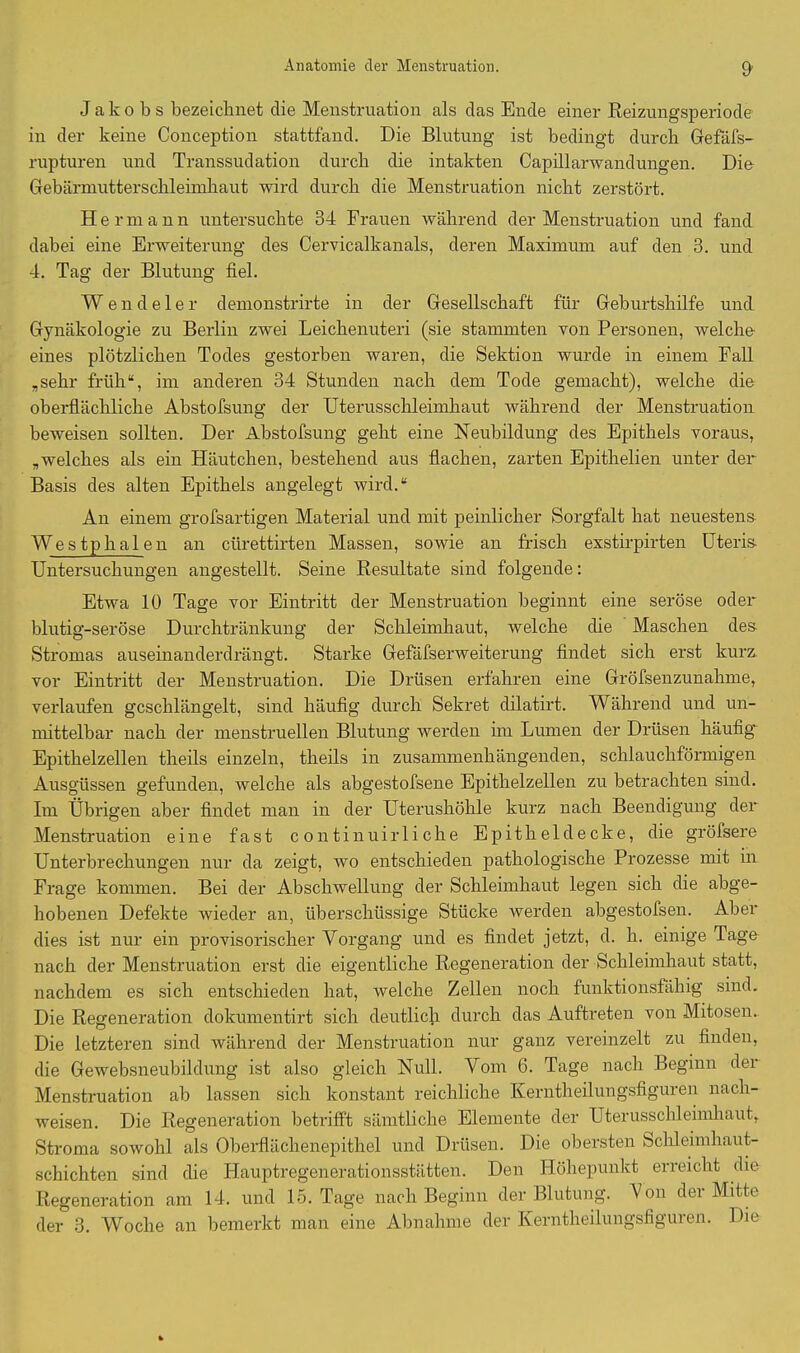 Jakobs bezeichnet die Menstruation als das Ende einer Reizungsperiode in der keine Conception stattfand. Die Blutung ist bedingt durch Gefäfs- rupturen und Transsudation durch die intakten Capillarwandungen. Die Gebärmutterschleimhaut wird durch die Menstruation nicht zerstört. Hermann untersuchte 34 Frauen während der Menstruation und fand dabei eine Erweiterung des Cervicalkanals, deren Maximum auf den 3. und 4. Tag der Blutung fiel. Wendeier demonstrirte in der Gesellschaft für Geburtshilfe und Gynäkologie zu Berlin zwei Leichenuteri (sie stammten von Personen, welche eines plötzlichen Todes gestorben waren, die Sektion wurde in einem Fall „sehr früh“, im anderen 34 Stunden nach dem Tode gemacht), welche die oberflächliche Abstofsung der Uterusschleimhaut während der Menstruation beweisen sollten. Der Abstofsung geht eine Neubildung des Epithels voraus, „welches als ein Häutchen, bestehend aus flachen, zarten Epithelien unter der Basis des alten Epithels angelegt wird.“ An einem grofsartigen Material und mit peinlicher Sorgfalt hat neuestens Westphalen an cürettirten Massen, sowie an frisch exstirpirten Uteris- Untersuchungen angestellt. Seine Resultate sind folgende: Etwa 10 Tage vor Eintritt der Menstruation beginnt eine seröse oder blutig-seröse Durchtränkung der Schleimhaut, welche die Maschen des Stromas auseinanderdrängt. Starke Gefäfserweiterung findet sich erst kurz vor Eintritt der Menstruation. Die Drüsen erfahren eine Gröfsenzunahme, verlaufen geschlängelt, sind häufig durch Sekret dilatirt. Während und un- mittelbar nach der menstruellen Blutung werden im Lumen der Drüsen häufig Epithelzellen theils einzeln, theils in zusammenhängenden, schlauchförmigen Ausgüssen gefunden, welche als abgestofsene Epithelzellen zu betrachten sind. Im Übrigen aber findet man in der Uterushöhle kurz nach Beendigung der Menstruation eine fast c on tinuir 1 i che Epitheldecke, die gröfsere Unterbrechungen nur da zeigt, wo entschieden pathologische Prozesse mit in Frage kommen. Bei der Abschwellung der Schleimhaut legen sich die abge- hobenen Defekte wieder an, überschüssige Stücke werden abgestofsen. Aber dies ist nur ein provisorischer Vorgang und es findet jetzt, d. h. einige Tage nach der Menstruation erst die eigentliche Regeneration der Schleimhaut statt, nachdem es sich entschieden hat, welche Zellen noch funktionsfähig sind. Die Regeneration dokumentirt sich deutlich durch das Auftreten von Mitosen. Die letzteren sind während der Menstruation nur ganz vereinzelt zu finden, die Gewebsneubildung ist also gleich Null. Vom 6. Tage nach Beginn der Menstruation ab lassen sich konstant reichliche Kerntheilungsfiguren nach- weisen. Die Regeneration betrifft sämtliche Elemente der Uterusschleimhaut,. Stroma sowohl als Oberflächenepithel und Drüsen. Die obersten bclileimhaut- schichten sind die Hauptregenerationsstätten. Den Höhepunkt erreicht die Regeneration am 14. und 15. Tage nach Beginn der Blutung. Von der Mitte der 3. Woche an bemerkt man eine Abnahme der Kerntheilungsfiguren. Die