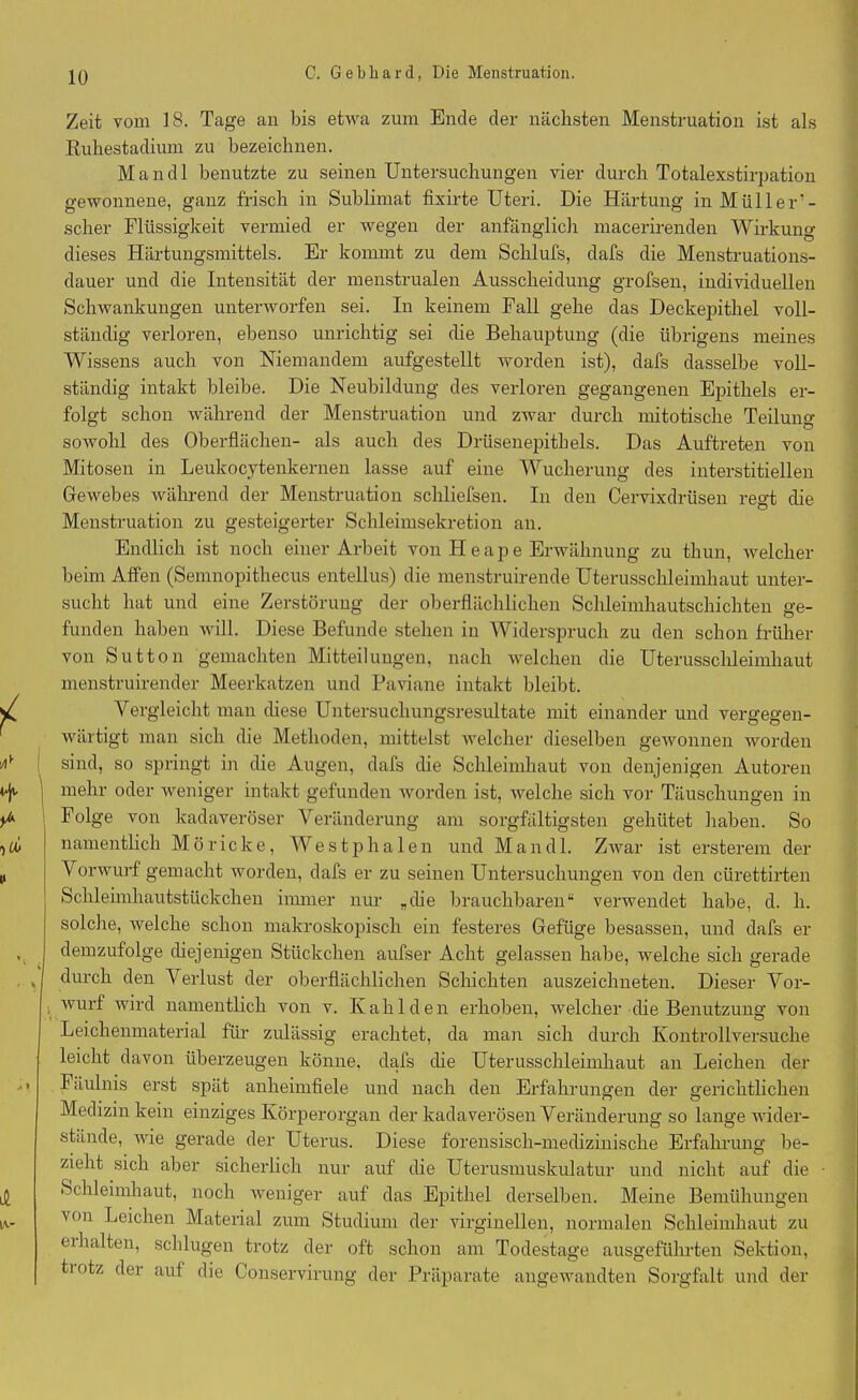 Zeit vom IS. Tage an bis etwa zum Ende der nächsten Menstruation ist als ßuhestadium zu bezeichnen. Mandl benutzte zu seinen Untersuchungen vier durch Totalexstirpation gewonnene, ganz frisch in Sublimat fixirte Uteri. Die Härtung in Müller’- scher Flüssigkeit vermied er wegen der anfänglich maeerirenden Wirkung dieses Härtungsmittels. Er kommt zu dem Schlufs, dafs die Menstruations- dauer und die Intensität der menstrualen Ausscheidung grofsen, individuellen Schwankungen unterworfen sei. In keinem Fall gehe das Deckepithel voll- ständig verloren, ebenso unrichtig sei die Behauptung (die übrigens meines Wissens auch von Niemandem aufgestellt worden ist), dafs dasselbe voll- ständig intakt bleibe. Die Neubildung des verloren gegangenen Epithels er- folgt schon während der Menstruation und zwar durch mitotische Teilung sowohl des Oberflächen- als auch des Drüsenepithels. Das Auftreten von Mitosen in Leukocytenkernen lasse auf eine Wucherung des interstitiellen Gewebes während der Menstruation schliefsen. In den Cervixdrüsen regt die Menstruation zu gesteigerter Schleimsekretion an. Endlich ist noch einer Arbeit von Heape Erwähnung zu thun, welcher beim Affen (Semnopithecus entellus) die menstruirende Uterusschleimhaut unter- sucht hat und eine Zerstörung der oberflächlichen Schleimhautschichten ge- funden haben will. Diese Befunde stehen in Widerspruch zu den schon früher von Sutton gemachten Mitteilungen, nach welchen die Uterusschleimhaut menstruirender Meerkatzen und Paviane intakt bleibt. Vergleicht man diese Untersuchungsresultate mit einander und vergegen- wärtigt man sich die Methoden, mittelst welcher dieselben gewonnen rvorden sind, so springt in die Augen, dafs die Schleimhaut von denjenigen Autoren mehr oder weniger intakt gefunden worden ist, welche sich vor Täuschungen in Folge von kadaveröser Veränderung am sorgfältigsten gehütet haben. So namentlich M ö ricke, We s t p h a 1 e n und Mandl. Zwar ist ersterem der Vorwurf gemacht worden, dafs er zu seinen Untersuchungen von den ciirettirten Schleimhautstückchen immer nur „die brauchbaren“ verwendet habe, d. h. solche, welche schon makroskopisch ein festeres Gefüge besassen, und dafs er demzufolge diejenigen Stückchen aufser Acht gelassen habe, welche sich gerade k durch den Verlust der oberflächlichen Schichten auszeichneten. Dieser Vor- wurf wird namentlich von v. Ivahlden erhoben, welcher die Benutzung von Leichenmaterial für zulässig erachtet, da man sich durch Ivontrollversuche leicht davon überzeugen könne, dafs che Uterusschleimhaut an Leichen der > Fäulnis erst spät anheimfiele und nach den Erfahrungen der gerichtlichen Medizin kein einziges Körperorgan der kadaverösen Veränderung so lange wider- stände, wie gerade der Uterus. Diese forensisch-medizinische Erfahrung be- zieht sich aber sicherlich nur auf die Uterusmuskulatur und nicht auf die Schleimhaut, noch weniger auf das Epithel derselben. Meine Bemühungen von Leichen Material zum Studium der virginellen, normalen Schleimhaut zu cihalten, schlugen trotz der oft schon am Todestage ausgeführten Sektion, tiotz der auf die Conservirung der Präparate angewandten Sorgfalt und der