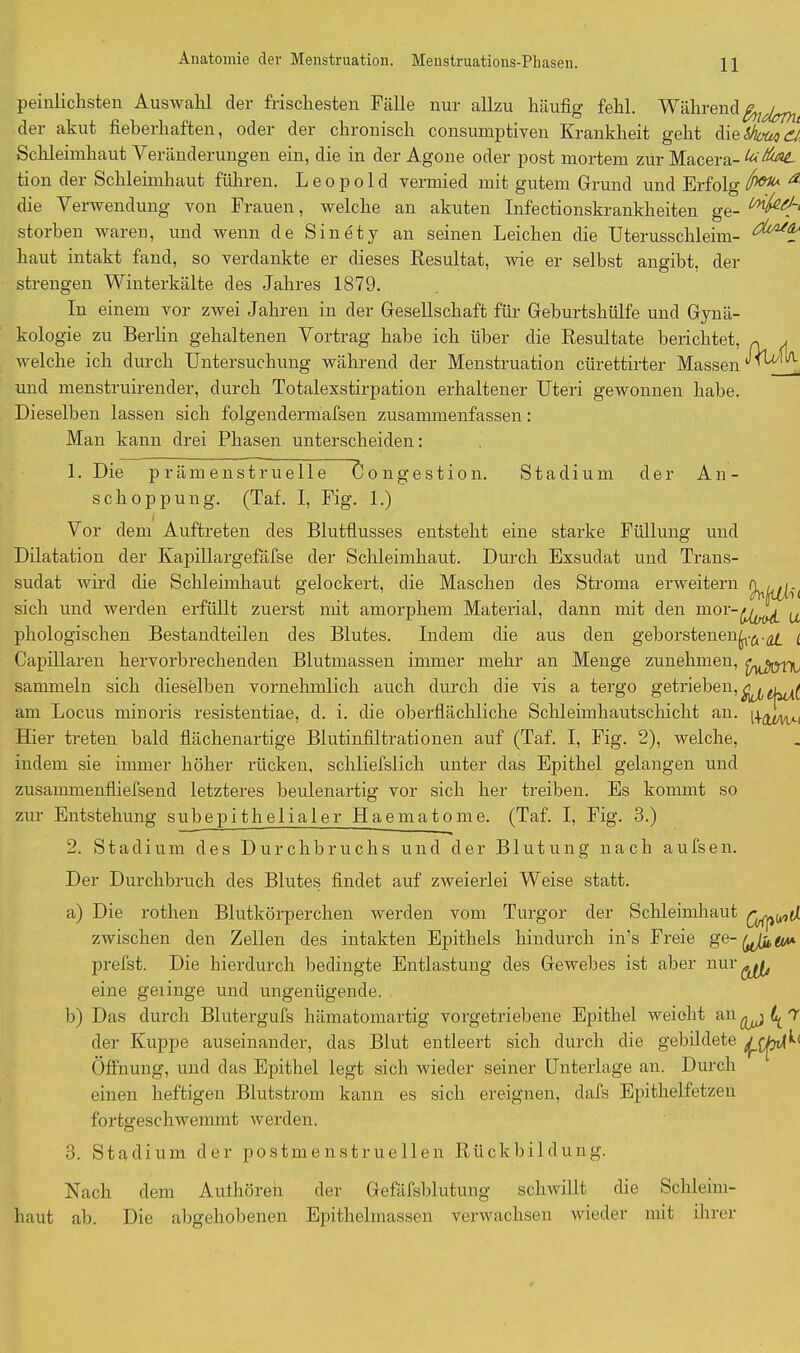 Anatomie der Menstruation. Menstruations-Phasen. peinlichsten Auswahl der frischesten Fälle nur allzu häufig fehl. Während fadem der akut fieberhaften, oder der chronisch consumptiven Krankheit geht dieShouq Schleimhaut Veränderungen ein, die in der Agone oder post mortem zur Macera- tion der Schleimhaut führen. Leopold vermied mit gutem Grund und Erfolg (w* a' die Verwendung von Frauen, welche an akuten Infectionskrankheiten ge- storben waren, und wenn de Sin ety an seinen Leichen die Uterusschleim- haut intakt fand, so verdankte er dieses Resultat, wie er selbst angibt, der strengen Winterkälte des Jahres 1879. In einem vor zwei Jahren in der Gesellschaft für Geburtshülfe und Gynä- kologie zu Berlin gehaltenen Vortrag habe ich über die Resultate berichtet, ~ / welche ich durch Untersuchung während der Menstruation cürettirter Massen ^fbri/L und menstruirender, durch Totalexstirpation erhaltener Uteri gewonnen habe. Dieselben lassen sich folgendermafsen zusammenfassen: Man kann drei Phasen unterscheiden: Congestion. Stadium der A n - 1. Die prämenstruelle schoppung. (Tat. I, Fig. 1.) Vor dem Auftreten des Blutflusses entsteht eine starke Füllung und Dilatation der Kapillargefäfse der Schleimhaut. Durch Exsudat und Trans- sudat wird die Schleimhaut gelockert, die Maschen des Stroma erweitern sich und werden erfüllt zuerst mit amorphem Material, dann mit den u phologischen Bestandteilen des Blutes. Indem die aus den geborstenen^.^ ( Capillaren hervorbrechenden Blutmassen immer mehr an Menge zunehmen, sammeln sich dieselben vornehmlich auch durch die vis a tergo getrieben, am Locus minoris resistentiae, d. i. die oberflächliche Schleimhautschicht an. Hier treten bald flächenartige Blutinfiltrationen auf (Taf. I, Fig. 2), welche, indem sie immer höher rücken, schliefslich unter das Epithel gelangen und zusammenfliefsend letzteres heulenartig vor sich her treiben. Es kommt so zur Entstehung subepithe 1 ia 1 er Haematome. (Taf. I, Fig. 3.) 2. Stadium des Durchbruchs und der Blutung nach aufsen. Der Durchbruch des Blutes findet auf zweierlei Weise statt. a) Die rothen Blutkörperchen werden vom Turgor der Schleimhaut zwischen den Zellen des intakten Epithels hindurch in’s Freie prefst. Die hierdurch bedingte Entlastung des Gewebes ist aber nur ^ eine gelinge und ungenügende. b) Das durch Blutergufs hämatomartig vorgetriebene Epithel weiolit an 7 der Kuppe auseinander, das Blut entleert sich durch die gebildete Öffnung, und das Epithel legt sich wieder seiner Unterlage an. Durch einen heftigen Blutstrom kann es sich ereignen, dafs Epithelfetzen fortsreschwemmt werden. 3. Stadium der postmenstruellen Rückbildung. Nach dem Aulhören der Gefäfsblutung schwillt die Schleim- haut ah. Die abgehobenen Epithelmassen verwachsen wieder mit ihrer