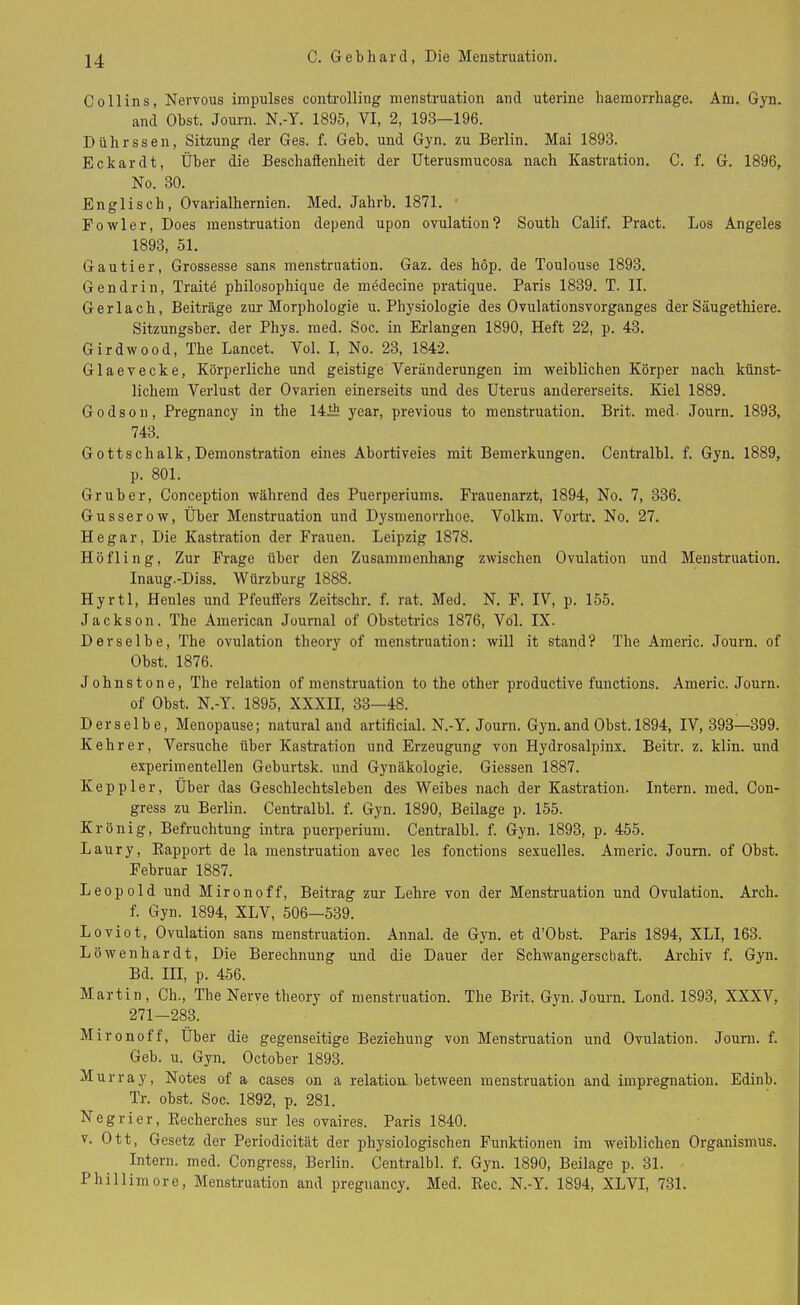 Collins, Nervous impulses Controlling menstruation and uterine haemorrhage. Am. Gyn. and Obst. Journ. N.-Y. 1895, VI, 2, 193—196. Dührssen, Sitzung der Ges. f. Geb. und Gyn. zu Berlin. Mai 1893. Eckardt, Über die BeschaSenheit der Uterusmucosa nach Kastration. C. f. G. 1896, No. 30. Englisch, Ovarialhernien. Med. Jahrb. 1871. Fowler, Does menstruation depend upon ovulation? South Calif. Pract. Los Angeles 1893, 51. Gautier, Grossesse sans menstruation. Gaz. des hop. de Toulouse 1893. Gendrin, Traite philosophique de mödecine pratique. Paris 1839. T. II. Ger lach, Beiträge zur Morphologie u. Physiologie des Ovulationsvorganges der Säugethiere. Sitzungsber. der Phys. med. Soc. in Erlangen 1890, Heft 22, p. 43. Girdwood, The Lancet. Vol. I, No. 23, 1842. Glaevecke, Körperliche und geistige Veränderungen im weiblichen Körper nach künst- lichem Verlust der Ovarien einerseits und des Uterus andererseits. Kiel 1889. Godson, Pregnancy in the 1410 year, previous to menstruation. Brit. med- Journ. 1893, 743. Gottsclialk, Demonstration eines Abortiveies mit Bemerkungen. Centralbl. f. Gyn. 1889, p. 801. Grub er, Conception während des Puerperiums. Frauenarzt, 1894, No. 7, 336. Gusserow, Über Menstruation und Dysmenorrhoe. Volkm. Vortr. No. 27. He gar, Die Kastration der Frauen. Leipzig 1878. Höfling, Zur Frage über den Zusammenhang zwischen Ovulation und Menstruation. Inaug.-Diss. Würzburg 1888. Hyrtl, Henles und Pfeuffers Zeitschr. f. rat. Med. N. F. IV, p. 155. Jackson. The American Journal of Obstetrics 1876, Völ. IX. Derselbe, The ovulation theory of menstruation: will it stand? The Americ. Journ. of Obst. 1876. Johnstone, The relation of menstruation to the other productive functions. Americ. Journ. of Obst. N.-Y. 1895, XXXII, 33—48. Derselbe, Menopause; natural and artificial. N.-Y. Journ. Gyn.and Obst. 1894, IV, 393—399. Kehrer, Versuche über Kastration und Erzeugung von Hydrosalpinx. Beitr. z. klin. und experimentellen Goburtsk. und Gynäkologie. Giessen 1887. Keppler, Über das Geschlechtsleben des Weibes nach der Kastration. Intern, med. Con- gress zu Berlin. Centralbl. f. Gyn. 1890, Beilage p. 155. Krönig, Befruchtung intra pucrperium. Centralbl. f. Gyn. 1893, p. 455. Laury, Bapport de la menstruation avec les fonctions sexuelles. Americ. Journ. of Obst. Februar 1887. Leopold und Mironoff, Beitrag zur Lehre von der Menstruation und Ovulation. Arch. f. Gyn. 1894, XLV, 506—539. Loviot, Ovulation sans menstruation. Annal. de Gyn. et d’Obst. Paris 1894, XLI, 163. Löwenhardt, Die Berechnung und die Dauer der Schwangerschaft. Archiv f. Gyn. Bd. III, p. 456. Martin, Ch., The Nerve theory of menstruation. The Brit. Gyn. Journ. Lond. 1893, XXXV, 271—283. Mironoff, Über die gegenseitige Beziehung von Menstruation und Ovulation. Jouni. f. Geb. u. Gyn. October 1893. Murray, Notes of a cases on a relation. between menstruation and impregnation. Edinb. Tr. obst. Soc. 1892, p. 281. Negrier, Recherches sur les ovaires. Paris 1840. v. Ott, Gesetz der Periodicität der physiologischen Funktionen im weiblichen Organismus. Intern, med. Congress, Berlin. Centralbl. f. Gyn. 1890, Beilage p. 31. Phillimore, Menstruation and pregnancy. Med. Rec. N.-Y. 1894, XLVI, 731.