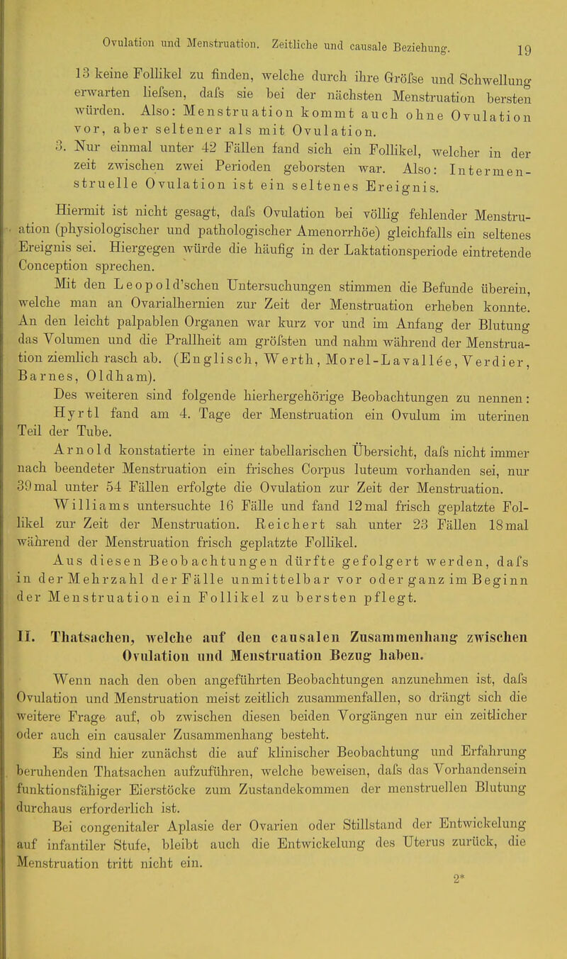 Ovulation und Menstruation. Zeitliche und causale Beziehung 13 keine Follikel zu finden, welche durch ihre Gröfse und Schwellung ei warten liefsen, dafs sie bei der nächsten Menstruation bersten würden. Also: Menstruation kommt auch ohne Ovulation vor, aber seltener als mit Ovulation. 3. Nur einmal unter 42 Fällen fand sich ein Follikel, welcher in der zeit zwischen zwei Perioden geborsten war. Also: Inter men- struelle Ovulation ist ein seltenes Ereignis. Hiermit ist nicht gesagt, dafs Ovulation bei völlig fehlender Menstru- ation (physiologischer und pathologischer Amenorrhoe) gleichfalls ein seltenes Ereignis sei. Hiergegen würde die häufig in der Laktationsperiode eintretende Conception sprechen. Mit den L e o p o 1 d’schen Untersuchungen stimmen die Befunde überein, welche man an Ovarialhernien zur Zeit der Menstruation erheben konnte. An den leicht palpablen Organen war kurz vor und im Anfang der Blutung das Volumen und che Prallheit am gröfsten und nahm während der Menstrua- tion ziemlich rasch ab. (Englisch, Werth, Mor el-L aval lee, Verdi er, Barnes, Oldham). Des weiteren sind folgende hierhergehörige Beobachtungen zu nennen: Hyrtl fand am 4. Tage der Menstruation ein Ovulum im uterinen Teil der Tube. Arnold konstatierte in einer tabellarischen Übersicht, dafs nicht immer nach beendeter Menstruation ein frisches Corpus luteum vorhanden sei, nur 39 mal unter 54 Fällen erfolgte die Ovulation zur Zeit der Menstruation. Williams untersuchte 16 Fälle und fand 12mal frisch geplatzte Fol- likel zur Zeit der Menstruation. Reichert sah unter 23 Fällen 18mal während der Menstruation frisch geplatzte Follikel. Aus diesen Beobachtungen dürfte gefolgert werden, dafs in der Mehrzahl der Fälle unmittelbar vor oder ganz im Beginn der Menstruation ein Follikel zu bersten pflegt. II. Thatsachen, welche auf (len causalen Zusammenhang zwischen Ovulation und Menstruation Bezug haben. Wenn nach den oben angeführten Beobachtungen anzunehmen ist, dafs Ovulation und Menstruation meist zeitlich zusammenfallen, so drängt sich die weitere Frage auf, ob zwischen diesen beiden Vorgängen nur ein zeitlicher oder auch ein causaler Zusammenhang besteht. Es sind liier zunächst die auf klinischer Beobachtung und Erfahrung beruhenden Thatsachen aufzuführen, welche beweisen, dafs das Vorhandensein funktionsfähiger Eierstöcke zum Zustandekommen der menstruellen Blutung durchaus erforderlich ist. Bei congenitaler Aplasie der Ovarien oder Stillstand der Entwickelung auf infantiler Stufe, bleibt auch die Entwickelung des Uterus zurück, die Menstruation tritt nicht ein. 2*