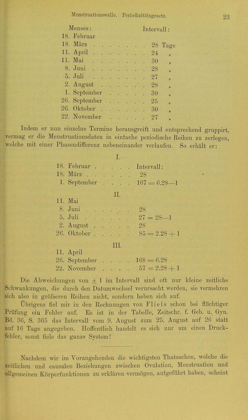 Menstruationswelle. Periodizitätsgesetz. Menses: Intervall: 18. F ebruar 18. März . 28 Tage 11. April . . . .... 24 „ 11. Mai .... 30 „ 8. Juni . . . • • • •' 28 „ 5. Juli .... 27 „ 2. August . . .... 28 , 1. September .... 30 „ 26. September .... 25 , 26. Oktober . . .... 30 „ 22. November .... 27 „ Indem er nun einzelne Termine herausgreift und entsprechend gruppirt, vermag er die Menstruationsdaten in einfache periodische Reihen zu zerlegen, welche mit einer Phasendifferenz nebeneinander verlaufen. So erhält er: I. 18. Februar . . Intervall: 18. März . . . . 28 1. September . • • . 167 = : 6.28—1 II. 11. Mai 8. Juni . . . • • • 28 5. Juli . . . 27 = 28—1 2. August . . . . * 28 26. Oktober . 85 = 2.28 + 1 III. 11. April 26. September . 168 = 6.28 22. November . . - V 57 = 2.28 + 1 Die Abweichungen von 4 1 im Intervall sind oft nur kleine zeitliche Schwankungen, die durch den Datumwechsel verursacht werden, sie vermehren sich also in gröfseren Reihen nicht, sondern liehen sich auf. Übrigens fiel mir in den Rechnungen von Fliefs schon bei flüchtiger Prüfung ein Fehler auf. Es ist in der Tabelle, Zeitschr. f. Geb. u. Gyn. Bd. 36, S. 365 das Intervall vom 9. August zum 25. August auf 26 statt auf 16 Tage angegeben. Hoffentlich handelt es sich nur um einen Druck- fehler, sonst fiele das ganze System! Nachdem wir im Vorangehenden die wichtigsten Thatsachen, welche die zeitlichen und causalen Beziehungen zwischen Ovulation, Menstruation und allgemeinen Körperfunktionen zu erklären vermögen, aufgeführt haben, scheint