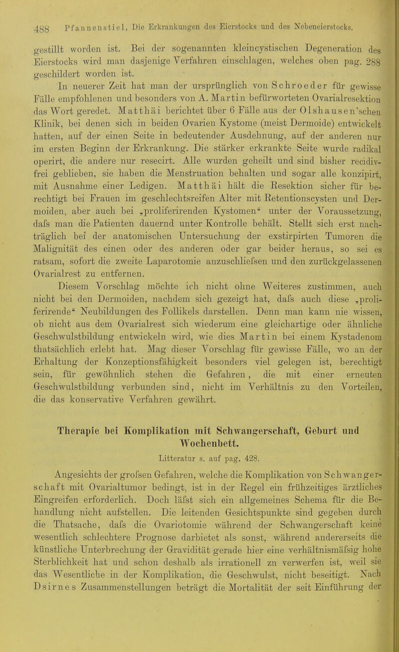 gestillt worden ist. Bei der sogenannten kleincystischen Degeneration des Eierstocks wird man dasjenige Verfahren einschlagen, welches oben pag. 288 geschildert worden ist. In neuerer Zeit hat man der ursprünglich von Schroeder für gewisse Fälle empfohlenen und besonders von A. Martin befürworteten Ovarialresektiou das Wort geredet. Matthäi berichtet über 6 Fälle aus der Olshausen’schen Klinik, bei denen sich in beiden Ovarien Kystome (meist Dermoide) entwickelt hatten, auf der einen Seite in bedeutender Ausdehnung, auf der anderen nur im ersten Beginn der Erkrankung. Die stärker erkrankte Seite wurde radikal operirt, die andere nur resecirt. Alle wurden geheilt und sind bisher recidiv- frei geblieben, sie haben die Menstruation behalten und sogar alle konzipirt, mit Ausnahme einer Ledigen. Matthäi hält die Resektion sicher für be- rechtigt bei Frauen im geschlechtsreifen Alter mit Retentionscysten und Der- moiden, aber auch bei „proliferirenden Kystomen“ unter der Voraussetzung, dafs man che Patienten dauernd unter Kontrolle behält. Stellt sich erst nach- träglich bei der anatomischen Untersuchung der exstirpirten Tumoren die Malignität des einen oder des anderen oder gar beider heraus, so sei es ratsam, sofort die zweite Laparotomie anzuschliefsen und den zurückgelassenen Ovarialrest zu entfernen. Diesem Vorschlag möchte ich nicht ohne Weiteres zustimmen, auch nicht bei den Dermoiden, nachdem sich gezeigt hat, dafs auch diese „proli- ferirende“ Neubildungen des Follikels darstellen. Denn man kann nie wissen, ob nicht aus dem Ovarialrest sich wiederum eine gleichartige oder ähnliche Geschwulstbildung entwickeln wird, wie dies Martin bei einem Kystadenom thatsächlieh erlebt hat. Mag dieser Vorschlag für gewisse Fälle, wo an der Erhaltung der Konzeptionsfähigkeit besonders viel gelegen ist, berechtigt sein, für gewöhnlich stehen die Gefahren , die mit einer erneuten Geschwulstbildung verbunden sind, nicht im Verhältnis zu den Vorteilen, die das konservative Verfahren gewährt. Therapie bei Komplikation mit Schwangerschaft, Geburt und Wochenbett. Litteratur s. auf pag. 428. Angesichts der grofsen Gefahren, welche die Komplikation von Schwanger- schaft mit Ovarialtumor bedingt, ist in der Regel ein frühzeitiges ärztliches Eingreifen erforderlich. Doch läfst sich ein allgemeines Schema für die Be- handlung nicht aufstellen. Die leitenden Gesichtspunkte sind gegeben durch die Thatsache, dafs die Ovariotomie während der Schwangerschaft keine wesentlich schlechtere Prognose darbietet als sonst, während andererseits che künstliche Unterbrechung der Gravidität gerade hier eine verhältnismäfsig hohe Sterblichkeit hat und schon deshalb als irrationell zu verwerfen ist, weil sie das Wesentliche in der Komplikation, die Geschwulst, nicht beseitigt. Nach Dsirnes Zusammenstellungen beträgt die Mortalität der seit Einführung der