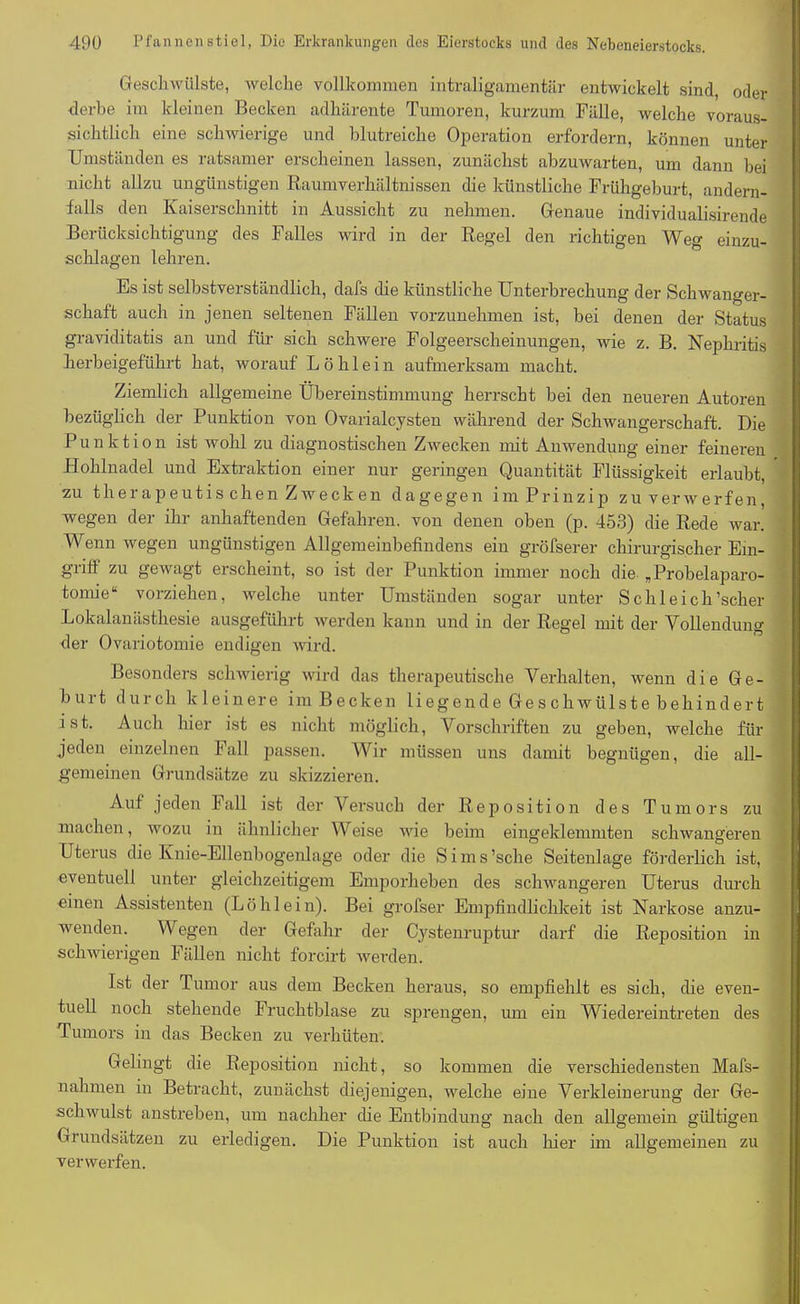 Geschwülste, welche vollkommen intraligamentär entwickelt sind, oder derbe im kleinen Becken adhärente Tumoren, kurzum Fälle, welche voraus- sichtlich eine schwierige und blutreiche Operation erfordern, können unter Umständen es ratsamer erscheinen lassen, zunächst abzuwarten, um dann bei nicht allzu ungünstigen Raumverhältnissen die künstliche Frühgeburt, andern- falls den Kaiserschnitt in Aussicht zu nehmen. Genaue individualisirende Berücksichtigung des Falles wird in der Regel den richtigen Weg einzu- schlagen lehren. Es ist selbstverständlich, dafs die künstliche Unterbrechung der Schwanger- schaft auch in jenen seltenen Fällen vorzunehmen ist, bei denen der Status graviditatis an und für sich schwere Folgeerscheinungen, wie z. B. Nephritis herbeigeführt hat, worauf Löhlein aufmerksam macht. Ziemlich allgemeine Übereinstimmung herrscht bei den neueren Autoren bezüglich der Punktion von Ovarialcysten während der Schwangerschaft. Die Punktion ist wohl zu diagnostischen Zwecken mit Anwendung einer feineren Hohlnadel und Extraktion einer nur geringen Quantität Flüssigkeit erlaubt, zu therapeutis chen Zwecken dagegen im Prinzip zu verwerfen, wegen der ihr anhaftenden Gefahren, von denen oben (p. 453) die Rede war. Wenn wegen ungünstigen Allgemeinbefindens ein gröfserer chirurgischer Ein- griff zu gewagt erscheint, so ist der Punktion immer noch die „Probelaparo- tomie“ vorziehen, welche unter Umständen sogar unter Schleich’scher Lokalanästhesie ausgeführt werden kann und in der Regel mit der Vollendung der Ovariotomie endigen wird. Besonders schwierig wird das therapeutische Verhalten, wenn die Ge- burt durch kleinere im Becken li eg en d e Ge s chwiil s t e behind er t ist. Auch hier ist es nicht möglich, Vorschriften zu geben, welche für jeden einzelnen Fall passen. Wir müssen uns damit begnügen, die all- gemeinen Grundsätze zu skizzieren. Auf jeden Fall ist der Versuch der Reposition des Tumors zu machen, wozu in ähnlicher Weise wie beim eingeklemmten schwangeren Uterus die Knie-Ellenbogenlage oder die Sims’sche Seitenlage förderlich ist, eventuell unter gleichzeitigem Emporheben des schwangeren Uterus durch einen Assistenten (Löhlein). Bei grofser Empfindlichkeit ist Narkose anzu- wenden. Wegen der Gefahr der Cystenruptur darf die Reposition in schwierigen Fällen nicht forcirt werden. Ist der Tumor aus dem Becken heraus, so empfiehlt es sich, die even- tuell noch stehende Fruchtblase zu sprengen, um ein Wiedereintreten des Tumors in das Becken zu verhüten. Gelingt die Reposition nicht, so kommen die verschiedensten Mafs- nahmen in Betracht, zunächst diejenigen, welche eine Verkleinerung der Ge- schwulst anstreben, um nachher die Entbindung nach den allgemein gültigen Grundsätzen zu erledigen. Die Punktion ist auch hier im allgemeinen zu verwerfen.