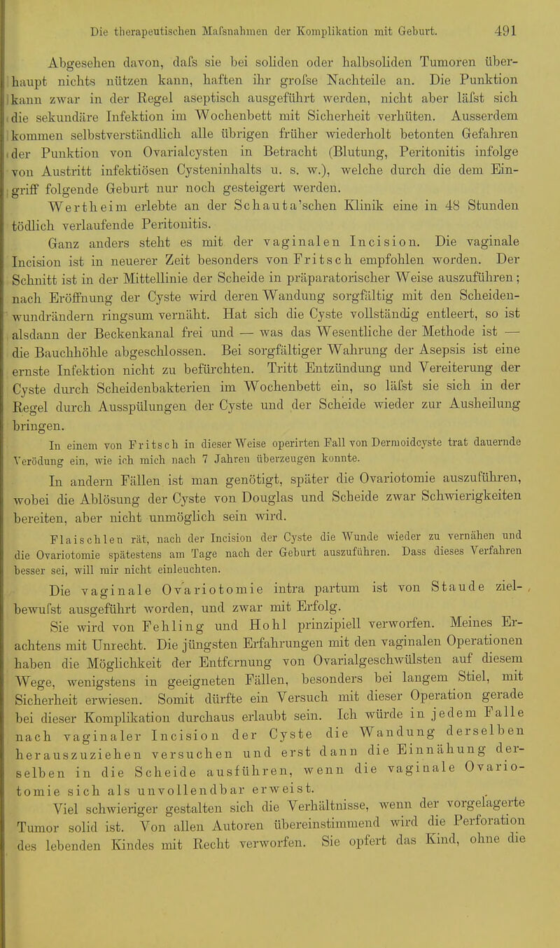 Abgesehen davon, dafs sie bei soliden oder halbsoliden Tumoren über- haupt nichts nützen kann, haften ihr grofse Nachteile an. Die Punktion kann zwar in der Regel aseptisch ausgeführt werden, nicht aber läfst sich die sekundäre Infektion im Wochenbett mit Sicherheit verhüten. Ausserdem kommen selbstverständlich alle übrigen früher 'wiederholt betonten Gefahren der Punktion von Ovarialcysten in Betracht (Blutung, Peritonitis infolge von Austritt infektiösen Cysteninhalts u. s. w.), welche durch die dem Ein- griff folgende Geburt nur noch gesteigert werden. Wertheim erlebte an der Schauta’schen Klinik eine in 48 Stunden tödlich verlaufende Peritonitis. Ganz anders steht es mit der vaginalen Incision. Die vaginale Incision ist in neuerer Zeit besonders von Fritsch empfohlen worden. Der Schnitt ist in der Mittellinie der Scheide in präparatorischer Weise auszuführen; nach Eröffnung der Cyste wird deren Wandung sorgfältig mit den Scheiden- wundrändern ringsum vernäht. Hat sich die Cyste vollständig entleert, so ist alsdann der Beckenkanal frei und — was das Wesentliche der Methode ist — die Bauchhöhle abgeschlossen. Bei sorgfältiger Wahrung der Asepsis ist eine ernste Infektion nicht zu befürchten. Tritt Entzündung und Vereiterung der Cyste durch Scheidenbakterien im Wochenbett ein, so läfst sie sich in der Regel durch Ausspülungen der Cyste und der Scheide wieder zur Ausheilung bringen. In einem von Fritsch in dieser Weise operirten Fall von Dermoidcyste trat dauernde Verödung ein, wie ich mich nach 7 Jahren überzeugen konnte. In andern Fällen ist man genötigt, später die Ovariotomie auszuführen, wobei che Ablösung der Cyste von Douglas und Scheide zwar Schwierigkeiten bereiten, aber nicht unmöglich sein wird. Fl ai sch len rät, nach der Incision der Cyste die Wunde wieder zu vernähen und die Ovariotomie spätestens am Tage nach der Geburt auszuführen. Dass dieses Veifahren besser sei, will mir nicht einleuchten. Die vaginale Ovariotomie intra partum ist von Staude ziel- bewufst ausgeführt worden, und zwar mit Erfolg. Sie wird von Fehling und Hohl prinzipiell verworfen. Meines Er- achtens mit Unrecht. Die jüngsten Erfahrungen mit den vaginalen Operationen haben die Möglichkeit der Entfernung von Ovarialgeschwülsten auf diesem Wege, wenigstens in geeigneten Fällen, besonders bei langem Stiel, mit Sicherheit erwiesen. Somit dürfte ein Versuch mit dieser Operation geiacle bei dieser Komplikation durchaus erlaubt sein. Ich würde in jedem Falle nach vaginaler Incision der Cyste die Wandung derselben herauszuziehen versuchen und erst dann die Einnähung der- selben in die Scheide ausführen, wenn die vaginale Ovario- tomie sich als unvollendbar erweist. Viel schwieriger gestalten sich die Verhältnisse, wenn dei vorgelagerte Tumor solid ist. Von allen Autoren übereinstimmend wird die Perforation des lebenden Kindes mit Recht verworfen. Sie opfert das Ivmd, ohne dre