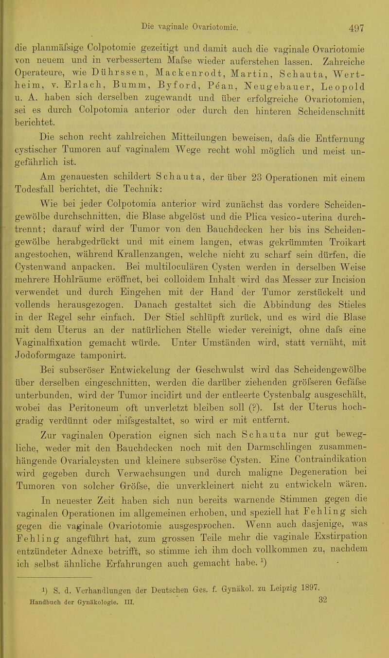 die planmäfsige Colpotomie gezeitigt und damit auch die vaginale Ovariotomie von neuem und in verbessertem Mafse wieder auferstehen lassen. Zahreiche Operateure, wie Dührssen, Mackenrodt, Martin, Schauta, Wert- heim, v. Erlach, Bumm, Byford, Pean, Neugebauer, Leopold u. A. haben sich derselben zugewandt und über erfolgreiche Ovariotomien, sei es durch Colpotomia anterior oder durch den hinteren Scheidenschnitt berichtet. Die schon recht zahlreichen Mitteilungen beweisen, dafs die Entfernung cystischer Tumoren auf vaginalem Wege recht wohl möglich und meist un- gefährlich ist. Am genauesten schildert Schauta, der über 23 Operationen mit einem Todesfall berichtet, die Technik: Wie bei jeder Colpotomia anterior wird zunächst das vordere Scheiden- gewölbe durchschnitten, die Blase abgelöst und die Plica vesico-uterina durch- trennt; darauf wird der Tumor von den Bauchdecken her bis ins Scheiden- gewölbe herabgedrückt und mit einem langen, etwas gekrümmten Troikart angestochen, während Krallenzangen, welche nicht zu scharf sein dürfen, die Cystenwand anpacken. Bei multiloculären Cysten werden in derselben Weise mehrere Hohlräume eröffnet, bei colloidem Inhalt wird das Messer zur Incision verwendet und durch Eingehen mit der Hand der Tumor zerstückelt und vollends herausgezogen. Danach gestaltet sich die Abbindung des Stieles in der Regel sehr einfach. Der Stiel schlüpft zurück, und es wird die Blase mit dem Uterus an der natürlichen Stelle wieder vereinigt, ohne dafs eine Vaginalfixation gemacht würde. Unter Umständen wird, statt vernäht, mit Jodoformgaze tamponirt. Bei subseröser Entwickelung der Geschwulst wird das Scheidengewölbe über derselben eingeschnitten, werden die darüber ziehenden gröfseren Gefäfse unterbunden, wird der Tumor incidirt und der entleerte Cystenbalg ausgeschält, wobei das Peritoneum oft unverletzt bleiben soll (P). Ist der Uterus hoch- gradig verdünnt oder mifsgestaltet, so wird er mit entfernt. Zur vaginalen Operation eignen sich nach Schauta nur gut beweg- liche, weder mit den Bauchdecken noch mit den Darmschlingen zusammen- hängende Ovarialcysten und kleinere subseröse Cysten. Eine Contraindikation wird gegeben durch Verwachsungen und durch maligne Degeneration bei Tumoren von solcher Gröfse, die unverkleinert nicht zu entwickeln wären. In neuester Zeit haben sich nun bereits warnende Stimmen gegen die vaginalen Operationen im allgemeinen erhoben, und speziell hat Fehling sich gegen die vaginale Ovariotomie ausgesprochen. Wenn auch dasjenige, was Fehling angeführt hat, zum grossen Teile mehr die vaginale Exstirpation entzündeter Adnexe betrifft, so stimme ich ihm doch vollkommen zu, nachdem ich selbst ähnliche Erfahrungen auch gemacht habe. y) i) S. d. Verhandlungen der Deutschen Ges. f. Gynäkol. zu Leipzig 1897.