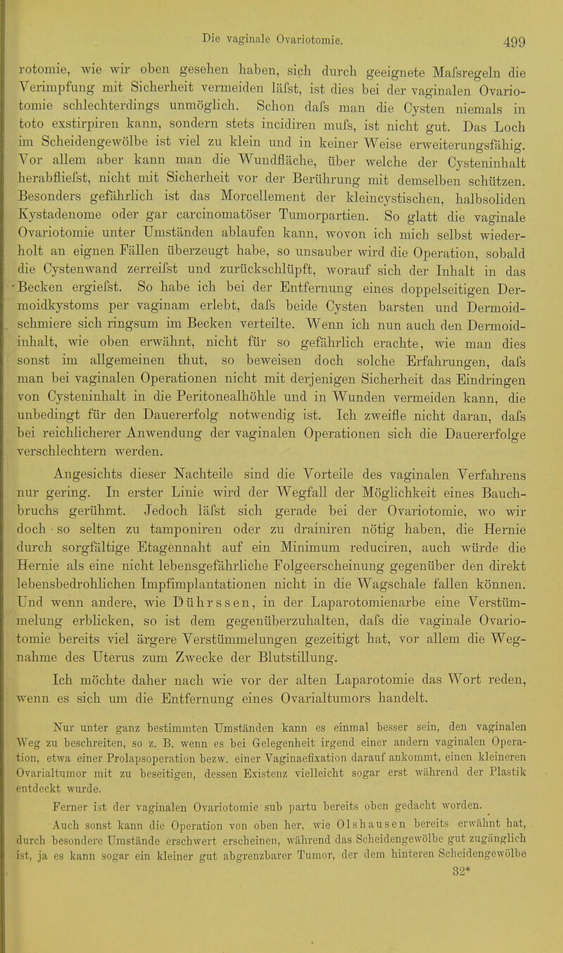 rotomie, wie wir oben gesehen haben, sich durch geeignete Mafsregeln die Verimpfung mit Sicherheit vermeiden läfst, ist dies bei der vaginalen Ovario- tomie schlechterdings unmöglich. Schon dafs man die Cysten niemals in toto exstirpiren kann, sondern stets incidiren mufs, ist nicht gut. Das Loch im Scheidengewölbe ist viel zu klein und in keiner Weise erweiterungsfähig. Vor allem aber kann man die Wundfläche, über welche der Cysteninhalt herabfliefst, nicht mit Sicherheit vor der Berührung mit demselben schützen. Besonders gefährlich ist das Morcellement der kleincystischen, halbsoliden Kystadenome oder gar carcinomatöser Tumorpartien. So glatt die vaginale Ovariotomie unter Umständen ablaufen kann, wovon ich mich selbst wieder- holt an eignen Fällen überzeugt habe, so unsauber wird die Operation, sobald die Cystenwand zerreifst und zurückschlüpft, worauf sich der Inhalt in das 'Becken ergiefst. So habe ich bei der Entfernung eines doppelseitigen Der- moidkystoms per vaginam erlebt, dafs beide Cysten barsten und Dermoid- schmiere sich ringsum im Becken verteilte. Wenn ich nun auch den Dermoid- inhalt, wie oben erwähnt, nicht für so gefährlich erachte, wie man dies sonst im allgemeinen thut, so beweisen doch solche Erfahrungen, dafs man bei vaginalen Operationen nicht mit derjenigen Sicherheit das Eindringen von Cysteninhalt in die Peritonealhöhle und in Wunden vermeiden kann, die unbedingt für den Dauererfolg notwendig ist. Ich zweifle nicht daran, dafs bei reichlicherer Anwendung der vaginalen Operationen sich die Dauererfolge verschlechtern werden. Angesichts dieser Nachteile sind die Vorteile des vaginalen Verfahrens nur gering. In erster Linie wird der Wegfall der Möglichkeit eines Bauch- bruchs gerühmt. Jedoch läfst sich gerade bei der Ovariotomie, wo wir doch so selten zu tamponiren oder zu drainiren nötig haben, die Hernie durch sorgfältige Etagennaht auf ein Minimum reduciren, auch würde die Hernie als eine nicht lebensgefährliche Folgeerscheinung gegenüber den direkt lebensbedrohlichen Impfimplantationen nicht in die Wagschale fällen können. Und wenn andere, wie Dührssen, in der Laparotomienarbe eine Verstüm- melung erblicken, so ist dem gegenüberzuhalten, dafs die vaginale Ovario- tomie bereits viel ärgere Verstümmelungen gezeitigt hat, vor allem die Weg- nahme des Uterus zum Zwecke der Blutstillung. Ich möchte daher nach wie vor der alten Laparotomie das Wort reden, wenn es sich um die Entfernung eines Ovarialtumors handelt. Nur unter ganz bestimmten Umständen kann es einmal besser sein, den vaginalen Weg zu beschreiten, so z. B. wenn es bei Gelegenheit irgend einer andern vaginalen Opera- tion, etwa einer Prolapsoperation bezw. einer Vaginaefixation darauf ankommt, einen kleineren Ovarialtumor mit zu beseitigen, dessen Existenz vielleicht sogar erst während der Plastik entdeckt wurde. Ferner ist der vaginalen Ovariotomie sub partu bereits oben gedacht worden. Auch sonst kann die Operation von oben her, wie Ol sh aus en bereits erwähnt hat, durch besondere Umstände erschwert erscheinen, während das Scheidengewölbe gut zugänglich ist, ja es kann sogar ein kleiner gut abgrenzbarer Tumor, der dem hinteren Scheidengewölbe 32*