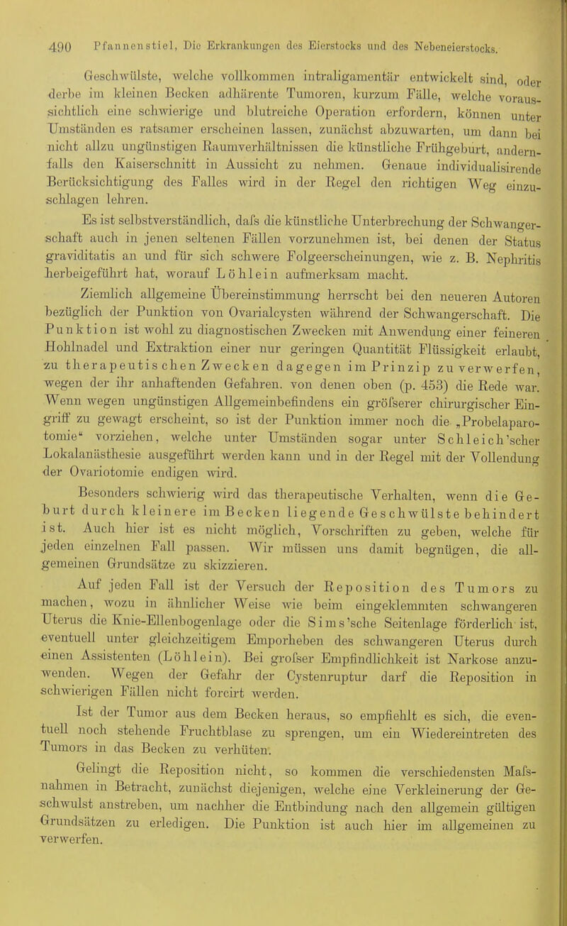 Geschwülste, welche vollkommen intraligamentär entwickelt sind, oder derbe im kleinen Becken adliärente Tumoren, kurzum Fälle, welche voraus- sichtlich eine schwierige und blutreiche Operation erfordern, können unter Umständen es ratsamer erscheinen lassen, zunächst abzuwarten, um dann bei nicht allzu ungünstigen Raumverhältnissen die künstliche Frühgeburt, andern- falls den Kaiserschnitt in Aussicht zu nehmen. Genaue individualisirende Berücksichtigung des Falles wird in der Regel den richtigen Weg einzu- schlagen lehren. Es ist selbstverständlich, dafs die künstliche Unterbrechung der Schwanger- schaft auch in jenen seltenen Fällen vorzunehmen ist, bei denen der Status graviditatis an und für sich schwere Folgeerscheinungen, wie z. B. Nephritis herbeigeführt hat, worauf L ö h 1 e i n aufmerksam macht. Ziemlich allgemeine Übereinstimmung herrscht bei den neueren Autoren bezüglich der Punktion von Ovarialcysten während der Schwangerschaft. Die Punktion ist wohl zu diagnostischen Zwecken mit Anwendung einer feineren Hohlnadel und Extraktion einer nur geringen Quantität Flüssigkeit erlaubt, zu therapeutis chen Z weck en dagegen im Prinzip zu verwerfen, wegen der ihr anhaftenden Gefahren, von denen oben (p. 453) die Rede war. Wenn wegen ungünstigen Allgemeinbefindens ein gröfserer chirurgischer Ein- griff zu gewagt erscheint, so ist der Punktion immer noch die „Probelaparo- tomie“ vorziehen, welche unter Umständen sogar unter Schleich’scher Lokalanästhesie ausgeführt werden kann und in der Regel mit der Vollendung der Ovariotomie endigen wird. Besonders schwierig wird das therapeutische Verhalten, wenn die Ge- burt durch kleinere im Becken li eg en d e Ge s ch wiils t e b ehind er t ist. Auch hier ist es nicht möglich, Vorschriften zu geben, welche für jeden einzelnen Fall passen. Wir müssen uns damit begnügen, die all- gemeinen Grundsätze zu skizzieren. Auf jeden Fall ist der Versuch der Reposition des Tumors zu machen, wozu in ähnlicher Weise wie beim eingeklemmten schwangeren Uterus die Knie-Ellenbogenlage oder die Sims’sche Seitenlage förderlich ist, eventuell unter gleichzeitigem Emporheben des schwangeren Uterus durch einen Assistenten (Löhlein). Bei grofser Empfindlichkeit ist Narkose anzu- wenden. Wegen der Gefahr der Cystenruptur darf die Reposition in schwierigen Fällen nicht forcirt werden. Ist der Tumor aus dem Becken heraus, so empfiehlt es sich, die even- tuell noch stehende Fruchtblase zu sprengen, um ein Wiedereintreten des Tumors in das Becken zu verhüten. Gelingt die Reposition nicht, so kommen die verschiedensten Mafs- nahmen in Betracht, zunächst diejenigen, welche eine Verkleinerung der Ge- schwulst anstreben, um nachher die Entbindung nach den allgemein gültigen Gi undsätzen zu erledigen. Die Punktion ist auch hier im allgemeinen zu verwerfen.