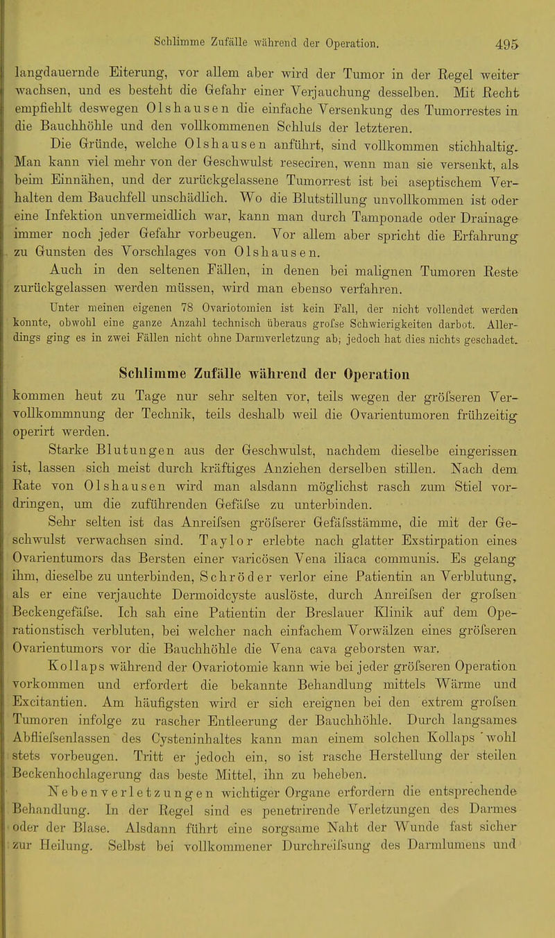 lang-dauernde Eiterung, vor allem aber wird der Tumor in der Regel weiter wachsen, und es besteht die Gefahr einer Verjauchung desselben. Mit Recht empfiehlt deswegen Olshausen die einfache Versenkung des Tumorrestes in die Bauchhöhle und den vollkommenen Schluls der letzteren. Die Gründe, welche Olshausen anführt, sind vollkommen stichhaltig. Man kann viel mehr von der Geschwulst reseciren, wenn man sie versenkt, als beim Einnähen, und der zurückgelassene Tumorrest ist bei aseptischem Ver- halten dem Bauchfell unschädlich. Wo die Blutstillung unvollkommen ist oder eine Infektion unvermeidlich war, kann man durch Tamponade oder Drainage immer noch jeder Gefahr Vorbeugen. Vor allem aber spricht die Erfahrung zu Gunsten des Vorschlages von Olshausen. Auch in den seltenen Fällen, in denen bei malignen Tumoren Reste zurückgelassen werden müssen, wird man ebenso verfahren. Unter meinen eigenen 78 Ovariotomien ist kein Pall, der nicht vollendet werden konnte, obwohl eine ganze Anzahl technisch überaus grofse Schwierigkeiten darbot. Aller- dings ging es in zwei Fällen nicht ohne Darmverletzung ab; jedoch hat dies nichts geschadet. Schlimme Zufälle während der Operation kommen heut zu Tage nur sehr selten vor, teils wegen der gröfseren Ver- vollkommnung der Technik, teils deshalb weil die Ovarientumoren frühzeitig operirt werden. Starke Blutungen aus der Geschwulst, nachdem dieselbe eingerissen ist, lassen sich meist durch kräftiges Anziehen derselben stillen. Nach dem Rate von Olshausen wird man alsdann möglichst rasch zum Stiel Vor- dringen, um die zuführenden Gefäfse zu unterbinden. Sehr selten ist das Anreifsen gröfserer Gefäfsstämme, die mit der Ge- schwulst verwachsen sind. Taylor erlebte nach glatter Exstirpation eines Ovarientumors das Bersten einer varicösen Vena iliaca communis. Es gelang ihm, dieselbe zu unterbinden, Schröder verlor eine Patientin an Verblutung, als er eine verjauchte Dermoidcyste auslöste, durch Anreifsen der grofsen Beckengefäfse. Ich sah eine Patientin der Breslauer Klinik auf dem Ope- rationstisch verbluten, bei welcher nach einfachem Vorwälzen eines gröfseren Ovarientumors vor die Bauchhöhle die Vena cava geborsten war. Kollaps während der Ovariotomie kann wie bei jeder gröfseren Operation Vorkommen und erfordert die bekannte Behandlung mittels Wärme und Excitantien. Am häufigsten wird er sich ereignen bei den extrem grofsen Tumoren infolge zu rascher Entleerung der Bauchhöhle. Durch langsames Abfliefsenlassen des Cysteninhaltes kann man einem solchen Kollaps wohl stets Vorbeugen. Tritt er jedoch ein, so ist rasche Herstellung der steilen Beckenhochlagerung das beste Mittel, ihn zu beheben. Nebenverletzungen wichtiger Organe erfordern die entsprechende Behandlung. In der Regel sind es penetrirende Verletzungen des Darmes oder der Blase. Alsdann führt eine sorgsame Naht der Wunde fast sicher zur Heilung. Selbst bei vollkommener Durchreifsung des Darmlumens und